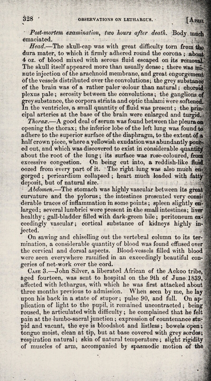 328 ' Post-mortem examination, two hours after death. Body muc& emaciated. ‘ Head.—The skull-cap was with great difficulty torn from the dura mater, to which it firmly adhered round the corona ; abou! 4 oz. of blood mixed with serous fluid escaped on its removal The skull itself appeared more than usually dense ; there was mi¬ nute injection of the arachnoid membrane, and great engorgement of the vessels distributed over the convolutions; the grey substance! of the brain was of a rather paler colour than natural; chornli plexus pale; serosity between the convolutions; the ganglions of grey substance, the corpora striata and optic thalami were softened. In the ventricles, a small quantity of fluid was present; the cipal arteries at the base of the brain were enlarged and turgid. Thorax.—A good deal of serum was found between the pleura opening the thorax; the inferior lobe of the left lung was found id adhere to the superior surface of the diaphragm, to the extent of a half crown piece, where a yellowish exudation was abundantly pbsS§§j| ed out, and which was discovered to exist in considerable quantify f about the root of the lung; its surface was rose-coloured, froriP|£ excessive congestion. On being cut into, a reddish-like fluid, oozed from every part of it. The right lung was also much i gorged; pericardium collapsed ; heart much loaded with fa deposit, but of natural size. Abdomen.—The stomach was highly vascular between its g curvature and the pylorus; the intestines presented very consi^ derable traces of inflammation in some points; spleen slightly eh larged; several lumbrici were present in the small intestines; liver healthy; gall-bladder filled with dark-green bile; peritoneum ex¬ ceedingly vascular; cortical substance of kidneys highly in¬ jected. • n On sawing and chiselling out the vertebral column to its ter¬ mination, a considerable quantity of blood was found effused over 1 the cervical and dorsal aspects. Blood-vessels filled with blood were seen everywhere ramified in an exceedingly beautiful con¬ geries of net-work over the cord. ^ Case 3.—John Silver, a liberated African of the Ackoo tribe, 6ged fourteen, was sent to hospital on the 9th of June 1839, affected with lethargus, with which he was first attacked about | three months previous to admission. When seen by me, he lay upon his back in a state of stupor; pulse 90, and full. On ap¬ plication of light to the pupil, it remained uncontracted; being 8 roused, he articulated with difficulty; he complained that he felt j§ pain at the lumbo-sacral junction ; expression of countenance stu¬ pid and vacant, the eye is bloodshot and listless; bowels open; | tongue moist, clean at tip, but at base covered with grey sordes; respiration natural; skin of natural temperature; slight rigidity of muscles of arm, accompanied by spasmodic motion of the