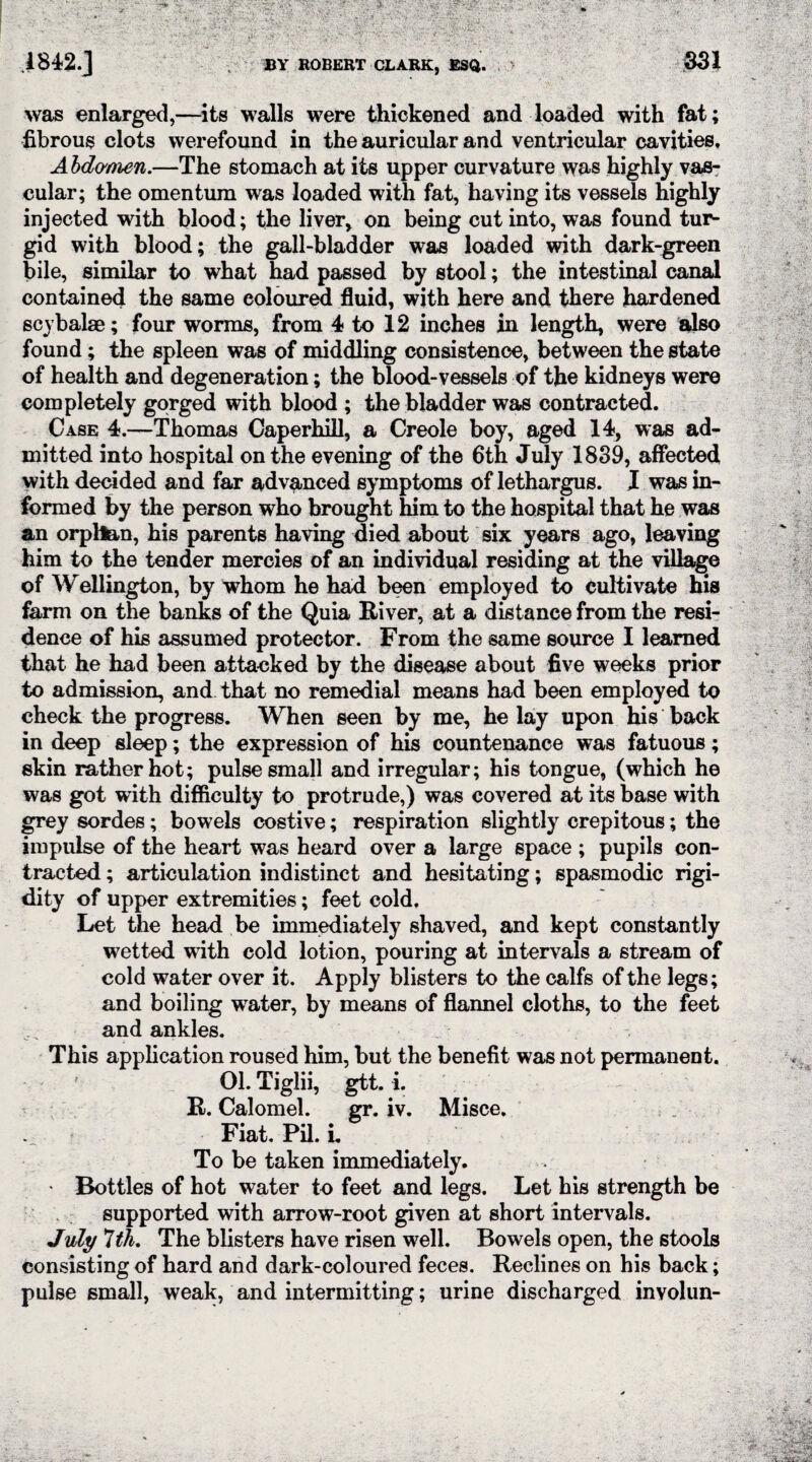 .1842.] BY ROBERT CLARK, ESQ. 351 was enlarged,—its walls were thickened and loaded with fat; fibrous clots werefound in the auricular and ventricular cavities. Abdomen.—The stomach at its upper curvature was highly vas¬ cular; the omentum was loaded with fat, having its vessels highly injected with blood; the liver, on being cut into, was found tur- gid with blood; the gall-bladder was loaded with dark-green bile, similar to what had passed by stool; the intestinal canal contained the same coloured fluid, with here and there hardened scybalae; four worms, from 4 to 12 inches in length, were also found; the spleen was of middling consistence, between the state of health and degeneration; the blood-vessels of the kidneys were completely gorged with blood ; the bladder was contracted. Case 4.—Thomas Caperhill, a Creole boy, aged 14, was ad¬ mitted into hospital on the evening of the 6th July 1839, affected with decided and far advanced symptoms of lethargus. I was in¬ formed by the person who brought him to the hospital that he was an orphan, his parents having died about six years ago, leaving him to the tender mercies of an individual residing at the village of Wellington, by whom he had been employed to cultivate his farm on the banks of the Quia River, at a distance from the resi¬ dence of his assumed protector. From the same source I learned that he had been attacked by the disease about five weeks prior to admission, and that no remedial means had been employed to check the progress. When seen by me, he lay upon his back in deep sleep; the expression of his countenance was fatuous; skin rather hot; pulse small and irregular; his tongue, (which he was got with difficulty to protrude,) was covered at its base with grey sordes; bowels costive; respiration slightly crepitous; the impulse of the heart was heard over a large space ; pupils con¬ tracted ; articulation indistinct and hesitating; spasmodic rigi¬ dity of upper extremities; feet cold. Let the head be immediately shaved, and kept constantly wetted with cold lotion, pouring at intervals a stream of cold water over it. Apply blisters to the calfs of the legs; and boiling water, by means of flannel cloths, to the feet and ankles. This application roused him, but the benefit was not permanent. 01. Tiglii, gtt. i. R. Calomel. gr. iv. Misce. Fiat. Pil. L To be taken immediately. • Bottles of hot water to feet and legs. Let his strength be supported with arrow-root given at short intervals. July Ith. The blisters have risen well. Bowels open, the stools consisting of hard and dark-coloured feces. Reclines on his back; pulse small, weak, and intermitting; urine discharged involun-