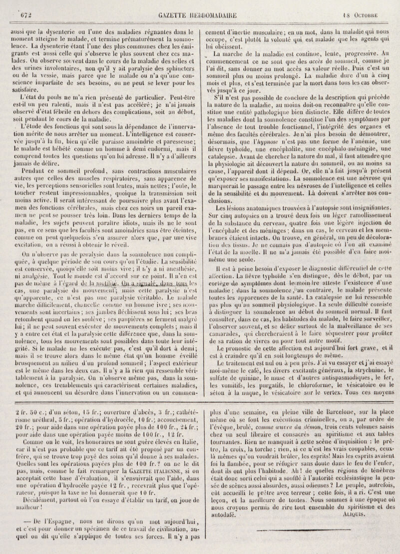 aussi que la dysenteric ou Tune des maladies regnanles dans le moment atteigne le malade, et termine prematurfiment la somno¬ lence. La dysenteric fitant 1’une des plus communes cliez les emi¬ grants est aussi cello qui s’observc le plus souvent chez ecs ina- lades. On observe sol vent dans le cours de la maladie desselles et des urines involontaires, non qu’il y ait paralysie des sphincters ou de la vcssie, mais parcc quo le malade ou n’a qu’une con¬ science imparfaite de ses besoins, ou lie peut so lever pour les satisfaire. L’etat du pools ne m’a rien presenle de particulier. Pent-fit re est-il mi pen ralenli, mais il n’est pas accfilere; je n’ai jamais observe d’etat febrile cn dehors des complications, soil an debut, soit pendant le cours de la maladie. L’etude des functions qui sent sous la dependance de Linnerva- tion merite de nous arrfiter un moment. L’intelligence est conser- vee jusqu’a la fin, bien qu’elle paraisse amoindrie et paresseuse; le malade est hebele comme un homme a demi endormi, mais il comprend loutes les questions qu’on lui adresse. 11 n’y a d’ailleurs jamais de delire. Pendant ce sommeil profond, sans contractions musculaires autres que cedes des muscles respiratoires, sans apparence de vie, les perceptions sensorielles sont lentes, mais nettes; Louie, le toucher restent impressionnables, quoique la transmission soit moins active. 11 serait interessant de poursuivre plus avant l’exa- men des functions cerebrates, mais chez ces noirs un pareil exa- men ne peut se pousser ti es loin. Dans les derniers temps de la maladie, les sujeis peuveut paraitre idiots, mais ils ne le sont pas, en ce sens que les facultes sont amoindries sans fitre eleintes, comme on peut quelquefois s’en assurer a!ors que, par une vive excitation, on a reussi a obtenir le reveil. On n’observe pus de paralysie dans la somnolence non compli- queu, a quelque periode de son cours qti’on I’etudie. La sensihilile est conservee, quoiqu’elle soil moins vive; il n’y a ui ancslhesie, ni analgesic, Tout le moude est d’accord stir ce point. II li’en est pas de memo a Legal d de la nioiili^. 1 esi cas, une paralysie du mouvemenf; mais ceite paralysie n est qu'apparente, ce n’est pas une paralysie veritable. Le malade marche difticilement, chancelie comme un homme ivre ; ses luou- vements sont iucerlains; ses jambes fierhissent sous lui; ses bras retombent quund on les souleve ; ses paupieres se ferment malgi e lui; il ne peut souvent executor de mouvements complets ; mais il y a entre cet etat et la paralysie cette difference que, dans la som¬ nolence, tons les mouvements sont possibles dans touie leur inte- grile. Si le malade ne les execute pas, e’est qu'il dort a demi; mais il se trouve alors dans le mfime etat qu’un homme eveille brusquement an milieu d'uu profond sommeil; l’aspect exterieur est le mfime dans les deux cas. Il n’y a la rien qui ressemble veri- tablement a la paralysie. On n’observe mfime pas, dans la som¬ nolence, ces tremblemeuts qui caracterisent certaines maladies, et qui annoueenl un desordre dans l’iunervation ou un commen¬ cement d’iuertie musculaire; en un mot, dans la maladie qui nous occupe, e’est plutfit la volonte qui est malade que les agents qui lui obeissent. La marche de la maladie est continue, lente, progressive. An commencement ce ne sont que des acres de sommeil, comme je Lai dit, sans donner au mot accfis sa valour reelle. Puis e’est un sommeil plus ou moins prolonge. La maladie dure d’un il cinq mois et plus, et s’est termince par la mort dans tons les cas obser¬ ves jusqu’a ce jour. S’il n’est pas possible de conclure de la description qui precede la nature de la maladie, au moins doit-on reconnaUre qu’elle con- stilue une entile palbologique bien distinete. Kile differe de toutes les maladies dont la somnolence constitue l’un des symptfimes par Labsence dc tout trouble fonctionnel, Linlegrite des organes et mfime des facultes cerebrales. Jen’ai plus besoin de demonlrer, desormais, que Yhypnose n’est pas une forme de Lanemie, une fievre typhoide, une encephalite, une eneephalomeningite, une catalepsie. Avant de chercher la nature du mat, il faut attendreque la physiologie ait decouvertla nature du sommeil, ou au moins sa cause, l’appareil dont il depend. Or, elle n’a fait jusqu’a present qu’exposer ses manifestations. La somnolence est une nevrose qui marquerait le passage entre les nevroses de 1 intelligence et cedes de la sensibilite et du mouvement. La doivent s’arrfiter nos con¬ clusions. Les lesions anatomiques trouvees a l’aulopsie sont insigniliantes. Sur cinq autopsies on a trouve deux fois un 1 tiger raniollissemenl de la substance du cerveau, quatre fois line legfire injection de l’encephalc el des meninges ; dans un cas, le cerveau et les mem¬ branes etaient inlacts. On trouve, en general, un peu de decolora¬ tion des lissus. Je ne coimais pas d’autopsio ou Lon ait examine l’etatdo la moelle. II ne m’u jamais file possible d'en faire moi* mfime une seule. 11 est a peine besoin d’exposer le diagnostic dill’erenliel de cede a Hoc lion. La fievre typhoide s’en distingue, des le debut, par un cortege do symptfimes dont lee.rnoin Ire a l teste Lewiston ce dune maladie; dans la somnolence ,* ’an contraire, le malade presente toutes les apparences de la saute. La catalepsie ne lui ressemble pas plus qu’au sommeil pbysiologique. La seule difficulte consiste it dislinguer la somnolence an debut du sommeil normal. II faut consulter, dans ce cas, les habitudes du malade, le faire surveiller, Lobscrver souvent, et se detier surlout de la mulveillance de ses camarades, qui chercheraient a le faire sequeslrer pour profiler de sa ration de vivres ou pour tout autre motif. Le pronostic de cette affection est aujourd’hui fort grave, et il est it craindre qu’il en suit longtemps de mfime. Le traitement est mil ou ii peu pres. J’ui vu essayer et j'ai essaye moi-mfime le cafe, les divers excitants generaux, la slrycbuine, le sulfate de quinine, le muse et d’autres antispasmodiques, le ter, les vomilifs, les purgatifs, le chloroforme, le vesicaloire ou le seton ii la nuque, le vesicaloire sur le vertex. Tous ces moyens 2 fr. 50 c.; d’un seton, 15 fr.; ouverlure d’abces, 3 fr.; cathete- lisme urethral, 5 fr.; operation d’hydrocele, 10 fr.; accouchement, 20 fr.; pour aide dans une operation payee {this de 100 fr., 24 fr.; pour aide dans une operation payee moins de 4 00 fr., I 2 fr. Comme on le voit, les honoraires ne sont gufire eleves en Italie, car il n’est pas probable que ce tarif ail etc propose par un con¬ frere, qui se trouve h op paye des soins qu’il donne ii ses malades. Quelles sont les operations payees plus de 100 fr.? on ne le dil pas, mais, comme le fait remarquer la Gazette italienne, si on acceptait cette base devaluation, il s’ensuivrait que l’aide, dans une operation d’hydrocele payee 12 fr., recevrait plus que l’ope- rateur, puisque la taxe ne lui donnerail que 1 0 fr. Decidement, parlout ou Lon essaye d’etahlir un tarif, on joue de malheur! — De LEspagne, nous ne dirons qu'nn mot aujourd’hui, el c’esl pour donner un specimen de ce travail de civilisation, au- quel on dit qu’elle s’applique de toutes ses forces. Il n’y a pas plus d’une semaine, en pleine ville de Ilarcelone, sur la place mfime ou se font les executions criminelles, on a, par ordre de l’evfique, hrule, comme amt re du demon, Irois cents volumes saisis chez un seui libraire et consacres au spiritisme et aux tables tournantes. Rien ne manquait a ,eetie sefine d’inquisition : le prfi- tre, la croix, la torclie ; rien, si ce n’est les vrais coupables, ceux- la mfimes qu’on voudrait bruler, les esprils! iMais les esprils avaient fui la flambee, pour se refugier sans doute dans le feu de Lenfer, dont ils out plus Lhabitude. All! de quelles regions de tenfibres etait done sorti celui qui a souflle a Lautorite ecelesiastique la pen- see de scenes aussi absurdes, aussi odieuses ? Le peuple, autrefois, cut accueilii le p ret re avec terreur ; cette fois, il a ri. C’est line le^on, et la medicare de toutes. ISous somrnes a une epoque ou nous croyons permit de rire tout ensemble du spiritisme et des autodale. Aliuuis.