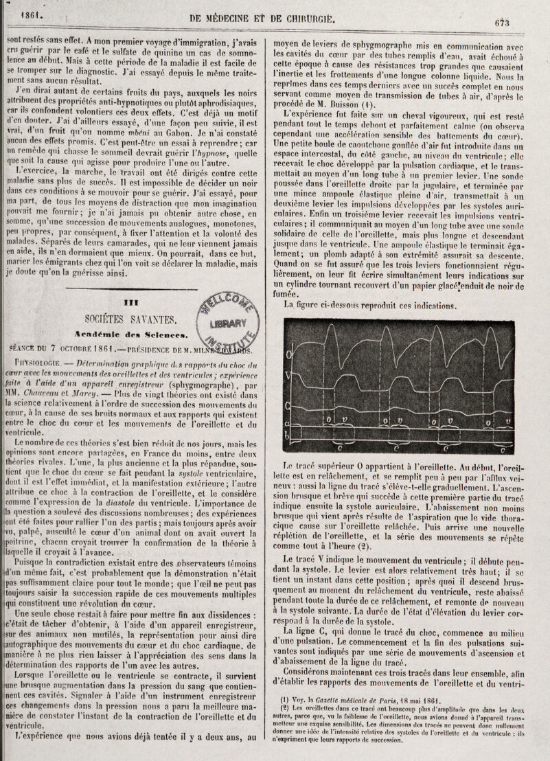 <861. DE MEDECINE Et DE CHIHUllGlfe. 6l3 sont restes sans effet. A mon premier voyage d’immigration, j’avais mi gurrir par le cafe et le sulfate de quinine im cas de somno¬ lence an debut. Mais a celte periode de la maladie il cst facile de se tromper sur le diagnostic. J’ai essaye deptiis le mfime traite- ment sans aucun resultat. .1 en dirai autant de certains fruits du pays, auxquels les noirs attribuent des proprietes anti-hypnotiques ou plutAtaphrodisiaques, car ils confondent volonliers ces deux effets. C’est deja uri motif den don ter. J ai d ailleurs essaye, d’une fa^on peu suivie, il est \rai, d tin fruit qtt’on nomme mbdni ait Gabon. Jo n’ai constat^ aucun des effets promis. C’est peut-fHre un essai a reprendre; car j un retnedc qui chasse le sommeil devrait guerir Vhypnose, quelle quo soil la cause qui agisse pour produire l’une ou i’autre. b exercice, la marche, le travail ont etc diriges centre cette maladie sans plus de succes. Il est impossible de decider un noir dans ces conditions a se mouvoir pour sc guerir. J’ai essaye, pour ma part, de tous les moyens de distraction que mon imagination pouvait rim fournir; je n’ai jamais pit obtenir autre chose, en somme, qu une succession de mouvements analogues, monotones, peu propres, par consequent, a fixer 1’attention et la volonl6 des malades. Separes de leurs camarades, qui ne leur viennent jamais cn aide, ils n en dormaient que mieux. On pourrait, dans ce but, marier les emigrants chez qui 1’on voit se declarer la maladie, mais je doute qu’on la gtierisse ainsi. STANCE DU 7 PuYSlO LOGIE. — Determination graphique tks rapports du choc du corin' avee les mouvements des oveillelles el des ventriculcs; experience faite d l aide d tin appareil enregistreur (spbygmographe) , par MM. Chauveau et Marey. — Plus de vingt theories ont existc dans la science rclalivement a l’ordre de succession des mouvements du emur, a la cause do ses bruits normaux et mix rapports qui existent entre le choc du coeur et les mouvements de roreillette et du ventricule. Le nombrede ces theories s’est bien reduit de nos jours, mais les opinions sont encore partagees, en France du moins, entre deux theories rivales. L une, la plus ancienne et la plus repandue,sou- tient que le choc du cceur se fait pendant la systole ventriculaire, dont il est 1 effet immediat, et la manifestation exterieure; I’autre attribue ce choc a la contraction de l’oreillelte, et le eonsidere comme 1 expression de la diastole du ventricule. L’importance de ;la question a souleve des discussions nombreuses; des experiences <on( ete failes pour rallier Fun des partis; mais toujours apr&s avoir vu, palpe, ausculte le cceiic d’un animal dont on avait ouvert la jpoitrine, chacun croyait trouver la confirmation de la theorie a llaquelle it croyait a Favance. Puisque la contradiction existail entre des observateurs lemoins id’un meme fait, e’est probablement que la demonstration n’etait ipas suffisamment claire pour tout le monde; que Fceil ne pent pas toujours saisir la succession rapide de ces mouvements multiples * qui constituent une revolution du cceur. Une seule chose restait h faire pour meltre fin aux dissidences : ic’etait de tacher d’obtenir, a Faide d’un appareil enregistreur, isur des animaux non mutiles, la representation pour ainsi dire iautographique des mouvements du cceur et du choc cardiaque, de Imaniere a ne plus rien laisser a {’appreciation des sens dans la determination des rapports de Fun avee les autres. Lorsque Foreillette ou le ventricule se contracte, il survient nine brusque augmentation dans la pression du sang que contien- nent ces cavites. Signaler a Faide d’un instrument enregistreur ces changements dans la pression nous a paru la meillcure ma¬ nure de constater Finstant de la contraction de Foreillette et du ventricule. Inexperience que nous avions deja tentee il y a deux ans, au III SOClfiTES SAYANTES. Aendlmic d.s Science... \ OCTOBRE I 861 . — PRESIPENCE DE M. Wit. moyen de leviers de spbygmographe mis en communication avee les cavites du cceur par des tubes remplis d’eau, avait echoue a celte epoque a cause des resistances trop grandes que causaient Finertie et les frottements d’une longue colonne liquide. Nous la reprimes dans ces temps derniers avee un succes complet en nous servant comme moyen de transmission de tubes h air, d’apr&s le procede de M. Buisson (1). L experience fut faite sur un cheval vigoureux, qui est resle pendant tout le temps debout et parfaifement calme (on observa cependant une acceleration sensible des baftements du coeur). Une petite boule de caoutchouc gonflee d’air fut introduce dans un espace intercostal, du cote gauche, au niveau du ventricule; ellc recevait le choc developpe par la pulsation cardiaque, et le trans- mettait au moyen d un long tube a un premier levier. line sonde poussee dans 1 oreillette droite par la jugulaire, et terminee par une mince ampoule elastique pleine d’air, transmettait a un deuxieme levier les impulsions devcloppees par les systoles auri- c.ulaires. Enfin un troisieme levier recevait les impulsions ventri- culaires; il communiquait au moyen d’un long tube avee une sonde solidaire de celle de 1 ’oreillette, mais plus longue et descendant jusque dans le ventricule. Une ampoule elastique le terminait ega- lement; un plomb adapte a son extremity assurait sa descentc. Quand on se fut assure que les trois leviers fonetionnnient. r^gu- li&rement, on leur fit ecrire simultanement leurs indications sur un cylindre tournant reconvert d’un papier glacefenduit de noirde fum^e. 4 La figure ci-des?ons reproduit ces indications. Le trace superieur 0 appartient a Foreillette. Au debut, l’oreil- lelte est en relachement, et se remplit peu a pen par Fafllux vei- neux : aussi la ligne du trace s’cdeve-t-elle graduellement. L’ascen- sion brusque et breve qui succede a cette premiere partie du trace indique ensuite la systole auriculaire. L’abaissement non moins brusque qui vient apr6s resuite de Faspiration que le vide thora- cique cause sur Foreillette relachee. Puis arrive une nouvellc repletion de Foreillette, et la serie des mouvements se repete comme tout a l’heure (2). Le trace Y indique le mouvement du ventricule ; il debute pen¬ dant la systole. Le levier est alors relativement tres haut; il se tient un instant dans cette position; apres quoi il descend brus- quement au moment du relachement du ventricule, reste abaisse pendant toute la cluree de ce relAchement, et remonte de nouveau a la systole suivante. La duree dc F6tat d’el6vation du levier cor¬ respond a la duree de la systole. La ligne C, qui donne le trace du choc, commence au milieu d une pulsation. Le commencement et la Fin des pulsations sui- vantes sont indiques par une serie de mouvements d’ascension et d’abaissement de la ligne du trace. t Considerons maintenant ces trois traces dans leur ensemble, afin d’etablir les rapports des mouvements de Foreillette et du ventri- (1) Voy. la Gazette medicate de Paris, t8 mai 18G1. (2) Les orcilletles clans ce Iraec ont beaucoup pins d’nmplitude cfno dans les deux nulres, parce que, vu la faiblcsse de roreillette, nous avions donne a Papparcil trans- melteur une exquise sensibilile. Les dimensions des traces ne peuvont done nullemcnt donner une idee dc l’intcnsite relativo des systoles de roreillette et du ventricule : ils n’exprimcnt que leurs rapports dc succession.