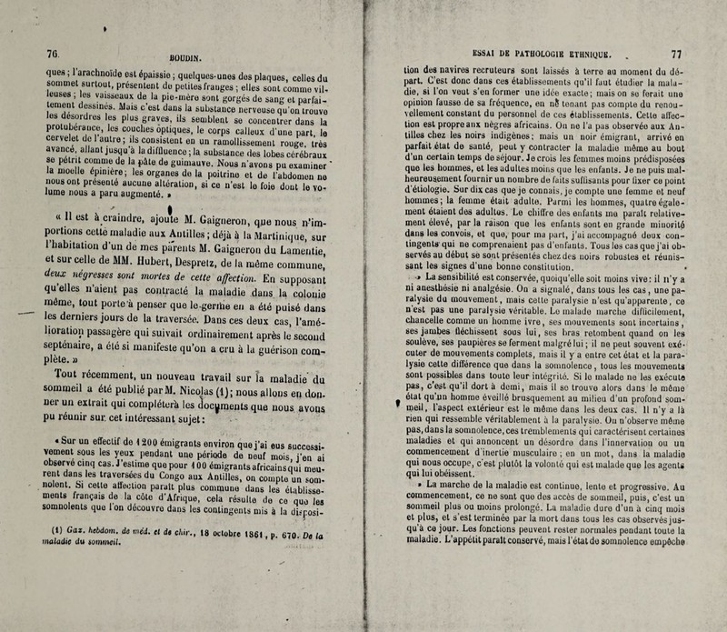 » 7G ÜQUDJN. ques ; 1 arachnoïde est épaissie ; quelques-unes des plaques, celles du sommet surtout, présentent de petites franges ; elles sont comme vil¬ leuses; les vaisseaux de la pie-mère sont gorgés de sang et parfai¬ tement dessines. Mais c’est dans la substance nerveuse qu'on trouve les desordres les plus graves, ils semblent se concentrer dans la protubérance, les couches optiques, le corps calleux d'une part le cervelet de 1 autre; ils consistent en un ramollissement rouge, très avancé, allant jusqu’à la diffluence; la substance des lobes cérébraux se pétri comme de la pâte de guimauve. Nous n'avons pu examiner ’ la moelle épinière; les organes de la poitrine et de l'abdomen ne nous ont présenté aucune altération, si ce n’est le foie dont le vo¬ lume nous a paru augmenté. » ' I « 11 est à craindre, ajoute M. Gaigneron, que nous n'im¬ portions cetto maladie aux Antilles ; déjà à la Martinique, sur 1 habitation d un de mes parents M. Gaigneron du Lamentie, et sur celle de MM. Hubert, Desprelz, de la même commune* deux négresses sont mortes de cette affection. En supposant qu elles n’aient pas contracté la maladie dans la colonie même, tout porte à penser que le-geriiie en a été puisé dans les derniers jours de la traversée. Dans ces deux cas, l’amé¬ lioration passagère qui suivait ordinairement après le second septénaire, a été si manifeste qu’on a cru à la guérison com¬ plète. » Tout récemment, un nouveau travail sur la maladie (lu sommeil a été publié parM. Nicolas (1); nous allons en don- ner un extrait qui compléter^ les documents que nous avons pu réunir sur. cet intéressant sujet: • Sur un effectif de 1200 émigrants environ que j’ai eus successi¬ vement sous les yeux pendant une période de neuf mois i'en ai observe cinq cas. J’estime que pour 100 émigrants africainsqui meu- rent dans les traversées du Congo aux Antilles, on compte un som- noient. Si cette affection paraît plus commune dans les établisse¬ ments français de la côte d'Afrique, cela résulte de ce quo les somnolents que 1 on découvro dans les contingents mis à la disposi- (t) Gaz. hebdom. de »néd. et de c/iir., 18 octobre I86t, p. 670. De la maladie du sommeil. KSSAt DE PATHOLOGIE ETHNIQUE. . 77 lion des navires recruteurs sent laissés à terre au moment du dé¬ part. C'est donc dans ces établissements qu’il faut étudier la mala¬ die, si Ion veut s'en former une idée exacte; maison se ferait une opinion fausse de sa fréquence, en n5 tenant pas compte du renou¬ vellement constant du personnel de ces établissements. Cette affec¬ tion est propre aux nègres africains. On ne l’a pas observée aux An¬ tilles chez les noirs indigènes; mais un noir émigrant, arrivé en parfait état de santé, peut y contracter la maladie môme au bout d'un certain temps de séjour. Je crois les femmes moins prédisposées que les hommes, et les adultes moins que les enfants. Je ne puis mal¬ heureusement fournir un nombre de faits suffisants pour fixer ce point d étiologie. Sur dix cas que je connais, je compte uno femme et neuf hommes; la femme était adulte. Parmi les hommes, quatre égale¬ ment étaient des adultus. Le chiffre des enfants me parait relative¬ ment élevé, par la raison que les enfants sont en grande minorité dans les convois, et que, pour ma part, j'ai accompagné doux con¬ tingents' qui ne comprenaient pas d'enfants. Tous les cas que j'ai ob¬ servés au début se sont présentés chez des noirs robustes et réunis¬ sant les signes d'une bonne constitution. •» La sensibilité est conservée, quoiqu'elle soit moins vive: il n'y a ni anesthésie ni analgésie. On a signalé, dans tous les cas, une pa¬ ralysie du mouvement, mais cette paralysie n'est qu'apparente, ce n est pas une paralysie véritable. Le malade marche difficilement, chancelle comme un homme ivre, ses mouvements sont incertains , ses jambes fléchissent sous lui, ses bras retombent quand on les soulève, ses paupières se ferment malgré lui ; il ne peut souvent exé¬ cuter de mouvements complets, mais il y a entre cet état et la para¬ lysie cette différence que dans la somnolence, tous les mouvements sont possibles dans toute leur intégrité. Si le malade ne les exécute pas, c est qu’il dort à demi, mais il so trouve alors dans le mémo étal qu un homme éveillé brusquement au milieu d’un profond som- nieil, 1 aspect extérieur est le môme dans les deux cas. Il n’y a là rien qui ressemble véritablement à la paralysie. On n’observe môme pas, dans la somnoleuce.ces tremblements qui caractérisent certaines maladies et qui annoncent un désordre dans l’innervation ou un commencement d inertie musculaire ; en un mot, dans la maladie qui nous occupe, c est plutôt la volonté qui est malade que les agents qui lui obéissent. » La marche de la maladie est continue, lente et progressive. Au commencement, ce ne sont que des accès de sommeil, puis, c’est un sommeil plus ou moins prolongé. La maladie dure d'un à cinq mois et plus, et s'est terminée par la mort dans tous les cas observés jus¬ qu à ce jour. Les fonctions peuvent rosier normales pendant toute la maladie. L’appétit paraît conservé, mais l’étal de somnolence empêche