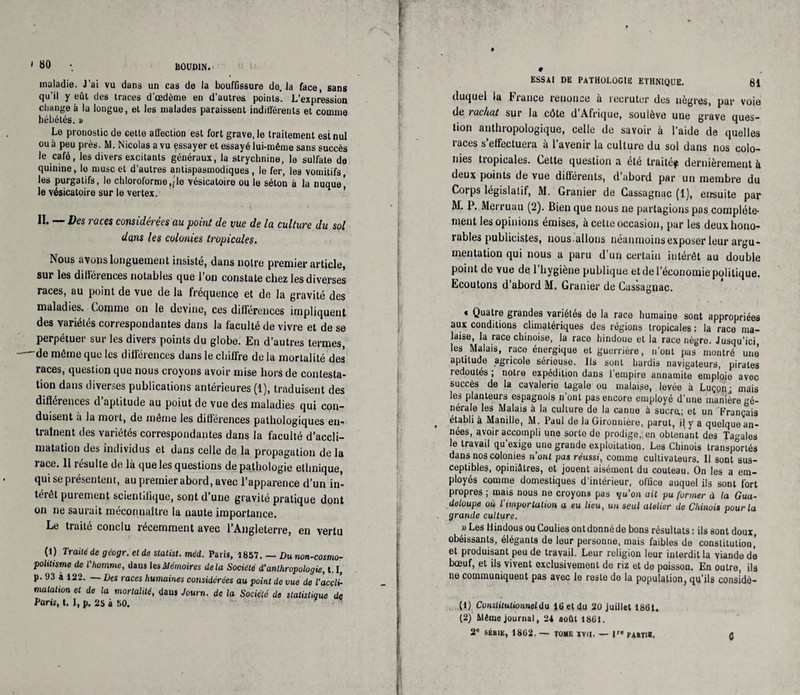 liÔUDIN. maladie. J’ai vu dans un cas de la bouffissure de, la face, sans qu’il y eût des traces d’œdème en d'autres points. L'expression change à la longue, et les malades paraissent indifférents et comme hébétés. » Le pronostic de celle affection est fort grave, le traitement est nul ou à peu près. M. Nicolas a vu essayer et essayé lui-même sans succès le café, les divers excitants généraux, la strychnine, le sulfate de quinine, le musc et d’autres antispasmodiques, le fer, les vomitifs les purgatifs, le chloroforme,;le vésicatoire ou le séton à la nuque' le vésicatoire sur le vertex. * II. — Des races considérées au point de vue de la culture du sol dans les colonies tropicales• Nous avons longuement insisté, dans notre premier article, sur les dilloiences notables que 1 on constate chez les diverses races, au point de vue de la fréquence et de la gravité des maladies. Comme on le devine, ces diii’érences impliquent des variétés correspondantes dans la faculté de vivre et de se perpétuer sur les divers points du globe. En d’autres termes, - de même que les différences dans le chiffre de la mortalité des races, question que nous croyons avoir mise hors de contesta¬ tion dans diverses publications antérieures (1), traduisent des diflérences d’aptitude au poiut de vue des maladies qui con¬ duisent a la mort, de même les différences pathologiques en¬ traînent des variétés correspondantes dans la faculté d’accli¬ matation des individus et dans celle de la propagation de la race. 11 résulte de là que les questions de pathologie ethnique, qui se présentent, au premier abord, avec l’apparence d’un in¬ térêt purement scientifique, sont d’une gravité pratique dont on ne saurait méconnaître la naute importance. Le traité conclu récemment avec l’Angleterre, en vertu (1) Traité de geogr. et de statist. méd. Paris, 1857. — Dunon-cosmo- poltltsme de T homme, dans les Mémoires delà Société d'anthropologie, U, p. 93 à 122. Des races humaines considérées au point de vue de l’accli¬ matation et de la mortalité, daus Journ. de la Société de statistique de Paris, t. 1, p. 25 à 50. ESSAI DE PATHOLOGIE ETHNIQUE. 81 duquel (a France renonce à recruter des nègres, par voie de rachat sur la côte d Afrique, soulève une grave ques¬ tion anthropologique, celle de savoir à l’aide de quelles races s’effectuera à l’avenir la culture du sol dans nos colo¬ nies tropicales. Cette question a été traité? dernièrement à deux points de vue différents, d’abord par un membre du Corps législatif, M. Granier de Cassagnac (1), ensuite par M. P. Merruau (2). Bien que nous ne partagions pas complète¬ ment les opinions émises, à cette occasion, par les deux hono¬ rables publicistes, nous.allons néanmoins exposer leur argu¬ mentation qui nous a paru d’un certain intérêt au double point de vue de l’hygiène publique et de l’économie politique. Ecoutons d’abord M. Granier de Cassagnac. « Quatre grandes variétés de la race humaine sont appropriées aux conditions climatériques des régions tropicales : la race ma¬ laise, la race chinoise, la race hindoue et la race nègre. Jusqu’ici, les Malais, race énergique et guerrière, n’ont pas montré une aptitude agricole sérieuse. Ils sont hardis navigateurs, pirates redoutés ; notre expédition dans l'empire annamite emploie avec succès de la cavalerie tagale ou malaise, levée à Luçpn; mais les planteurs espagnols n’ont pas encore employé d’une manière gé¬ nérale les Malais à la culture de la canne à sucre,; et un Français établi à Manille, M. Paul de laGironnière, parut, il y a quelquoan¬ nées, avoir accompli une sorte de prodige, en obtenant des Tagales le travail qu’exige une grande exploitation. Los Chinois transportés dans nos colonies n’ont pas réussi, comme cultivateurs. 11 sont sus¬ ceptibles, opiniâtres, et jouent aisément du couteau. On les a em¬ ployés comme domestiques d'intérieur, office auquel ils sont fort propres ; mais nous ne croyons pas qu’on ait pu former à la Gua¬ deloupe où l'importation a eu lieu, un seul atelier de Chinois pour la grande culture. » Les Hindous ouCoulies ontdonnéde bons résultats : ils sont doux, obéissants, élégants de leur personne, mais faibles de constitution’ et produisant peu de travail. Leur religion leur interdit la viande dé bœuf, et ils vivent exclusivement de riz et de poisson. En outre, ils ne communiquent pas avec le reste de la population, qu’ils consîdè- (1) Constitutionnel du 16 et du 20 juillet 1861. (2) Même journal, 24 août 1861. 2e SÉRIE, 1862. — TOME XVII. — lre partie. 6