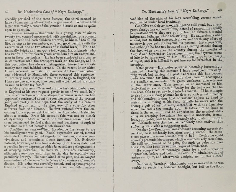speedily perished of tho same disease; the third seemed to have a commencing attack, but she get over it. Whether this latter was really a case of the genuine disease or not is quite open to question. Personal history.—Mandombe is a young man of about twenty-two years of age, married, with two children, one boy and one girl, wife and both children are well, he himself has ail his life, as long as he remembers, enjoyed good health (with the exception of one or two attacks of maiarial fever). Ke is an unusually bright and energetic fellow, amd Mr. Ricnards, who has known him for eleven years, considers him an exceptional man in these particulars. He has been employed as a carrier in connection with the transport work on the Congo, and in this occupation has always distinguished himself as a trust¬ worthy man and faithful servant. In the recent letter which I have received from Mr. Ingham on the Congo and which was addressed to Mandombe there occurred this sentence: “ I am very sorry that you have left me to go to England, for I have no one now who, like you, will work behind my back as well as before my face.” - History of present illness.—In June last Mandombe came to England at his own request partly to see if we could help him in connection with the sleeping sickness which he had apparently contracted about the commencement of the present year, and partly in the hope that the study of his case in England might lead to the discovery of a cure for other sufferers from the disease. He first suffered from the on¬ coming from a persistent kind of diarrhoea which lasted for about a month. From his account this was not an attack of dysentery. After a month the diarrhoea ceased, and lie then commenced to feel a dulness and heaviness, though at this time he did not betray much drowsiness. Condition in Jane.—When Mandombe first came to me his intelligence was good. Facial expression varied, mental state alert. He responded eagerly to questions, and was very vivacious, and sometimes almost facetious. Mr. Richards noticed, however, at this time a drooping of the eyelids, and a peculiar heavy expression which he considers pathognomonic of sleeping sickness. He slept well, but not excessively, although every now end then in the day he certainly was peculiarly drowsy. He complained of no pain, and on careful examination at the hospital he betrayed no evidence of organic disease. His urine was carefully tested, and sphymographic tracings of his pulse were taken. He had an inflammatory Dr. Mackenzie's Case of “ Negro Lethargy.” 43 condition of the skin of his legs resembling eczema which soon healed under local treatment. Con dition on October 4.—Intelligence stiil good, but a very great change has come over him, instead of responding rapid y to questions when they are put to him, he evinces a mental fatigue and lethargy which are striking. He understands what is said, but to think consecutively or put forth any effort ot memory is now entirely beyond his powers. He sleeps well, but although he has not betrayed any sleeping attacks during the day, when away in the country during the months ot August and September, drowsiness during the daytime seems of late to be increasing on him. He likes to go to bed early at night, and it is difficult to get him up for breakfast in the morning. . . , Motor power.—His motor power is becoming increasingly impaired. During this summer I have employed him chop¬ ping wood, but during the past five weeks this has become quite too much for him, not only does tremor accompany his smaller movements, but great weakness characterises all the larger ones. This tremor has so increased on him lately that it is with great difficulty for the last week that he lias been able to put any food into his mouth. If he attempts to rise from a sitting posture he does so with great difficulty and deliberation, laying hold of various objects at band to assist him in rising to his feet. Finally he walks with the decrepit gait of an old man, instead of with, the firm step which he had a few months ago. It takes him an hour to dress in the morning, and he experiences the greatest diffi¬ culty in creeping downstairs, his gait is uncertain, tremu¬ lous, and feeble, and he seems scarcely able to stand upright. Mr. Richards says that he has frequently seen natives thus suffering walk with a staggering gait. October 5.—Tremor and weakness are becoming excessively marked, he is evidently becoming rapidly worse. He some¬ times passes his urine beneath him in bed. To-day he could scarcely protrude his tongue, which was excessively tremulous. He still complained of no pain, although on palpation over the right iliac fossa he evinced signs of tenderness. He complained o£ neuralgic pains for about a w.eek m September, before and behind the ear.. On administration of antipyrin gr. v, and afterwards exalgine gr. iij, this cleared October 5, Evening.—Mandombe was so weak that lie was unable to reach his bedroom to-night, but fell on the floor,