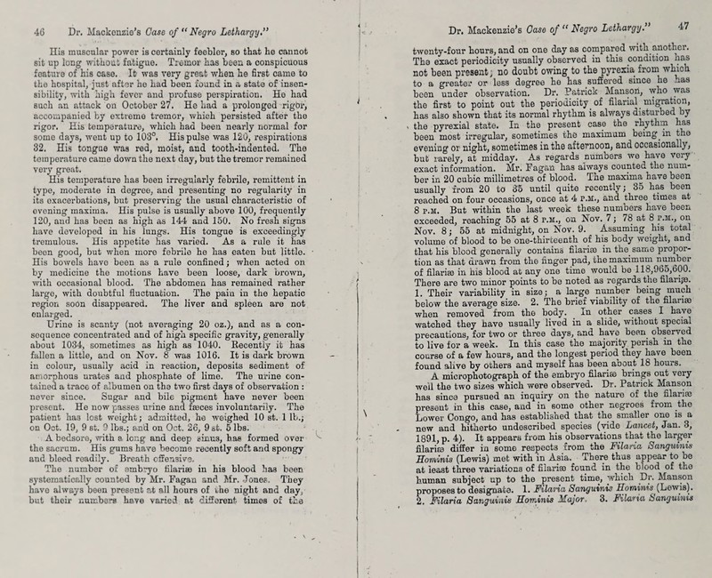 His muscular power is certainly feeblor, so that he cannot sit up long without fatigue. Tremor has been a conspicuous feature of his case. It was very great when he first came to the hospital, just after he had been found in a state of insen¬ sibility, with high fever and profuse perspiration. He had such an attack on October 27. He had a prolonged rigbr, accompanied by extreme tremor, which persisted after the rigor. His temperature, which had been nearly normal for some days, went up to 103°. His pulse was 120, respirations 32, His tongue was red, moist, and tooth-indented. The temperature came down the next day, but the tremor remained very great. His temperature has been irregularly febrile, remittent in type, moderate in degree, and presenting no regularity in its exacerbations, but preserving the usual characteristic of evening maxima. His pulse is usually above 100, frequently 120, aud has been as high as 144 and 150. No fresh signs have developed in his lungs. His tongue is exceedingly tremulous. His appetite has varied. As a rule it has been good, but when more febrile he has eaten but little. His bowels have been as a rule confined; when acted on by medicine the motions have been loose, dark brown, with occasional blood. The abdomen has remained rather large, with doubtful fluctuation. The pain in the hepatic region soon disappeared. The liver and spleen are not enlarged. Urine is scanty (not averaging 20 oz.), and as a con¬ sequence concentrated and of high specific gravity, generally about 1034, sometimes as high as 1040. Recently it has fallen a little, and on Nov. 8 was 1016. It is dark brown in colour, usually acid in reaction, deposits sediment of amorphous urates and phosphate of lime. The urine con¬ tained a trace of albumen on the two first days of observation : never since. Sugar and bile pigment have never been present. He now passes urine and faeces involuntarily. The patient ha3 lost weight; admitted, he weighed 10 st. 1 lb.; on Oct. 19, 9 st. 9 lbs.; and on Oct. 26, 9 st. 5 lbs. A bedsore, with a long and deep sinu3, has formed over the sacrum. His gums have become recently soft and spongy and bleed readily. Breath offensive. The number of embryo filarise in his blood has been systematically counted by Mr. Fagan and Mr. Jones. They have always been present at all hours of uhe night and day; Dr. Mackenzie’s Case of “ Negro Lethargy47 twenty-four hours, and on one day as compared with.another. The exact periodicity usually observed in this condition nas not been present; no doubt owing to the pyrexia from which to a greater or less degree he has suffered since he .ras been under observation. Dr. Patrick Manson, who was the first to point out the periodicity of filarial migration, has also shown that its normal rhythm is always disturbed by > the pyrexial state. In the present case the rhythm has boon most irregular, sometimes the maximum being in the evening or night, sometimes in the afternoon, and occasionally, but rarely, at midday. As regards numbers we have very exact information. Mr. Fagan has always counted the num¬ ber in 20 cubic millimetres of blood. The maxima have been usually from 20 to 35 until quite recently; 35 has been reached on four occasions, once at 4 p.m., and three times at 8 p.m. But within the last week these numbers have been exceeded, reaching 55 at 8 p.m., on Nov. 7; 78 at 8 p.m., on Nov. 8; 55 at midnight, on Nov. 9. Assuming his total volume of blood to be one-thirteenth of his body weight, and that bis blood generally contains filarise in the same propor¬ tion as that drawn from the finger pad, the maximum number of filarise in his blood at any one time would be 118,965,600. There are two minor points to be noted as regards the filarge. 1. Their variability in size; a large number being much below the average size. 2. The brief viability of the filarise when removed from the body. In other cases I have watched they have usually lived in a slide, without special precautions, for two or three days, and have been observed to live for a week. In this ease the majority perish in the course of a few hours, and the longest period they have been found alive by others and myself has been aoout 18 hours. A micropbotograph of the embryo filarise brings out very well the two sizes which were observed. Dr. Patrick Manson has since pursued an inquiry on the nature of the filarise present in this case, and in some other negroes from the Lower Congo, and has established that the smaller one is a new and hitherto undescribed species (vide Lancet, Jan. 3, 1891, p. 4). It appears from his observations that the larger filarite differ in some respects from the Filaria Sanguinis Eominis (Lewis) met with in Asia. There thus appear to be at least three variations of filarise found in the blood of the human subject up to the present time, which Dr. Manson proposes to designate. 1. Filaria Sanguinis Eominis (Lewis).
