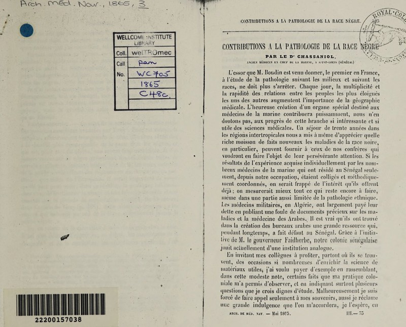 WELLCOMt -NST1TUTE i library Coll. weiTROmec Call No. V/C =foS I *6 S’ 22200157038 C0NTIUBUT10SS A L\ PATHOLOGIE l)E LA RACE NEGIIE. CONTRIBUTIONS A LA PATHOLOGIC DE LA RACE PAR LE Dr CHASSANIOL. ANCIKX UKDKCi.V KX ClIKP UK I,A MAItlXK, A ■>.'1 VT-I.OLIS (SE.VKGAI.) V L’cssorque M. Boudin estvenu dormer, le premier en France, a Fetude de la pathologie suivant les milieux ct suivant les races, no doit plus s’arrelcr. Chaque jour, la multiplicity cl la rapidite des relations entre les peoples les plus eloignes les uns des autres augmentent 1’importnncc de la geographic inedicale. L’lieureusc creation d’un organc special destine aux medecins de la marine contribuera puissamment, nous n’en doulons pas, aux progres de cctte branche si interessanle ct si utile des sciences medieales. Un sejour de trente annees dans les regions iutertropicules nous a mis a memo d’apprecicr quelle riche moisson de laits nouveaux les maladies dc la r.acc noire, (in particular, peuvent fournir a ceux de nos confreres qui voudront en faire l’objet de leur perseverante attention. Si les resultats dc Cexperience acquise individuellement par les nom- breux medecins de la marine qui out reside an Senegal sou le¬ nient, depuis notre occupation, etaienl colliges et methodique- ment coordonnes, on serait Irappe de Finteret qu’ils oITrenl deja; on mesurcrait mieux tout cc qui restc encore a lairc, iiierne dans une partie aussi limitee de la pathologie ethnique. Les medecins militaires, en Algerio, ont largemcnt paye leur delte en publiant une foulc de documents precicux sur les ma¬ ladies et la mddccinc des Arabcs. II esL vrai <ju’i 1 s out Lrouve dans la creation des bureaux arabcs une grande ressoureo tjui, pendant longtemps, a fait delaut an Senegal. Grace a Finitia- live de M. le gouverucur Foidticrbe, notre colonic Hiinegahmc jouit actliellement d’unc institution analogue. En invitant mes collogues a jiroliter, partout oil ils se Iron- vent, des occasions si nombrcuscs d’omichir la science de maleriaux utiles* j’ai voulu payer d’excmplo en rassemblant, dans cettc modeste note, certains laits quo ma pratique colo- nialc m’a permis d’observer, ct cu iudiipiant surtoul plusieurs questions queje crois dignes d’etude. Malheurcusemcnt je suis force de faire appel seulemcnt a mes souvenirs, aussi je reclame une grande indulgence quo l’on m’accordera, je Fcspcre, en AIICIl. BE WEB. XAV. — Milt 1865. III.— 55