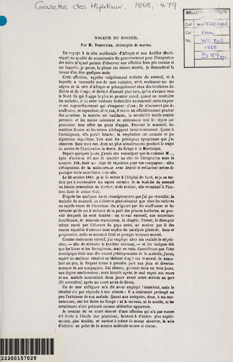 dûS t-fôpùJcxuy , T~ 7’c[ MALADIE DU SOMMEIL. Par M. Dumoutier, chirurgien de marine. Un voyage à la côte occidentale d’Afrique et aux: Antilles (Marti¬ nique) en qualité de commissaire du gouvernement pour l'émigration des noirs m’ayant permis d’observer une affection bien peu connue et sur laquelle, je pense, la plume est encore muette, je demanderai la faveur d’en dire quelques mots. Cette affection, appelée vulgairement maladie du sommeil, et à laquelle a succombé une de mes malades, sévit seulement sur les nègres de la côte d’Afrique et principalement ceux des territoires du Gabon et du Congo, et devient d’autant plus rare, qu’on s’avance vers le Nord, Ce qui frappe le plus au premier abord, quand on considère les malades, cette tendance irrésistible au sommeil ; cette torpeur et cet engourdissement qui s’emparer! d’eux; ils n’accusent pas de j souffrance, et cependant, chez eux, il existe un affaiblissement général des membres la marche est vacillante, la sensibilité tactile semble pervertie et les mains saisissent et embrassent mal 1er objets qui : pourraient leur offrir un point d’appui. Pendant le sommeil, les j matières fécales et les urines s’échappent involontairement. Quant à l’intelligence, elle parait intacte; la respiration est normale et les digestions régulières. Tels sont les principaux symptômes que j’at observés dans lirons cas, dent un plus attentivement pendant le trajet du navire de l’émigration la Marie, du Congo h la Martinique, Depuis quelques jours, j’avais cru remarquer que la nommée M..., âgée d’environ 15 ans et inscrite au rôle de l’émigration sous le numéro 228, était ira objet de répulsion pour ses compagnes * elles s'éloignaient de la malhcuret-se avec dégoût et refusaient même de partager toute nourriture avec elle» Le 29 octobre 186 i je k. fig entrer à Fbôpiiaî du bord, et je ne tar dais pas à reconnaître tea «ignés cei tains de Ut maladie du somr^eü un besoin irrésistible de dormir; sitôt éveillée, elle retombait à Tins» tant dans le même étal}» D’après les quelques rares renseignements que j’ai pu recueillir, la maladie du sommeil ne s'observe généralement que chez les esclaves ou captifs venus de Pîntérieur. On m’ignore pas les souffrances et les tortures qu’ils ont à endurer de là part des princes barbares, au pou¬ voir desquels ils sont tombés : un travail excessif, une nourriture insuffisante, de mauvais traitements, le chagrin, l’ennui, le désespoir même causé par l’absence du pays natal, ne scnl-ce pas lé des causes capables d'amener cette espèce de paralysie générale., lente et progressive, enfin ce sommeil fatal et presque toujours mortel. Comme traitement curatif, j’ai employé chez ma malade la strych¬ nine, — afin de stimuler le système nerveux, — et les toniques tels que les kinas et les ferrugineux, mais en vain. Considérant que Fétat nostalgique était une des causes prédisposantes de îa maladie, j’avait espéré un meilleur résultat en tâchant d’ag’r sur le moral, la stimu¬ lant un peu, la forçant même à prendre part aux jeux et divertis¬ sements de ses compagnes. J’ai obtenu, pondant deux ou trois jours, une légère amélioration ; mais bientôt après, le mal reprit son cours et ma malade succombait deux jours avant notre arrivée au port (25 novembre) après un court accès de fièvre*. Un de mes collègues m’a dit avoir employé F électricité, mais le résultat n’a pas répondu à son attente : il a seulement prolongé un peu l’existence de son malade. Quant aux autopsies, deux, à ma con¬ naissance, ont été faites au Congo ; ni le cerveau, ni la moelle, ni les membranes n’ont présenté aucune altération apparente. Je termine ici ce court énoncé d’une affection qui n’a pas encore è'.è livrée à Fétude des praticiens, laissant à d’autres plus expérk meutes, plus érudits, et surtout à même de mieux observer, le soin d’éclairer un point de la science médicale encore si obscur. 22200157029