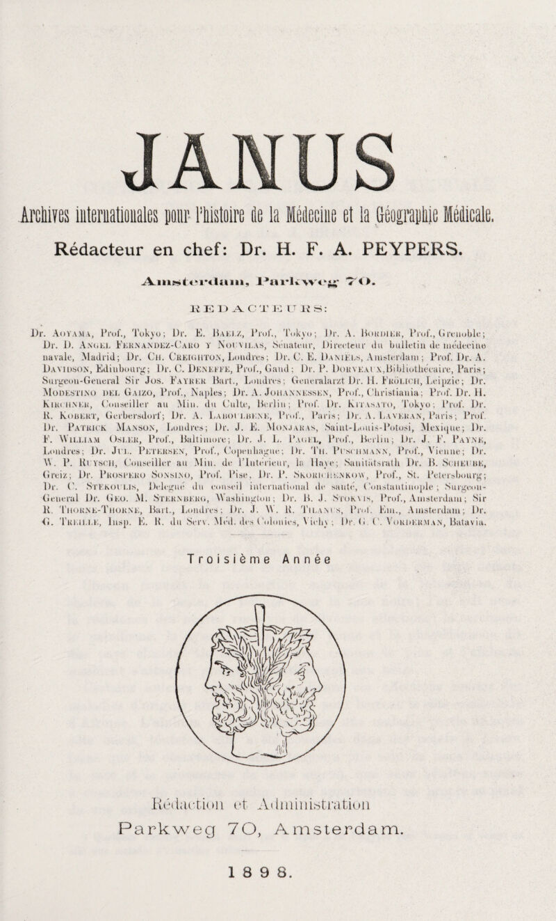 Rédacteur en chef: Dr. H. F. A. PEYPERS. Am^tenlum, Parkwej*; 70. Il 10 1) Y C T E LT I? S : Dr. An va ma, Prof., Tokyo; Dr. E. Baklz, Prof., 'l\ikyo; Dr, A. Bokdier, Prof., Grenoble; Dr. D. Angel Fkrnandez-Caro y Noemlas, Sénateur, Directeur du bulletin de médecine navale, Madrid; Dr. Ch. Creigiiton, Londres; Dr. C. E. Daniels, Amsterdam ; Prof. Dr. A. Davidson, Ediubourg; Dr. C. Deneeee, Prof., Garni; Dr. P. Doryeai \,Bibliothécaire, Paris; Surgeon-General Sir Jus. Eayhek Hart., Londres; Generalarzt Dr. IL Fkülich, Leipzie; Dr. Modestino del Gaizo, Prof., Naples; Dr. A. Johannessen, Prof., Christiania ; Prof. Dr. H. Kik( ii.NKJi, Conseiller an Min. du Culte, Berlin ; Prof. Dr. Kitasato, Tokyo; Prof. Dr. K. Koüekt, Gerbersdorf; Dr. A. Laboi luene, Prof., Paris; Di:. A. Lavkran, Paris; Prof. Dr. Patrick Manson, Londres; Dr. J. E. Monjaras, Saint-Louis-Potosi, Mexique; Dr. F. William Osler, Prof., Baltimore; Dr. J. L. Pag kl, Prof., Berlin; Dr. J. F. Payne, Londres; Dr. Jri,. Petersen, Prof., Copenhague; Br. 'Tu. Pcschmann, Prof., Vienne; Dr. W. P. Rlysoii, Conseiller au Min. de l’Intérieur, la Haye; Sauitütsrath Dr. B. Sciieeuk, Greiz; Dr. Prosbero Sonsino, Prof. Bise, Dr. P. Skorh ugnkovv, Prof., St. Peters bourg; Dr. C. Stekoi lis, Delegué du conseil international de sauté, Constantinople; Surgeon- General Dr. G ko. M. Sternberg, Washington; Dr. B. J. Stokyis, Prof., Amsterdam ; Sir K. Tuorne-Tiiorne, Bart., Londres; Dr. J. W . K. Tilams, Prof. Km., Amsterdam; Dr. <1. 'Treille, Insp. E. H. du Serv. Méd. des Colonies, \ iehy ; Dr. G C. Corderai an, Batavia. Troisième Année Rédaction et Administration Parkweg 70, Amsterdam. 1 8 9 8.