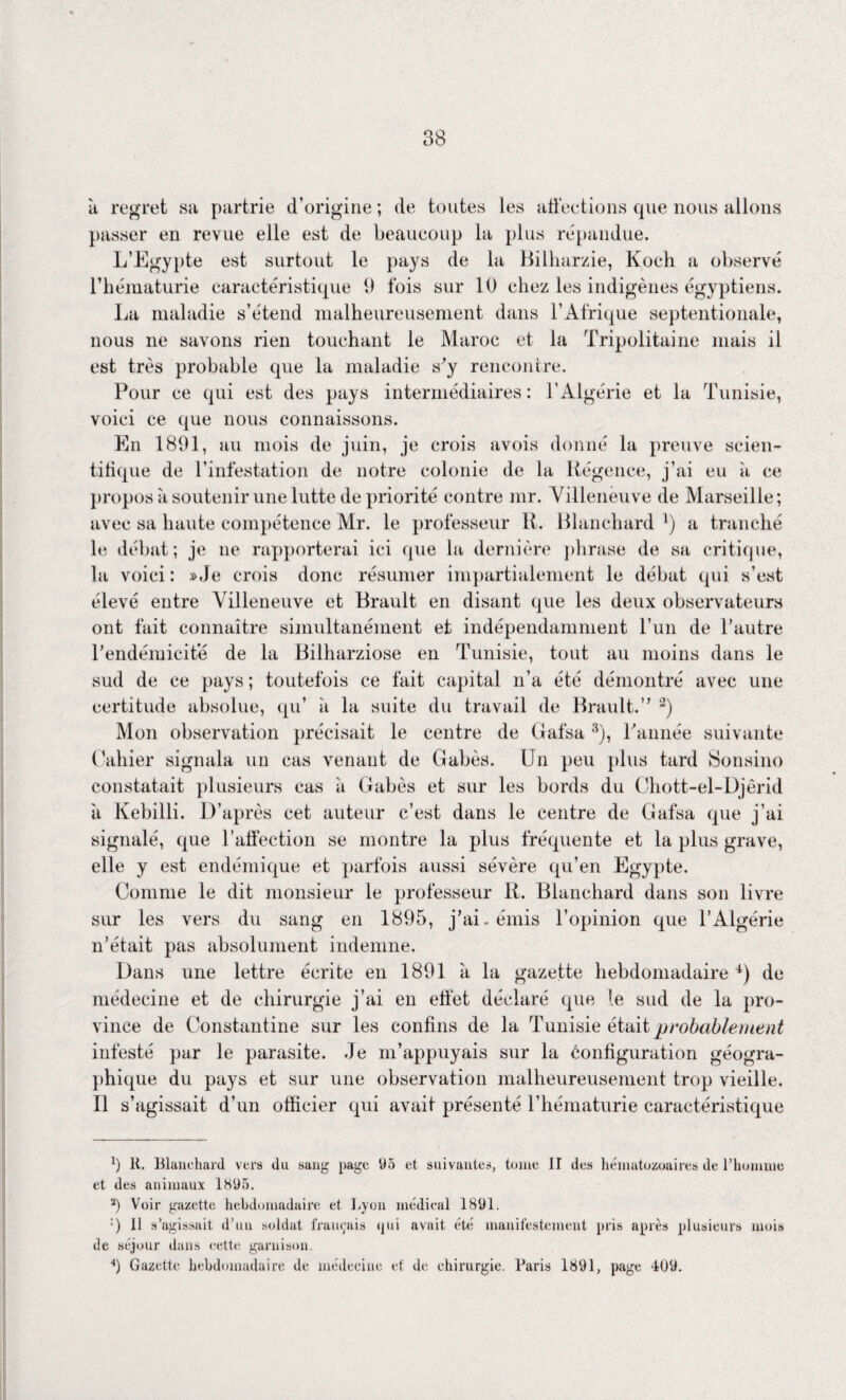 38 •d regret sa partrie d’origine ; de toutes les affections que nous allons passer en revue elle est de beaucoup la plus répandue. L’Egypte est surtout le pays de la Bilharzie, Koch a observé l’hématurie caractéristique 9 lois sur 10 chez les indigènes égyptiens. La maladie s’étend malheureusement dans l’Afrique septentionale, nous ne savons rien touchant le Maroc et la Tripolitaine mais il est très probable que la maladie s’y rencontre. Pour ce qui est des pays intermédiaires: l'Algérie et la Tunisie, voici ce que nous connaissons. En 1891, au mois de juin, je crois avois donné la preuve scien¬ tifique de l’infestation de notre colonie de la Régence, j’ai eu à ce propos à soutenir une lutte de priorité contre mr. Villeneuve de Marseille; avec sa haute compétence Mr. le professeur R. Blanchard l) a tranché le débat; je ne rapporterai ici que la dernière phrase de sa critique, la voici: »Je crois donc résumer impartialement le débat qui s’est élevé entre Villeneuve et Brault en disant que les deux observateurs ont fait connaître simultanément et indépendamment l’un de l’autre l’endémicite de la Bilharziose en Tunisie, tout au moins dans le sud de ce pays ; toutefois ce fait capital n’a été démontré avec une certitude absolue, qu’ à la suite du travail de Brault.” 2) Mon observation précisait le centre de Gafsa 3), Tannée suivante Gabier signala un cas venant de Gabès. Un peu plus tard Sonsino constatait plusieurs cas à Gabès et sur les bords du Chott-el-Djêrid à Kebilli. D’après cet auteur c’est dans le centre de Gafsa que j’ai signalé, que l’affection se montre la plus fréquente et la plus grave, elle y est endémique et parfois aussi sévère qu’en Egypte. Comme le dit monsieur le professeur R. Blanchard dans son livre sur les vers du sang en 1895, j’ai, émis l’opinion que l’Algérie n’était pas absolument indemne. Dans une lettre écrite en 1891 à la gazette hebdomadaire 4) de médecine et de chirurgie j’ai en effet déclaré que le sud de la pro¬ vince de Constantine sur les confins de la Tunisie était probablement infesté par le parasite, de m’appuyais sur la configuration géogra¬ phique du pays et sur une observation malheureusement trop vieille. Il s’agissait d’un officier qui avait présenté l’hématurie caractéristique fi 11. Blanchard vers du sang page 95 et suivantes, tonte II des hématozoaires de l’homme et des animaux 1895. 3) Voir gazette hebdomadaire et Lyon médical 1891. •) 11 s’agissait d’un soldat français qui avait été manifestement pris après plusieurs mois de séjour dans cette garnison. ■*) Gazette hebdomadaire de médecine et de chirurgie. Paris 1891, page 409.