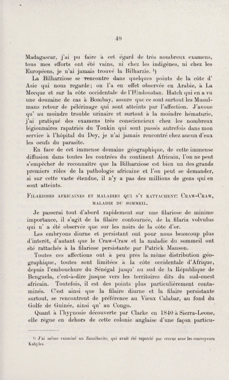 40 Madagascar, j’ai pu faire à cet égard de très nombreux examens, tous mes efforts ont été vains, ni chez les indigènes, ni chez les Européens, je n’ai jamais trouvé la Billiarzie. l) La Bilharziose se rencontre dans quelques points de la côte d’ Asie qui nous regarde ; on l’a en effet observée en Arabie, à La Mecque et sur la côte occidentale de l’Bindoustan. Hatch qui en a vu une douzaine de cas à Bombay, assure que ce sont surtout les Musul¬ mans retour de pèlerinage qui sont atteints par l’affection. J’avoue qu’ au moindre trouble urinaire et surtout à la moindre hématurie, j’ai pratiqué des examens très consciencieux chez les nombreux légionnaires rapatriés du Tonkin qui sont passés autrefois dans mon service à l’hôpital du Dey, je n’ai jamais rencontré chez aucun d’eux les oeufs du parasite. En face de cet immense domaine géographique, de cette immense diffusion dans toutes les contrées du continent Africain, l’on ne peut s’empêcher de reconnaître que la Bilharziose est bien un des grands premiers rôles de la pathologie africaine et l’on peut se demander, si sur cette vaste étendue, il n’y a pas des millions de gens qui en sont atteints. ElLARlOSES AFRICAINES ET MALADIES QUI s'y RATTACHENT: CrAW-CrAW, MALADIE DU SOMMEIL. Je passerai tout d’abord rapidement sur une filariose de minime importance, il s’agit de la filaire contournée, de la lilaria volvulus qui n’ a été observée que sur les noirs de la côte d’or. Les embryons diurne et persistant ont pour nous beaucoup plus d’intérêt, d’autant que le Craw-Craw et la maladie du sommeil ont été rattachés à la filariose persistante par Patrick Manson. Toutes ces affections ont à peu près la même distribution géo¬ graphique, toutes sont limitées à la côte occidentale d'Afrique, depuis l'embouchure du Sénégal jusqu’ au sud de ta République de Benguela, c’est-à-dire jusque vers les territoires dits du sud-ouest africain. Toutefois, il est des points plus particulièrement conta¬ minés. C’est ainsi que la filaire diurne et la filaire persistante surtout, se rencontrent de préférence au Vieux Calabar, au fond du Golfe de Guinée, ainsi qu’ au Congo. Quant à l’hypnosie découverte par Clarke en 1840 à Sierra-Leone, elle règne en dehors de cette colonie anglaise d’une façon particu- U J’ai même examiné un Zanzibarite, qui avait été rapatrié pur errcqr avec les convoyeurs Kabyles.