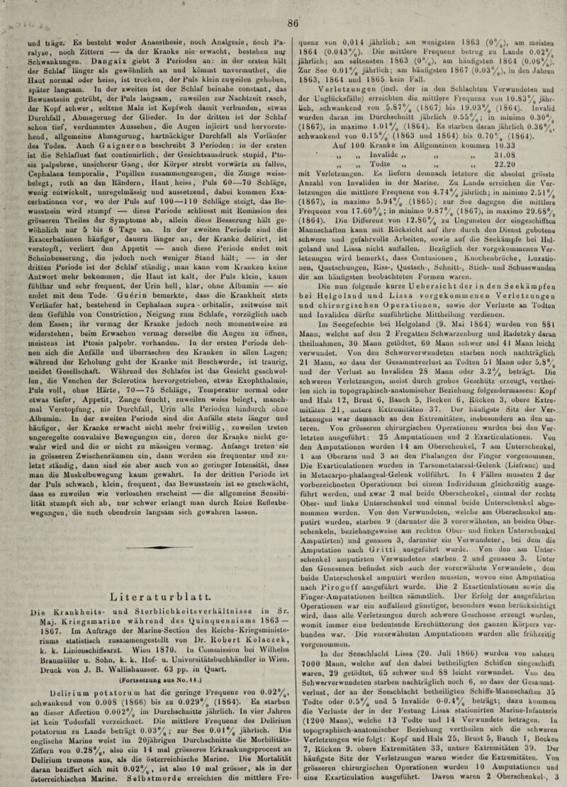 86 und träge. Es besteht weder Anaesthesie, noch Analgesie, doch Pa¬ ralyse, noch Zittern — da der Kranke nie-erwacht, bestehen niy- Schwaukuugou. Dangaix giebt 3 Perioden au: in der ersten hält der Schlaf länger als gewöhnlich an und kömmt uuvermuthet, die Haut normal oder heiss, ist trockon, der Puls klein zuweilen gehoben, später langsam. In der zweiten ist der Schlaf beinahe constant, das Bewusstsein getrübt, der Puls langsam, zuweilen zur Nachtzeit rasch, der Kopf schwer, seltene Male ist Kopfweh damit verbunden, etwas Durchfall , Abmagerung der Glieder. In der dritten ist der Schlaf schon tief, verdummtes Aussehen, die Augen injicirt und hervorste¬ hend, allgemeine Abmagerung, hartnäckiger Durchfall als Vorläufer des Todes. Auch Gaigneron beschreibt 3 Perioden: in der ersten ist die Schlaflust fast continuirlicli, der Gesichtsausdruck stupid, Pto- sis palpebrae, unsicherer Gang, der Körper strebt vorwärts zu fallen, Cephalaea temporalis, Pupillen zusammengezogen, die Zunge weiss¬ belegt, roth an den Rändern, Haut, heiss, Puls 60—70 Schläge, wenig entwickelt, unregelmässig und aussetzend, dabei kommen Exa¬ cerbationen vor, wo der Puls auf 100—110 Schläge steigt, das Be¬ wusstsein wird stumpf — diese Periode schliesst mit Remission des grösseren Theiles der Symptome ab, allein diese Besserung hält ge¬ wöhnlich nur 5 bis 6 Tage an. In der zweiten Periode sind die Exacerbationen häufiger, dauern länger an, der Kranke delirirt, ist vorstopft, verliert den Appetit — auch dieso Periode endet mit Scheiubesserung, die jedoch noch weniger Stand hält; — in der dritten Periode ist der Schlaf ständig, man kann vom Kranken keine Antwort mehr bekommen, die Haut ist kalt, der Puls klein, kaum fühlbar und sehr frequent, der Urin hell, klar, ohne Albumin — sie endet mit dem Tode. Guörin bemerkte, dass die Krankheit stets Verläufer hat, bestehend in Cephalaea supra - orbitalis, zeitweise mit dem Gefühle von Constriction, Neigung zum Schlafe, vorzüglich nach dem Essen; ihr vermag der Kranke jedoch noch momentweise zu widerstehen, beim Erwachen vermag derselbe die Augen zu öffnen, meistens ist Ptosis palpebr. vorhanden. In der ersten Periode deh¬ nen sich die Anfälle und überraschen den Kranken in allen Lagen; während der Erholung geht der Kranke mit Beschwerde, ist traurig, meidet Gesellschaft. Während des Schlafes ist das Gesicht geschwol¬ len, die Venchen der Sclerotica hervorgetrieben, etwas Exophthalmie, Puls voll, ohne Härte, 70 — 75 Schläge, Temperatur normal oder etwas tiefer, Appetit, Zunge feucht, zuweilen weiss belegt, manch¬ mal Verstopfung, nie Durchfall, Urin alle Perioden hindurch ohne Albumin. ln der zweiten Periode sind die Anfälle stets länger und häufiger, der Kranke erwacht uicht mehr freiwillig, zuweilen treten ungeregelte couvulsive Bewegungen ein, deren der Kranke nicht ge¬ wahr wird und die er nicht zu mässigeu vermag. Anfangs treten'sie in grösseren Zwischenräumen ein, dann werden sie frequonter und zu¬ letzt ständig, dann siud sie aber auch von so geringer Intensität, dass mau die Muskelbewegung kaum gewahrt. In der dritten Periode ist der Puls schwach, klein, frequent, das Bewusstsein ist so geschwächt, dass es zuweilen wie verloschen erscheint — die allgemeine Sensibi¬ lität stumpft sich ab, nur schwer erlangt man durch Reize Reflexbe¬ wegungen, die noch obendrein langsam sich gewahren lassen. Literaturblatt. Die Kraukheits- und Sterbliehkeits Verhältnisse in Sr. Maj. Kriegsmarine während des Quinquenuiums 1863 — 1867. Im Aufträge der Marine-Sectiou des Reichs-Kriegsministe¬ riums statistisch zusammongestellt von Dr. Robert Kolaczek, k. k. Liniouschiflsarzt. Wien 1870. ln Commission bei Wilhelm Braumüller u. Sohn, k. k. Hof- u. Univorsitätsbuchhändler in Wien. Druck von J. B. Wallishausser. 63 pp. in Quart. (Fortsetzung aus No. H.) Delirium potatorum hat die geringe Frequenz von 0.02%, schwankend von 0.008 (ISbb) bis zu 0.029*% (18b4). Es starben an dieser Affoction 0.002°/0 im Durchschnitte jährlich. In vier Jahren ist kein Todesfall verzeichnet. Die mittlere Frequenz dos Delirium potatorum zu Lando beträgt 0.03%; zur See 0.01% jährlich. Die englische Marine weist im 20jährigen Durchschnitte die Morbilitäts- Ziffern von 0.28%, also ein 14 mal grösseres Erkrankungsprocent an Delirium tremens aus, als die österreichische Marine. Die Mortalität daran beziffert sich mit 0.02%, ist also 10 mal grösser, als in der österreichischen Marine. Selbstmorde erreichten die mittlere Fre¬ quenz von 0,014 jährlich; am wenigsten 1863 (0%), am meisteu 1864 (0.043%). Die mittlere Frequenz betrug zu Lande 0.02% jährlich; am seltensten 1863 (0%), am häufigsten 1864 (0.06%). Zur See 0.01%, jährlich; am häufigsten 1867 (0.03%), in den Jahren 1863, 1864 und 1865 kein Fall. Verletzungen (incl. der in den Schlachten Verwundeten und der Uuglücksfälle) erreichten die mittlere Frequenz von 10.83% jähr¬ lich, schwankend von $.87%, (1867) bis 19.03% (1864). Invalid wurden daran im Durchschnitt jährlich 0.55%; in minirno 0.304/ (1867), in inaxiino 1.01% (1864). Es starben daran jährlich 0.36%,, schwankend von 0.15%, (1863 und 1864) bis 0.70% (1864). Auf 100 Kranke im Allgemeinen kommen 10.33 ,, ,, Invalide ,, ,, ,, 31.08 ,, ■,, 1 odte ,, ,, ,, 22.20 mit Verletzungen. Es liefern demnach letztere die absolut grösste Anzahl von Invaliden in der Marine. Zu Lande erreichen die Ver¬ letzungen die mittlere Frequenz von 4.74%, jährlich; in minirno 2.5 1% (1867), in maximo 5.94%, (1865); zur See dagegen die mittlere Frequenz von 17.60%,; in minirno 9.87%, (1867), in maximo 29.68% (1864). Die Differenz von 12.86%, zu Ungunsten der eingeschifften Mannschaften kanu mit Rücksicht auf ihre durch den Dienst gebotene schwere und gefahrvolle Arbeiten, sowie auf die Seekämpfe bei Hel¬ goland und Lissa nicht auffalleu. Bezüglich der vorgekommenen Ver¬ letzungen wird bemerkt, dass Contusionen, Knochenbrüche, Luxatio¬ nen, Quetschungen, Riss-, Quetsch-, Schnitt-, Stich- und Schusswunden die am häufigsten beobachteten Formen waren. Die nun folgende kurze U ebersic h t der i n den Se ekärapfen bei Helgoland und Lissa vorgekommenen Verletzungen und chirurgischen Operationen, sowie der Verluste an Todten und Invaliden dürfte ausführliche Mittheilung verdienen. Im Seegefechte bei Helgoland (9. Mai 1864) wurden von 881 Mann, welche auf den 2 Fregatten Schwarzenberg und, Radetzky daran theilnahmeu, 30 Maun getödtet, 60 Mann schwer und 41 Mann leicht verwundet. Von deu Schwerverwundeteu starben noch nachträglich 21 Mann, so dass der Gesammtverlust an Todteu 51 Mann oder 5.8%, und der Verlust an Invaliden 28 Mann oder 3.2%, beträgt. Die schweren Verletzungen, meist durch grobes Geschütz erzeugt, verthei¬ len sich in topographisch-anatomischer Beziehung folgeudermassen: Kopf und Hals 12, Brust 6, Bauch 5, Becken 6, Rucken 3, obere Extre¬ mitäten 21, untere Extremitäten 37. Der häufigste Sitz der Ver¬ letzungen war demnach an den Extremitäten, insbesondere an den un¬ teren. Von grösseren chirurgischen Operationen wurden bei den Ver¬ letzten ausgeführt: 25 Amputationen und 2 Exarticulationen. Von den Amputationen wurden 14 am Oberschenkel, 7 am Unterschenkel, l am Oberarm und 3 an den Phalangen der Finger vorgeuominen. Die Exarticulationen wurden in Tarsometatarsal-Gelenk (Lisfranc) und in Metacarpo-phalangeal-Gelenk vollführt. In 4 Fällen mussten 2 der vorbezeiclmeten Operationen bei einem Individuum gleichzeitig ausge¬ führt werden, und zwar 2 mal beide Oberschenkel, einmal der rechte Ober- und linke Unterschenkel und einmal beide Unterschenkel abgo- noinmcn werden. Von den Verwundeten, welche am Oberschenkel am- putirt wurden, starben 9 (darunter die 3 vorerwähnten, an beideu Ober¬ schenkeln, beziehungsweise am rechten Ober- und linken Unterschenkel Amputirten) und genasen 3, darunter ein Verwundeter, bei dem die Amputation nach Gritti ausgeführt wurde. Von deu am Unter¬ schenkel amputirten Verwundeten starben 2 und genasen 3. Unter den Genesenen beliudet sich auch der vorerwähnte Verwundete, dem beide Unterseheukel amputirt werden mussten, wovon eine Amputation nach Pirogoff ausgeführt wurde. Die 2 Exarticulationen sowie die Finger-Amputationen heilten sämmtlich. Der Erfolg der ausgeführlun Operationen war ein auffallend günstiger, besonders wenn berücksichtigt wird, dass alle Verletzungen durch schwere Geschosse erzeugt wurden, womit immer eine bedeutende Erschütterung des ganzen Körpers ver¬ bunden war. Die vorerwähnten Amputationen wurden alle frühzeitig vorgunouimui). ln dor Sooschlaeht Lissa (20. Juli 1866) wurden von nuliu/.u 7000 Mann, welche auf dun dabei betheiligten Schiffen eingeschifft waren, 29 getödtet, 65 schwer und 88 leicht verwundet. Von den Schwerverwundeten starben nachträglich noch 6, so dass der Gcsanunt- verlust, der au der Seeschlacht betheiligten Schiffs-Mannschaften 35 Todte oder 0.5%, und 5 Invalide 0-0.4% beträgt; dazu kommen die Verluste der in der Festung Lissa stationirten Marine-Infanterie (1200 Mann), welche 13 Todte und 14 Verwundete betragen. ln topographisch-anatomischer Beziehung vertheilen sich die schweren Verletzungen wie folgt: Kopf und Hals 25, Brust 5, Bauch 1, Becken 7, Rücken 9. obere Extremitäten 33, untere Extremitäten 39. Der häufigste Sitz der Verletzungen waren wieder die Extremitäten. Von grösseren chirurgischen Operationen wurden 10 Amputationen und eine Exarticulation ausgeführt. Davon waren 2 Oberschenkel-, 3