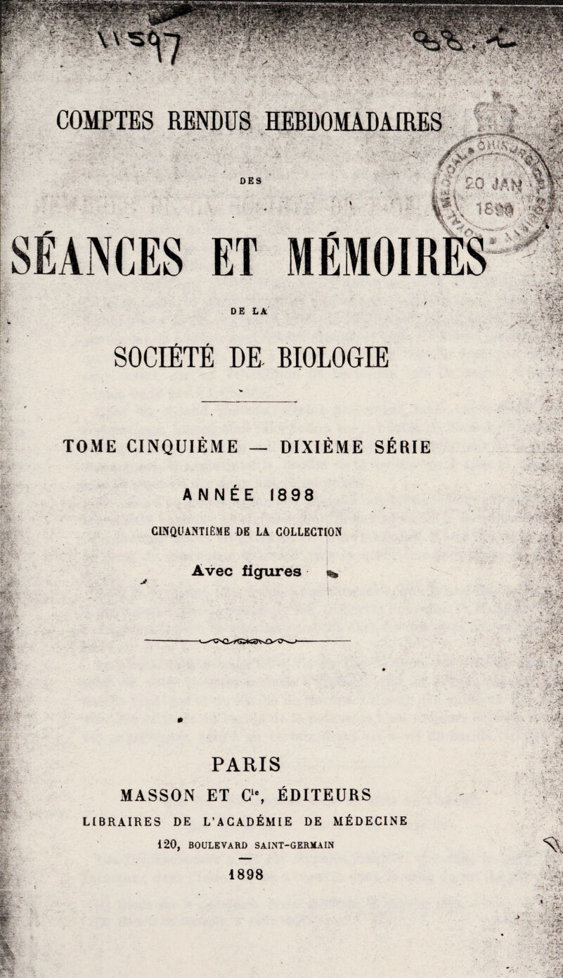 r v. ’ '• / %vl .V * ' ; ,;V‘ ’r. ,:* DES DR BIOLOGIE ?r > : ;.’C -;?i TOME CINQUIÈME — DIXIÈME SÉRIE ANNÉE 1898 CINQUANTIÈME DE LA COLLECTION Avec figures ^ PARIS MASSON ET C‘% ÉDITEURS LIBRAIRES DE L’ACADÉMIE DE MÉDECINE 120, BOULEVARD SAINT-GERMAIN -• >j ■ ->*v . *W • ’. 5?-, Vï»1 î ■; •-. ..«r’fssy 1 .'-INSCC ‘ ” - ï Vwt. â   'îfSfe I. ‘ ■ - . x. ■ • --ÿ^r ' ,Ê r - 'W,' , V >•. ^ .JS -v * ■> . . -f mi ■ j îyM ■m’% . -i, fw*-- % . .Tr 1898