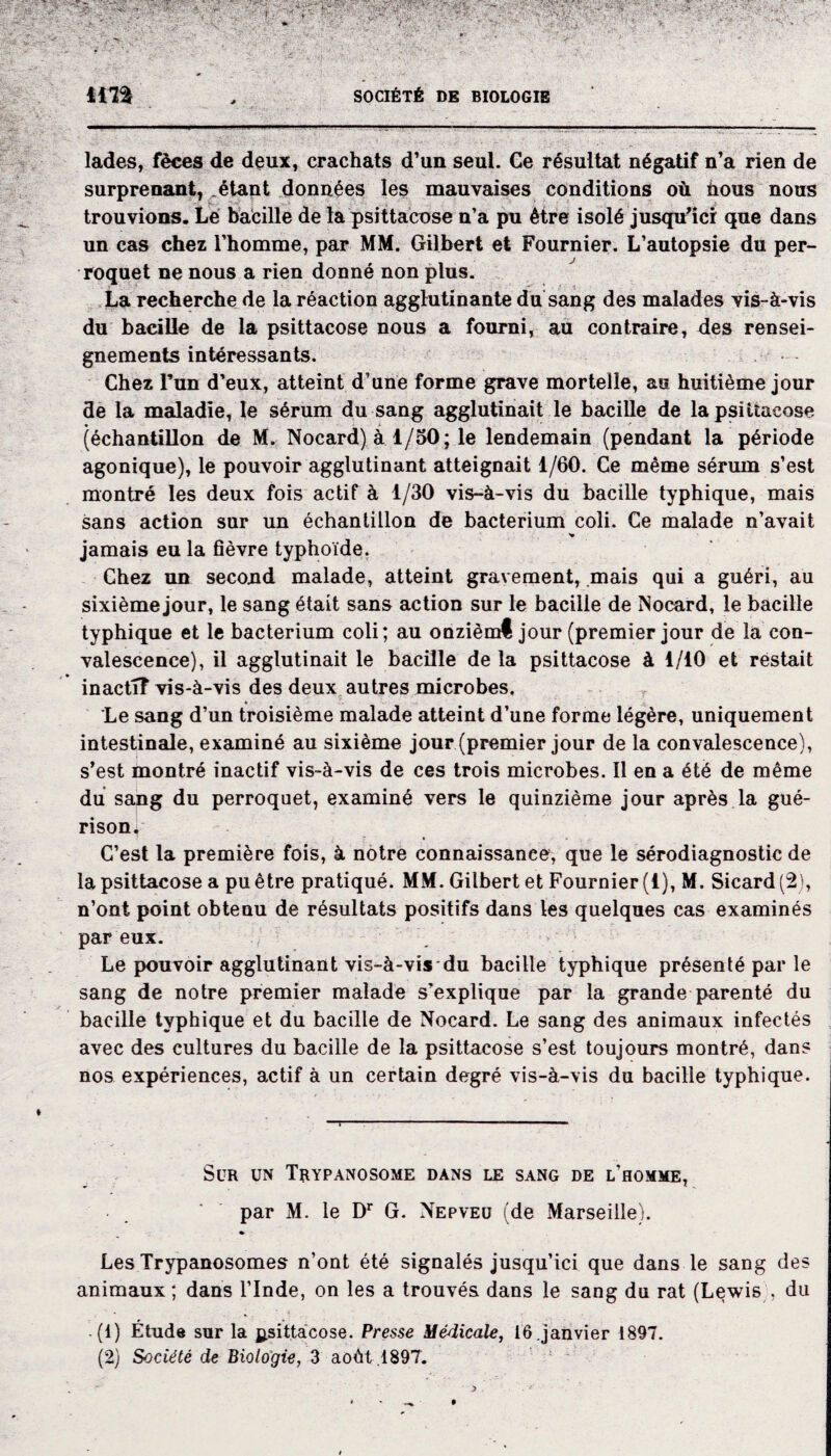 ira SOCIÉTÉ DE BIOLOGIE lades, fèces de deux, crachats d’un seul. Ge résultat négatif n’a rien de surprenant, étant données les mauvaises conditions où hous nous trouvions. Le bacille de la psittacose n’a pu être isolé jusqu’ici que dans un cas chez l’homme, par MM. Gilbert et Fournier. L’autopsie du per¬ roquet ne nous a rien donné non plus. La recherche de la réaction agglutinante du sang des malades vis-à-vis du bacille de la psittacose nous a fourni, au contraire, des rensei¬ gnements intéressants. Chez l’un d’eux, atteint d’une forme grave mortelle, au huitième jour de la maladie, le sérum du sang agglutinait le bacille de la psittacose (échantillon de M. Nocard) à 1/50; le lendemain (pendant la période agonique), le pouvoir agglutinant atteignait 1/60. Ce même sérum s’est montré les deux fois actif à 1/30 vis-à-vis du bacille typhique, mais sans action sur un échantillon de bacterium coli. Ce malade n’avait jamais eu la fièvre typhoïde. Chez un second malade, atteint gravement, .mais qui a guéri, au sixième jour, le sang était sans action sur le bacille de Nocard, le bacille typhique et le bacterium coli; au onzièmt jour (premier jour de la con¬ valescence), il agglutinait le bacille de la psittacose à 1/10 et restait inactif vis-à-vis des deux autres microbes. Le sang d’un troisième malade atteint d’une forme légère, uniquement intestinale, examiné au sixième jour (premier jour de la convalescence), s’est montré inactif vis-à-vis de ces trois microbes. Il en a été de même du sang du perroquet, examiné vers le quinzième jour après la gué¬ risons C’est la première fois, à notre connaissance, que le sérodiagnostic de la psittacose a pu être pratiqué. MM. Gilbert et Fournier (1), M. Sicard (2), n’ont point obtenu de résultats positifs dans les quelques cas examinés par eux. ./ Le pouvoir agglutinant vis-à-vis du bacille typhique présenté par le sang de notre premier malade s'explique par la grande parenté du bacille typhique et du bacille de Nocard. Le sang des animaux infectés avec des cultures du bacille de la psittacose s’est toujours montré, dans nos expériences, actif à un certain degré vis-à-vis du bacille typhique. Scr un Trypanosome dans le sang de l’homme, par M. le Dr G. Nepveü (de Marseille). » Les Trypanosomes n’ont été signalés jusqu’ici que dans le sang des animaux ; dans l’Inde, on les a trouvés dans le sang du rat (Lewisdu (1) Étude sur la psittacose. Presse Médicale, 16.janvier 1897. (2) Société de Biologie, 3 août . 1897. * * •