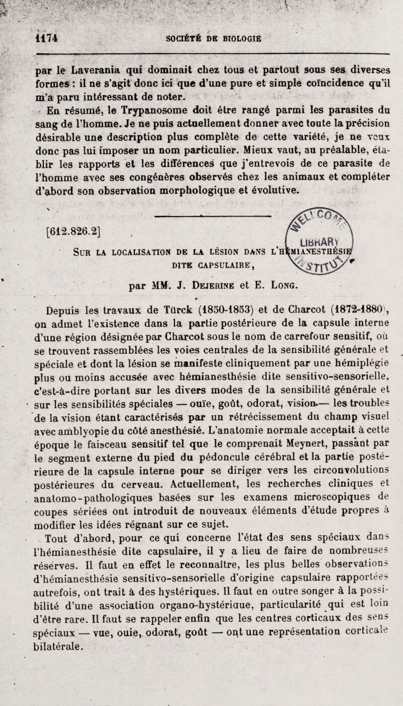 V • f yt. 1174 SOCIÉTÉ DE BIOLOGIE par le Laverania qui dominait chez tous et partout sous ses diverses formes : il ne s’agit donc ici que d’une pure et simple coïncidence qu’il m’a paru intéressant de noter. En résumé, le Trypanosome doit être rangé parmi les parasites du sang de l’homme. Je ne puis actuellement donner avec toute la précision désirable une description plus complète de cette variété, je ne veux donc pas lui imposer un nom particulier. Mieux vaut, au préalable, éta¬ blir les rapports et les différences que j’entrevois de ce parasite de l’homme avec ses congénères observés chez les animaux et compléter d’abord son observation morphologique et évolutive. [612.826.2] ‘ LlbKARv Sur la localisation de la lésion dans l’hemianesthésii DITE CAPSULAIRE, sm§ par MM. J. Dejerine et E. Long. Depuis les travaux de Türck (1850-1853) et de Charcot (1872-1880 , on admet l’existence dans la partie postérieure de la capsule interne d’une région désignée par Charcot sous le nom de carrefour sensitif, où se trouvent rassemblées les voies centrales de la sensibilité générale et spéciale et dont la lésion se manifeste cliniquement par une hémiplégie plus ou moins accusée avec hémianesthésie dite sensitivo-sensorielle, c’est-à-dire portant sur les divers modes de la sensibilité générale et • sur les sensibilités spéciales — ouïe, goût, odorat, vision*— les troubles de la vision étant caractérisés par un rétrécissement du champ visuel avec amblyopie du côté anesthésié. L’anatomie normale acceptait à cette époque le faisceau sensitif tel que le comprenait Meynert, passant par le segment externe du pied du pédoncule cérébral et la partie posté¬ rieure de la capsule interne pour se diriger vers les circonvolutions postérieures du cerveau. Actuellement, les recherches cliniques et anatomo-pathologiques basées sur les examens microscopiques de coupes sériées ont introduit de nouveaux éléments d’étude propres à modifier les idées régnant sur ce sujet. Tout d’abord, pour ce qui concerne l’état des sens spéciaux dans l’hémianesthésie dite capsulaire, il y a lieu de faire de nombreuses réserves. Il faut en effet le reconnaître, les plus belles observations d’hémianesthésie sensitivo-sensorielle d’origine capsulaire rapportées autrefois, ont trait à des hystériques. Il faut en outre songer à la possi¬ bilité d’une association organo-hystériaue, particularité qui est loin d’être rare. Il faut se rappeler enfin que les centres corticaux des sens spéciaux — vue, ouie, odorat, goût — ont une représentation corticale bilatérale.