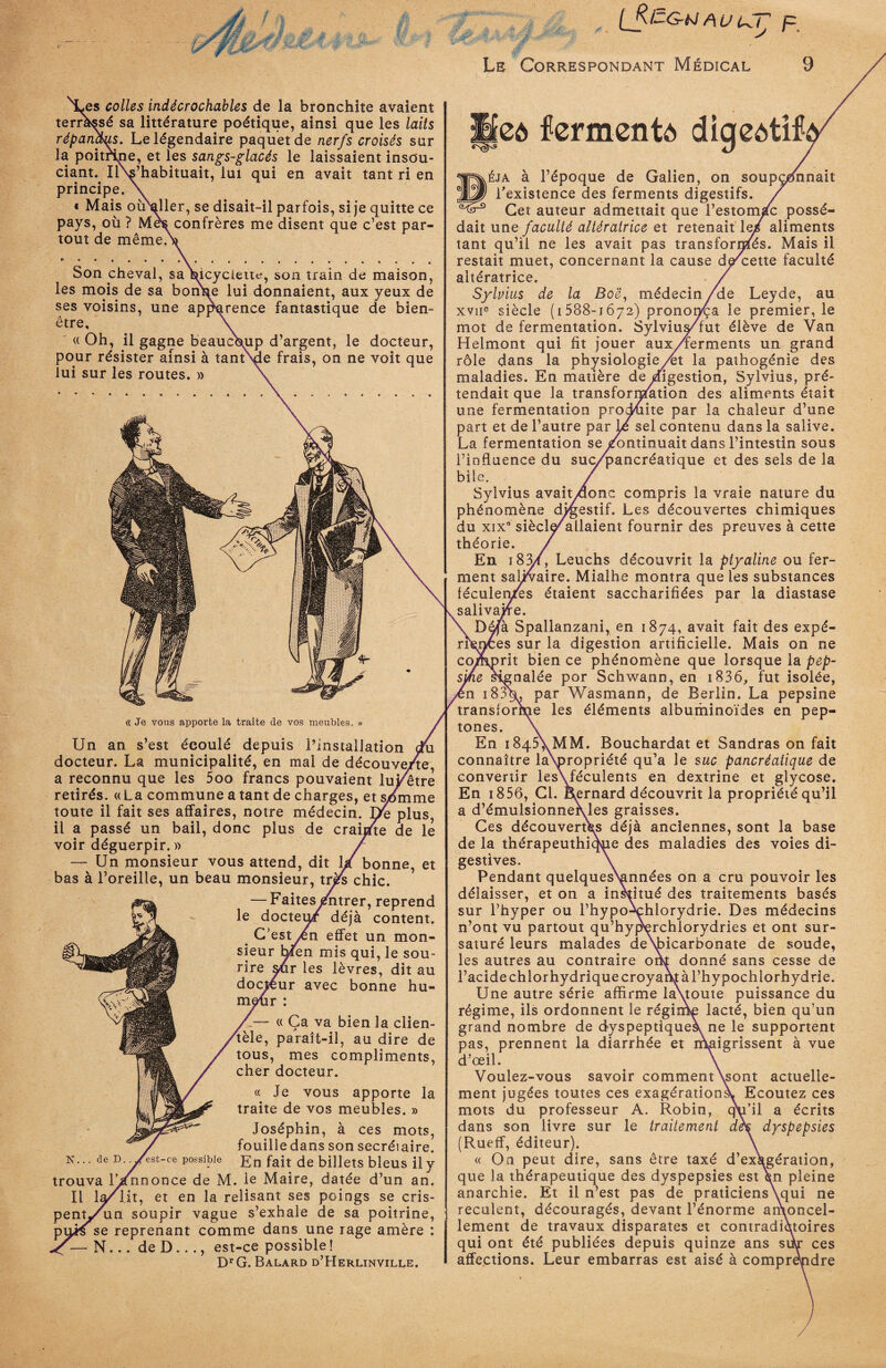 .es colles indécrochables de la bronchite avaient terràssé sa littérature poétique, ainsi que les laits répandus. Le légendaire paquet de nerfs croisés sur la poitrine, et les sangs-glacés le laissaient insou¬ ciant. IlNs’habituait, lui qui en avait tant ri en principe. \ « Mais oiraller, se disait-il parfois, si je quitte ce pays, où ? Mes confrères me disent que c’est par¬ tout de même/ Son cheval, sa Bicyclette, son train de maison, les mois de sa bonhe lui donnaient, aux yeux de ses voisins, une apjdqrence fantastique de bien- être, « Oh, il gagne beaucoup d’argent, le docteur, pour résister ainsi à tantNde frais, on ne voit que lui sur les routes. » de /est-ce possible « Je vous apporte la traite de vos meubles. » Un an s’est écoulé depuis l’installation cru docteur. La municipalité, en mai de découve/te, a reconnu que les 5oo francs pouvaient luFetre retirés. «La commune a tant de charges, et s/mme toute il fait ses affaires, notre médecin. De plus, il a passé un bail, donc plus de crairfte de le voir déguerpir. » / — Un monsieur vous attend, dit l/ bonne, et bas à l’oreille, un beau monsieur, très chic. — Faites^ntrer, reprend le docteur déjà content. C’estyen effet un mon¬ sieur hfen mis qui, le sou¬ rire sur les lèvres, dit au docteur avec bonne hu¬ meur : « Ça va bien la clien¬ tèle, paraît-il, au dire de tous, mes compliments, cher docteur. « Je vous apporte la traite de vos meubles. » Joséphin, à ces mots, fouille dans son secréiaire. En fait de billets bleus il y trouva iVnnonce de M. le Maire, datée d’un an. Il la/iit, et en la relisant ses poings se cris- pentj/un soupir vague s’exhale de sa poitrine, puis se reprenant comme dans une rage amère : X N... de D..., est-ce possible! DrG. Balard d’Herlinville. cô fermenté digeôüf* ^éja à l’époque de Galien, on soupçonnait l’existence des ferments digestifs. Cet auteur admettait que l’estomàc possé¬ dait une faculté altératrice et retenait le/ aliments tant qu’il ne les avait pas transformes. Mais il restait muet, concernant la cause de'cette faculté altératrice. Sylvius de la Boë, médecin/de Leyde, au xvne siècle (1588-1672) pronon/a le premier, le mot de fermentation. Sylvius/fut élève de Van Helmont qui fit jouer aux/ferments un grand rôle dans la physiologie/et la pathogénie des maladies. En matière de digestion, Sylvius, pré¬ tendait que la transformation des aliments était une fermentation produite par la chaleur d’une part et de l’autre par Lô sel contenu dans la salive. La fermentation se Continuait dans l’intestin sous l’influence du suc/pancréatique et des sels de la bile. Sylvius avaitydonc compris la vraie nature du phénomène digestif. Les découvertes chimiques du xix8 siècl^/allaient fournir des preuves à cette théorie. En i83/, Leuchs découvrit la ptyaline ou fer¬ ment saUVaire. Mialhe montra que les substances féculentes étaient saccharifiées par la diastase salivaire. Déjà Spailanzani, en 1874, avait fait des expé¬ riences sur la digestion artificielle. Mais on ne comprit bien ce phénomène que lorsque la pep¬ sine signalée por Schwann, en i836, fut isolée, ;n 18%, par Wasmann, de Berlin. La pepsine transioruie les éléments albuminoïdes en pep- tones. En i845\MM. Bouchardat et Sandras on fait connaître la\propriété qu’a le suc pancréatique de convertir les\féculents en dextrine et glycose. En i856, Cl. kernard découvrit la propriété qu’il a d’émulsionnervles graisses. Ces découvertes déjà anciennes, sont la base de la thérapeuthiqpe des maladies des voies di¬ gestives. Pendant quelquesVmnées on a cru pouvoir les délaisser, et on a institué des traitements basés sur l’hyper ou l’hypo^chlorydrie. Des médecins n’ont vu partout qu’hyperchlorydries et ont sur¬ saturé leurs malades deNbicarbonate de soude, les autres au contraire otk donné sans cesse de l’acide chlorhydrique croyant à l’hypochlorhydrie. Une autre série affirme la\toute puissance du régime, ils ordonnent le régime lacté, bien qu’un grand nombre de dyspeptiques, ne le supportent pas, prennent la diarrhée et maigrissent à vue d’œil. Voulez-vous savoir comment\sont actuelle¬ ment jugées toutes ces exagérations^ Ecoutez ces mots du professeur A. Robin, qu’il a écrits dans son livre sur le traitement de* dyspepsies (Rueff, éditeur). « On peut dire, sans être taxé d’exagération, que la thérapeutique des dyspepsies est¥n pleine anarchie. Et il n’est pas de praticiens\qui ne reculent, découragés, devant l’énorme amoncel¬ lement de travaux disparates et contradictoires qui ont été publiées depuis quinze ans sur ces affections. Leur embarras est aisé à comprendre . y. ■V' S. f* y. [fi-G-tJ AU UT p