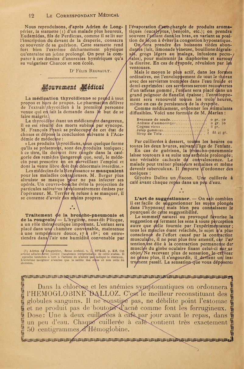 / 12 Le Correspondant Médical Nous reproduisons, d'après Adrien de Long- périer, la statuette (i) d’un malade plus heureux, Eudamidas, fils de Perdiccas, comme il se lit sur l’inscription du devant de la draperie, consacra ce souvenir de sa guérison. Cette statuette rend fort bien l’extrême décharnement physique qu’entraîne un jeûne prolongé. On peut la com¬ parer à ces dessins d’anorexies hystériques qu’a su vulgariser Charcot et son école. Dr Félix Régnault. Mouw’ime&t Mêâmi La méditation thyroïdienne se prend à tout propos et hprs de propos. Le pharmacien délivre de l’extraituhyroïdien à la première personne venue qui eri fait la demande dans Je but de se faire maigrir.\ La thyroïdihe étant un médicam/nt dangereux, il en est résulté des morts subitei par syncope. M. François Frank se préoccupa de cet état de choses et déposé la conclusion Rivante à l’Aca* démie de médecine «Les produits thyroïdiens, sj6us quelque forme qu’ils se présentent, sont des Produits toxiques; à ce titre, ils doivent être rangés dans la caté¬ gorie des remèdes dangereu4 que, seul, le méde¬ cin peut prescrire en en surveillant l’emploi et dont la vente libre doit êtj^e désormais interdite. » Les médecins de la^Renafissance se masquaient pour les maladies contagieuses. M. Berger plus altruiste se masque Wmr ne pas infecter ses opérés. Un couvre-boiche évite la projection de particules salivaires involontairement émises par l’opérateur. M. Terr/er se refuse à se masquer, il se contente d’avoir des malins propres. * * Traitement de la broAcho-pneumonie et de la rougeole/ — L’hygiène, nous dit Plicque, a un rôle thérapeutique important. L’enfant sera placé dans un/chambre convènable, maintenue à une température douce, 17 à 180; on entre¬ tiendra dans/l’air une humidité convenable par (1) Adrien d/ Longpérier, Revue archéol. t. l\ 18*4-45, p. 458. Cet auteur admire Avec justice l’anatomie irréprochable de cette statue. Il eproche toutefois à tort à l’artiste de n’avoir pas\ indiqué le sternum. L’extrême maigreur n’amène que la saillie des cafés et non celle du sternum. l’évaporation dFptfOçchargée de produits aroma¬ tiques (eucalyptus,\benjoin, etc.); on prendra souvent l’amant danàles bras, en variant sa posi¬ tion deJûçon à éviterua congestion hypostatique. On/fera prendre des boissons tièdes abon¬ dantes (lait, limonade Vineuse, bouillons dégrais¬ sé^, grogs légers au \malaga, infusions pecto- ales), pour maintenir ila diaphorèse et surtoui la diurèse. En cas de dyspnée, révulsion par lÿs ventouses. Mais le moyen le pltés actif, dans les forihes ordinaires, est l’enveloppement de tout le thorax avec des serviettes trempées dans l’eau froide et demi-exprimées: ces serviettes seront recouvertes d’un taffetas gommé , Pendant sera placé dkns un grand peignoir de flanelle\ épaisse ; l’enveloppe¬ ment sera renouvelé toùtes les trois/ heures, même en cas de persistant de la dyspnée. Gomme médicament, ordonner les Stimulants diffusibles. Voici une formule de M.Marfan : Benzoate de soude.....y../. o gr. 50 Acétate d’ammonieque.\../. o gr. 50 Cognac vieux..\../.. 8 gr. Julep gommeux.5 AA Sirop de Tolu.\.../. . ( aa 45 gr* Par cuillerées à dessert, touies les heures ou toutes les deux heures, suivanAl’âge de l’enfant. En cas de guérison, la l^dncho-pneumonie laisse toutours à sa suite uneastpénie prolongée; une véritable cachexie de convalescence. Le malade peut traîner plusieurs seqiaines et même devenir tuberculeux. Il /mporte d’ordonner des toniques : Glycéro Dalloz un/flacon. Ur|e cuillerée à café avant chaque repas dans un pep d’eau. ★ * * L’art de suggestionner. — On skit combien il est facile de suggestionner les sujets plongés dans l’hypnose/ mais bien peu connaissent le pourquoi de cétte suggestibilité. Le sommeil naturel ou provoqué fàvorise la suggestion em fermant les sens à toute perception autre que celle fournie par l’expérimentateur ; tous les mpscles étant relâchés, le sujet n’a plus consciençé de l’effort causé par la contractior musculaire, il ne peut plus être attentif, car l’at* tention/est dûe à la contraction permanente der muscl/s du globe oculaire fixant celui-ci sW, objet/Ne recevant plus de sensation Je^ervear ne jjense plus, il s’engourdit, iljàeVîent un ins«t trument passif. La sensation^que vous déposer Dans la chlorî>&e et les anémies symptomatiques on ordonnera g PHEMOGLOBINE tU^LLOZ. G’p&tle meilleur reconstituant des ® globules sanguins. Il neU^onsdpe pas, ne débilite point l’estomac ï et ne produit pas de bouto Dose: Une à deux cuilj^rees à càfémar jour avant le repas, dans un peu d’eau. Charnue cuillerée à caïë\contient très exactement 50 centigrammeS/<THémoglobine. ijgiSgîgSgSgSgSggSgggig^SgSgigSgSgagagSgagagSgSgSgï