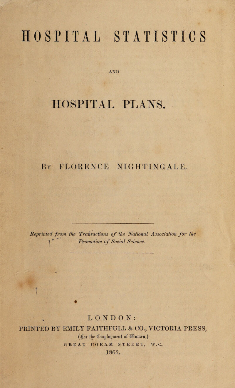 HOSPITAL STATISTICS AND HOSPITAL PLANS. By FLORENCE NIGHTINGALE. Reprinted from the Transactions of the National Association for the /+ * t * Promotion of Social Science. LONDON: FEINTED BY EMILY FAITIIFULL & CO., VICTORIA PRESS, (Jfjor tin ®mpIogOT<ttt of SBmucn,) GREAT CORAM STREET, W.C. 1862.