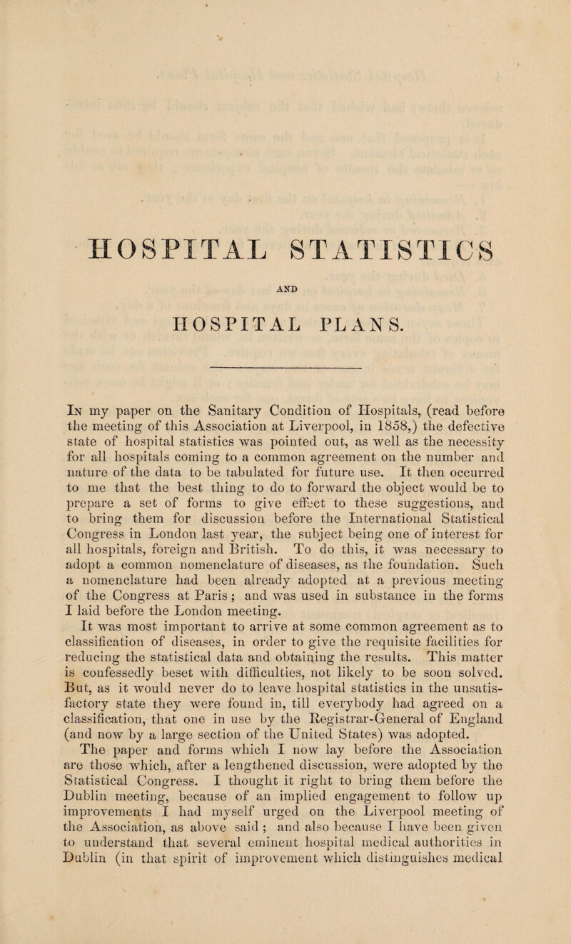 AND HOSPITAL PLANS. In my paper on the Sanitary Condition of Hospitals, (read before the meeting of this Association at Liverpool, in 1858,) the defective state of hospital statistics was pointed out, as well as the necessity for all hospitals coming to a common agreement on the number and nature of the data to be tabulated for future use. It then occurred to me that the best thing to do to forward the object would be to prepare a set of forms to give effect to these suggestions, and to bring them for discussion before the International Statistical Congress in London last year, the subject being one of interest for all hospitals, foreign and British. To do this, it was necessary to adopt a common nomenclature of diseases, as the foundation. Such a nomenclature had been already adopted at a previous meeting of the Congress at Paris ; and was used in substance in the forms I laid before the London meeting. It was most important to arrive at some common agreement as to classification of diseases, in order to give the requisite facilities for reducing the statistical data and obtaining the results. This matter is confessedly beset with difficulties, not likely to be soon solved. But, as it would never do to leave hospital statistics in the unsatis¬ factory state they were found in, till everybody had agreed on a classification, that one in use by the Registrar-General of England (and now by a large section of the United States) was adopted. The paper and forms which I now lay before the Association are those which, after a lengthened discussion, were adopted by the Statistical Congress. I thought it right to bring them before the Dublin meeting, because of an implied engagement to follow up improvements I had myself urged on the Liverpool meeting of the Association, as above said; and also because I have been given to understand that several eminent hospital medical authorities in Dublin (in that spirit of improvement which distinguishes medical