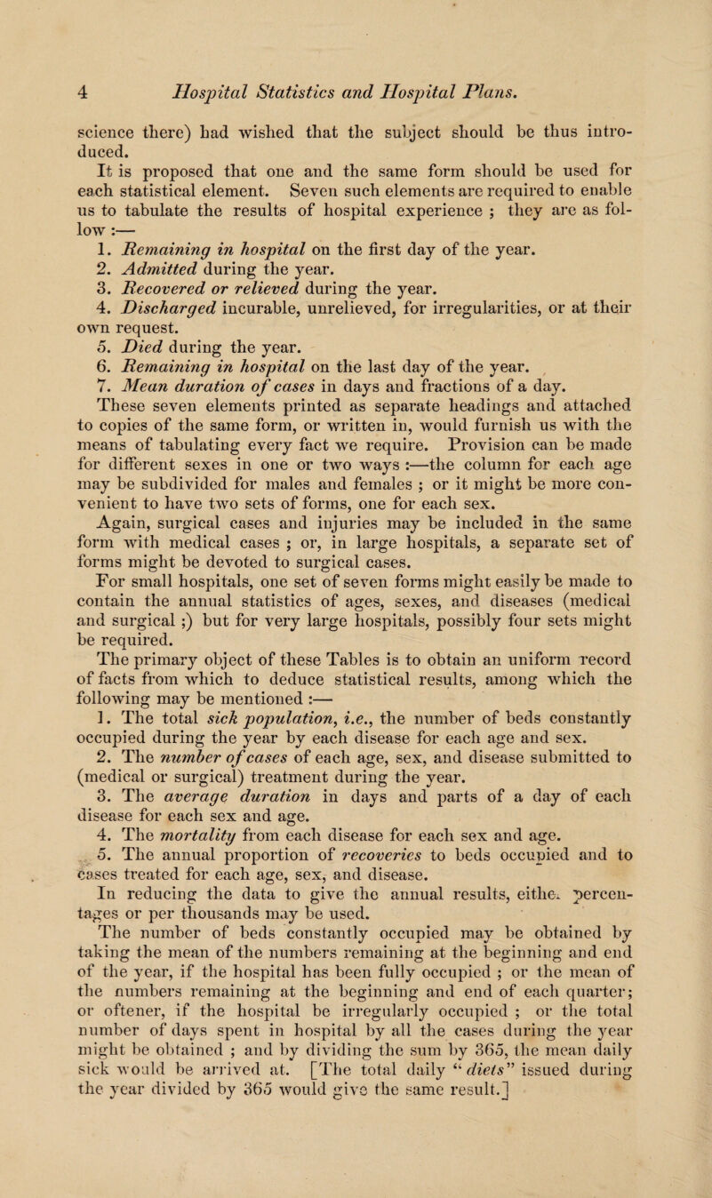 science there) bad wished that the subject should be thus intro¬ duced. It is proposed that one and the same form should be used for each statistical element. Seven such elements are required to enable us to tabulate the results of hospital experience ; they are as fol¬ low :— 1. Remaining in hospital on the first day of the year. 2. Admitted during the year. 3. Recovered or relieved during the year. 4. Discharged incurable, unrelieved, for irregularities, or at their own request. 5. Died during the year. 6. Remaining in hospital on the last day of the year. 7. Mean duration of cases in days and fractions of a day. These seven elements printed as separate headings and attached to copies of the same form, or written in, would furnish us with the means of tabulating every fact we require. Provision can be made for different sexes in one or two ways :—the column for each age may be subdivided for males and females ; or it might be more con¬ venient to have two sets of forms, one for each sex. Again, surgical cases and injuries may be included in the same form with medical cases ; or, in large hospitals, a separate set of forms might be devoted to surgical cases. For small hospitals, one set of seven forms might easily be made to contain the annual statistics of ages, sexes, and diseases (medical and surgical;) but for very large hospitals, possibly four sets might be required. The primary object of these Tables is to obtain an uniform record of facts from which to deduce statistical results, among which the following may be mentioned :— 1. The total sick population, i.e., the number of beds constantly occupied during the year by each disease for each age and sex. 2. The number of cases of each age, sex, and disease submitted to (medical or surgical) treatment during the year. 3. The average duration in days and parts of a day of each disease for each sex and age. 4. The mortality from each disease for each sex and age. 5. The annual proportion of recoveries to beds occupied and to cases treated for each age, sex, and disease. In reducing the data to give the annual results, either percen¬ tages or per thousands may be used. The number of beds constantly occupied may be obtained by taking the mean of the numbers remaining at the beginning and end of the year, if the hospital has been fully occupied ; or the mean of the numbers remaining at the beginning and end of each quarter; or oftener, if the hospital be irregularly occupied ; or the total number of days spent in hospital by all the cases during the year might be obtained ; and by dividing the sum by 365, the mean daily sick would be arrived at. [The total daily “diets” issued during the year divided by 365 would give the same result.]