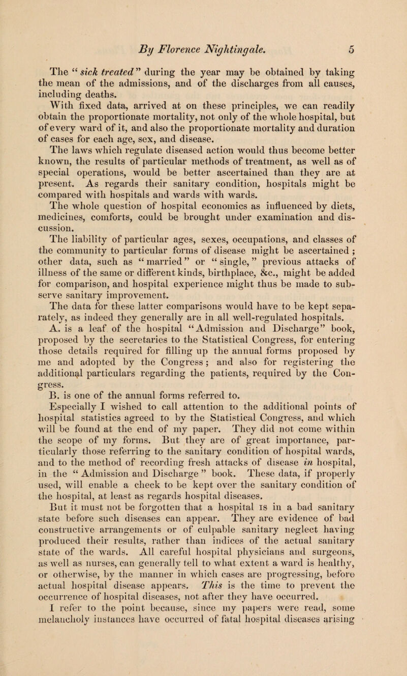 The “ sick treated ” during the year may be obtained by taking the mean of the admissions, and of the discharges from all causes, including deaths. With fixed data, arrived at on these principles, we can readily obtain the proportionate mortality, not only of the whole hospital, but of every ward of it, and also the proportionate mortality and duration of cases for each age, sex, and disease. The laws which regulate diseased action would thus become better known, the results of particular methods of treatment, as well as of special operations, would be better ascertained than they are at present. As regards their sanitary condition, hospitals might be compared with hospitals and wards with wards. The whole question of hospital economics as influenced by diets, medicines, comforts, could be brought under examination and dis¬ cussion. The liability of particular ages, sexes, occupations, and classes of the community to particular forms of disease might be ascertained ; other data, such as “ married ” or “ single, ” previous attacks of illness of the same or different kinds, birthplace, &c., might be added for comparison, and hospital experience might thus be made to sub¬ serve sanitary improvement. The data for these latter comparisons would have to be kept sepa¬ rately, as indeed they generally are in all well-regulated hospitals. A. is a leaf of the hospital “Admission and Discharge” book, proposed by the secretaries to the Statistical Congress, for entering those details required for filling up the annual forms proposed by me and adopted by the Congress; and also for registering the additional particulars regarding the patients, required by the Con¬ gress. B. is one of the annual forms referred to. Especially I wished to call attention to the additional points of hospital statistics agreed to by the Statistical Congress, and which will be found at the end of my paper. They did not come within the scope of my forms. But they are of great importance, par¬ ticularly those referring to the sanitary condition of hospital wards, and to the method of recording fresh attacks of disease in hospital, in the “ Admission and Discharge ” book. These data, if properly used, will enable a check to be kept over the sanitary condition of the hospital, at least as regards hospital diseases. But it must not be forgotten that a hospital is in a bad sanitary state before such diseases can appear. They are evidence of bad constructive arrangements or of culpable sanitary neglect having produced their results, rather than indices of the actual sanitary state of the wards. All careful hospital physicians and surgeons, as well as nurses, can generally tell to what extent a ward is healthy, or otherwise, by the manner in which cases are progressing, before actual hospital disease appears. This is the time to prevent the occurrence of hospital diseases, not after they have occurred. I refer to the point because, since my papers Avere read, some melancholy instances have occurred of fatal hospital diseases arising