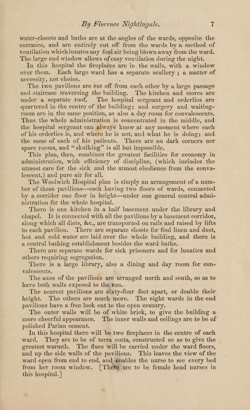 water-closets and baths are at the angles of the wards, opposite the entrance, and are entirely cut off from the wards by a method of ventilation which insures any foul air being blown away from the ward. The large end window allows of easy ventilation during the night. In this hospital the fireplaces are in the walls, with a window over them. Each large ward has a separate scullery ; a matter of necessity, not choice. The two pavilions are cut off from each other by a large passage and staircase traversing the building. The kitchen and stores are under a separate roof. The hospital sergeant and orderlies are quartered in the centre of the building; and surgery and waiting- room are in the same position, as also a day room for convalescents. Thus the whole administration is concentrated in the middle, and the hospital sergeant can always know at any moment where each of his orderlies is, and where he is not, and what he is doing; and the same of each of his patients. There are no dark corners nor spare rooms, and “ skulking” is all but impossible. This plan, then, combines the greatest facilities for economy in administration, with efficiency of discipline, (which includes the utmost care for the sick and the utmost obedience from the conva¬ lescent,) and pure air for all. The Woolwich Hospital plan is simply an arrangement of a num¬ ber of these pavilions—each having two floors of wards, connected by a corridor one floor in height—under one general central admi¬ nistration for the whole hospital. There is one kitchen in a half basement under the library and chapel. It is connected with all the pavilions by a basement corridor, along which all diets, &c., are transported on rails and raised by lifts to each pavilion. There are separate shoots for foul linen and dust, hot and cold water are laid over the whole building, and there is a central bathing establishment besides the ward baths. There are separate wards for sick prisoners and for lunatics and others requiring segregation. There is a large library, also a dining and day room for con¬ valescents. The axes of the pavilions are arranged north and south, so as to have both walls exposed to the sun. The nearest pavilions are sixty-four feet apart, or double their height. The others are much more. The eight wards in the end pavilions have a free look out to the open country. The outer walls will be of white brick, to give the building a more cheerful appearance. The inner walls and ceilings are to be of polished Parian cement. In this hospital there will be two fireplaces in the centre of each ward. They are to be of terra cotta, constructed so as to give the greatest warmth. The flues will be carried under the ward floors, and up the side walls of the pavilions. This leaves the view of the ward open from end to end, and enables the nurse to see every bed from her room window. [There are to be female head nurses in this hospital.]