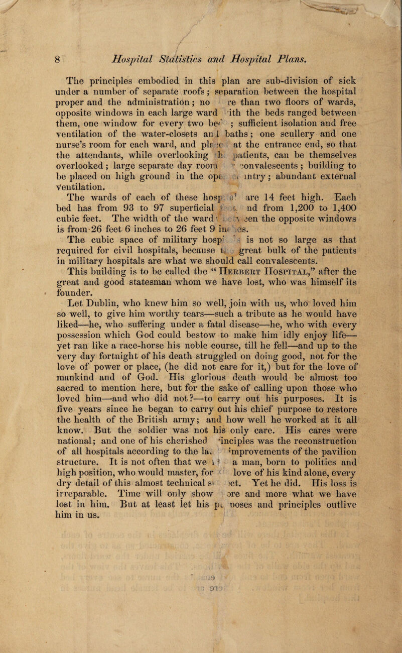The principles embodied in this plan are sub-division of sick under a number of separate roofs; separation between the hospital proper and the administration; no re than two floors of wards, opposite windows in each large ward ith the beds ranged between them, one window for every two be^ ; sufficient isolation and free ventilation of the water-closets and baths; one scullery and one nurse’s room for each ward, and plf :c at the entrance end, so that the attendants, while overlooking h patients, can be themselves overlooked ; large separate day room convalescents ; building to be placed on high ground in the opt . mtry; abundant external ventilation. The wards of each of these hosp o1 are 14 feet high. Each bed has from 93 to 97 superficial t nd from 1,200 to 1,400 cubic feet. The width of the ward v v een the opposite windows is from-26 feet 6 inches to 26 feet 9 iiM es. The cubic space of military hosp' is not so large as that required for civil hospitals, because t, great bulk of the patients in military hospitals are what we should call convalescents. This building is to be called the “ Herbert Hospital,” after the great and good statesman whom we have lost, who was himself its founder. Let Dublin, who knew him so well, join with us, who loved him so well, to give him worthy tears—such a tribute as he would have liked—he, who suffering under a fatal disease—he, who with every possession which God could bestow to make him idly enjoy life—— yet ran like a race-horse his noble course, till he fell—and up to the very day fortnight of his death struggled on doing good, not for the love of power or place, (he did not care for it,) but for the love of mankind and of God. His glorious death would be almost too sacred to mention here, but for the sake of calling upon those who loved him—and who did not ?—to carry out his purposes. It is five years since he began to carry out liis chief purpose to restore the health of the British army; and how well he worked at it all know. But the soldier was not his only care. His cares were national; and one of his cherished uncipies was the reconstruction of all hospitals according to the la. improvements of the pavilion structure. It is not often that we i * a man, born to politics and high position, who would master, for love of his kind alone, every dry detail of this almost technical si )ct. Yet he did. His loss is irreparable. Time will only show ore and more what we have lost in him. But at least let his pt noses and principles outlive him in us.