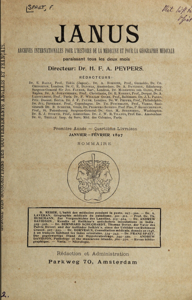 uuiiiuiiL UL« UUUViKi'JÜMJtii'JTy AJSJGLAlt! ET Jr'MAiJÜÄlii. X. F. JANUS AßCHlfES lUTERffiTlOHAllS PöOR I’HISTOIRE DE lA MEDECINE ET PÖDR LA GEOGRAPHIE lEDICALE paraissant tous les deux mois ft Directeur: Dr. H. F. A, PEYPERS. R^DACTEURS: Dr. E, Baelz, Prof., Tokio (Japon)., Dr. A. Bordier, Prof,, Grenoble. Dr. Ch. Creighton, Londres. Dr. C. E. Daniels, Amsterdam. Dr. A. Davidson, Edinbourg. Surgeorr-General Sir Jos. Fayrer, Barb, Londres. Dr. Modestino del Gaizo, Prof., Naples. Dr. A. Johannessen, Prof., Christiania, Dr. R. Kobert, Prof., Dorpat, Dr. A. Laboulbene, Prof., Paris. Dr. F. William Osler, Prof., Baltimore. Dr. J. L. Pagel, Priv. Docent. Berlin. Dr. J. F. Paynb, Londres. Dr. W. Pepper, Prof., Philadelphie. Dr. Jul. Petersen, Prof., Copenhague. Dr. Th. Puschmann, Prof., Yienne, Sani¬ tätsrath Dr. B. ScHEUBE, Greiz, Dr. Prospero Sonsino, Prof. Pise, P. Skorichenkow, Prof., St. Petersbourg. Surgeon-General Dr. Geo. M, Sternberg, Washington. Dr. B. J. Stokvis, Prof., Amstei’dam. Dr. J. W. R. Tilanus, Prof. Em., Amsterdam Dr. G. Treille Insp. du Serv. Med. des Colonies, Paris. Premiere Ännee — Quartieme Livraison JAN VIER—FßVRIER 1897 S O M M AIRE B. REBER, L’habit des medecins pendant la peste, 297—300. — Dr. A. LAVERAN, Geographie medicale du paludisme, 301—312. — Prof. Dr. Th. HUSEMANN, Zur Vorgeschichte des Lanolins, 313—324. — Dr. ANDREW DAVIDSON , Results of Haffkine’s anticholera inoculations in India, 325—326. — Dr. BERNHARD SCHUCHARDT, Thomas Dover, der Vater des Pulvis Doveri und der Auffinder Selkirk’s, eines der Urbilder von Robinson Crusoe, 327 333* Dr, DORVBAUX, Consultation medicale, donnee en 1748, ä un fran9ais habitant les Indes orientales, 334-343- — Dr. FRANZ SPAET, Der gegenwärtige Stand der Hippokratesfrage, 344—359. — ANDREW DAVIDSON, Pathology of the mascarene islands, 360—370. — Revue bibIio= graphique. — Varia. — Necrologie. Redaction et Administration Parkweg 70, Amsterdam