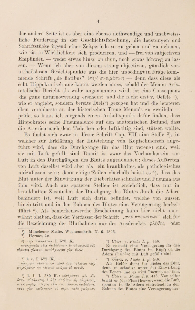 der andern Seite, ist es aber eine ebenso nothwendiere und unabweiss- O liebe Forderung in der Gescbicbtsforscliung, die Leistungen und Scbriftstücke irgend einer Zeitperiode so zu geben und zu nebnieip ^vie sie in Wirldiclikeit sieb produciren, und —frei von subjectiven Empfinden — weder etwas binzu zu tbun, noeb etwas hinweg zu las¬ sen. — Wenn icb aber von diesem streng objectiven, gänzlicb vor- urtbeilslosen Gesiebtspunkte aus die liier unbedingt in Frage kom¬ mende Sebrift „de flatibus’’ (ttsjoj — denn dass diese als eebt Hippokratiseb anerkannt werden muss, sobald der Menon-Aris- toteliscbe Bericht als wahr angenommen wird, ist eine Consequenz die ganz naturnotwendig erscheint und die nicht erst v. Oefele ^), wfie er angiebt, sondern bereits Diels^) gezogen bat und die, letzteren eben veranlasste an der bistoriseben Treue Menon’s zu zweifeln — prüfe, so kann icb nirgends einen Anhaltspunkt dafür finden, dass Hippokrates seine Pneunialebre auf den anatomischen Befund, dass die Arterien nach dem Tode leer oder lufthaltig sind, stützen wollte. Es findet sich zwar in dieser Sebrift Cap. YII eine Stelle 3), in welcher zur Erklärung der Entstebung von Kopfschmerzen ange¬ führt wird, dass die Durebgäng© für das Blut verengt sind, weil sie mit Luft gefüllt sind. Damit ist zwar das Yorbandensein oon Luft in den Durchgängen des Blutes angenommen; dieses Auftreten von Luft daselbst wird aber als ein krankhaftes, als patbologiscbes aufzufassen sein; denn einige’Zeilen oberhalb heisst es ^), dass das Blut unter der Einwirkung der Fieberhitze schmilzt und Pneuma aus ihm wird. Auch aus späteren Stellen ist ersichtlich, dass nur in krankhaften Zuständen der Durchgang des Blutes durch die, Adern behindert ist, weil Luft sich darin befindet, welche von aussen hineintritt und in den Bahnen des Blutes eine, Yerengerung herbei- führt ^). Als bemerkenswerthe Erscheinung kann hier nicht uner¬ wähnt bleiben, dass der Yerfasser der Schrift sich für die Bezeichnung der Blutbahnen nur des Ausdruckes oder 1) Münchener Medic. Wochenschrift. N. 2) Hermes l.c. 3) rczOi Tivsv/j.izMV. I. 578. Iv. CTEVO-/_o)pL-/] T'qot i'j TTizod KijüLCizog ybEzxt. TTzTül-qpoyjzccc ykp ü 1. c. I. 577. K. (jvvspybv akavzo) zb aXpsx izzt, z-qy.izat ycep Txvpjoüju.avov yed yivazac msü/j.x £5 uvzgv. 1. i I. 580 K.: auzö/j.uzoy p.i'j ojv ozav avzop.cizo^ 6 d-qp slzslSfoiv stg zxi'j>).ißcx.^ Kizayo-'/o^pÄrp nofqz-q z'qaL zov xu/j-xzo^ diz^oSoizi. z6zs ydp Tiizgöp.svo'j zb al/j.x nolv yzvöp.zvov 6. 1896. ühei's, V. Fachs I. p. 446. Es entsteht eine Verengerung für den Durchgang des Blutes im Kopf; dä die Adern {pdqoSoi) mit Luft gefüllt sind. '’) Ubers. V. Fuchs I. p. 446. Als Helfer dient ihr hiebei das Blut, denn es schmilzt unter der EinAvdrkung des Feuers und es wird Pneuma aus ihm. b übers, n. Fuchs I.p. 448. Von selbst bricht er (der Fluss) hervor, wenn die Luft, spontan in die Adern eintretend, in den Bahnen des Blutes eine Verengerung her-