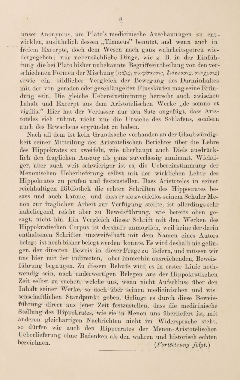 unser Anonymus, nin Plato’s medicinische Anscliannngen zu ent - wicklen, ansfülirlicli dessen „Timaens” benutzt, and wenn aucb in freiem Excerpte, doch dem Wesen nacb ganz wahrbeitsgetreu wie¬ dergegeben; nur nebensächliche Dinge, wie z. B. in der Einfüh¬ rung die bei Plato bisher unbekannte Begriöseintheilung von den ver¬ schiedenen Formen der Mischung G-uixp^ocpcng, '^Lky^pcf.a-tQ, (TuvypjdLC;') sovde ein bildlicher Vergleich der Bewegung des Darminhaltes init der von geraden oder geschlängelten Flussläufen mag seine Erfin¬ dung sein. Die gleiche Debereinstimmung herrscht auch zwischen Inhalt und Excerpt aus dem Aristotelischen Werke ,,de somno et vigilia'^’ Hier hat der Verfasser nur den Satz angefügt, dass Aris¬ toteles sich rühmt, nicht nur die Ursache des Schlafens, sondern auch des Erwachens ergründet zu haben. Vach all dem ist kein Grrundsache vorhanden an der Glaubwürdig¬ keit seiner Mitteilung des Aristotelischen Berichtes über die Lehre des Hippokrates zu zweifeln, wie überhaupt auch Diels ausdrück¬ lich den fraglichen Auszug als ganz zuverlässig annimmt. Wichti- get, aber auch weit schwieriger ist es, die Uebereinstimmung der Menonischen Ueberlieferung selbst mit der wirkhchen Leine des Hippokrates zu prüfen und festzustellen. Dass Aristoteles in seiner reichhaltigen Bibliothek die echten Schriften des Hippocrates be- sass und auch kannte, und dass er sie zweifellos seinem Schüler Me¬ llon zur fraglichen Arbeit zur Verfügung stellte, ist allerdings sehr naheliegend, reicht aber zu Beweisführung, wie bereits oben ge¬ sagt, nicht hin. Ein Vergleich dieser Schrift mit den Werken des Hippokratischen Corpus ist desshalb unmöglich, w’^eil keine der darin enthaltenen Schriften unzweifelhaft mit dem Vamen eines Autors belegt ist noch bisher belegt werden konnte. Es wird deshalb nie gelin¬ gen, den directen Beweis in dieser Frage, zu liefern, und müssen wir uns hier mit der indirecten, aber immerhin ausreichenden. Beweis* führung begnügun. Zu diesem Behufe wird es in erster Linie noth- Wendig sein, nach anderwertigen Belegen aus der Hippokratischen Zeit selbst zu suchen, welche uns, wenn nicht Aufschluss über den Inhalt seiner Werke, so doch über seinen medicinischen und wis¬ senschaftlichen Standpunkt geben. Gelingt es durch diese Beweis¬ führung direct aus jener Zeit festzustellen, dass die medicinische Stellung des Hippokrates, wie sie in Menon uns überliefert ist, mit anderen gleichartigen Vachrichten nicht im Widerspräche steht, so dürfen wir auch den Hippocrates der Menon-Aristotelischen Ueberlieferung ohne Bedenken als den wahren und historisch echten bezeichnen. {Fortsetzung folgt.)