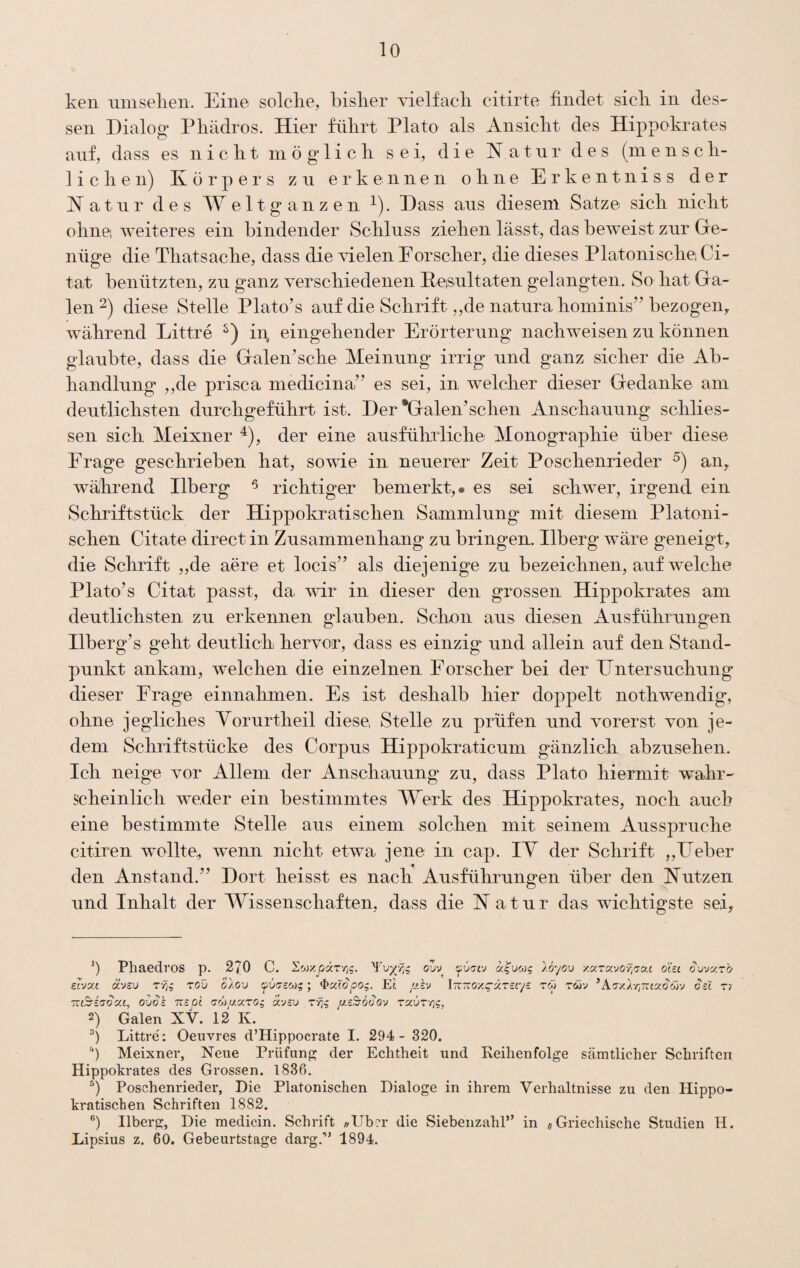 ken umselieii. Eine solclie, bislier vielfacli citirte findet sicli in des¬ sen Dialog Pliädros. Hier fülirt Plato als Ansiclit des Hippoki^ates anf, dass es n i c li t in ö g“ 1 i c li sei, die H a t n r des (in e n s c li- 1 i c li e n) Körpers zw erkennen o li n e E r k e n t n i s s der Katnr des Weltganzen ^). Dass ans diesem Satze sicli nickt olinei weiteres ein bindender Sclilnss ziekeii lässt, das beweist znr Ge¬ nüge die Tbatsaclie, dass die vielen Eorscker, die dieses Platoniscliei Ci- tat benützten, zn ganz versckiedenen Eesnltaten gelangten. So bat Ga¬ len 2) diese Stelle Plato’s anf die Sckrift ,,de natura boininis” bezogen, während Littre iii, eingehender Erörterung nachweisen zu können glaubte, dass die Galen’sche Meinung irrig und ganz sicher die Ab¬ handlung „de prisca inedicina’^ es sei, in welcher dieser Gedanke am deutlichsten durchgeführt ist. Der *Galen’sehen Anschauung schlies- sen sich Meixner ^), der eine ausführliche Monographie über diese Erage geschrieben hat, sowie in neuerer Zeit Poschenrieder an, während Ilberg ^ richtiger bemerkt,# es sei schwer, irgend ein Schriftstück der Hippolcratischen Sammlung mit diesem Platoni¬ schen Citate direct in Zusammenhang zu bringen. Ilberg wäre geneigt, die Schrift „de aere et locis’’ als diejenige zu bezeichnen, auf welche Plato’s Citat passt, da war in dieser den grossen Hippokrates am deutlichsten zu erkemien glauben. Schmi aus diesen Ausführungen Ilberg’s geht deutlich hervor, dass es einzig und allein auf den Stand¬ punkt ankam, welchen die einzelnen Forscher bei der Untersuchung dieser Frage einnahmen. Es ist deshalb hier doppelt nothwendig, ohne jegliches Yorurtheil diese, Stelle zu prüfen und vorerst von je¬ dem Schriftstücke des Corpus Hippokraticum gänzlich abzusehen. Ich neige vor Allem der Anschauung zu, dass Plato hiermit wahr¬ scheinlich weder ein bestimmtes Werk des Hippokrates, noch auch eine bestimmte Stelle aus einem solchen mit seinem Ausspruche citiren wollte;, wenn nicht etwa jene in cap. lY der Schrift „Ueber den Anstand.” Dort heisst es nach Ausführungen über den Kutzen und Inhalt der Wissenschaften, dass die K atur das wichtigste sei, 0 Phaedros p. 270 C. Swxj2äT-/j?. oZv fviJCJ al’uw^ loyov xaravo-^^'o-ai oisi eivxi ä'JSi» rrjg zoü SXov fuzscog; ^xl'ö'pog. Et /Jih iTtTrox^aTctys zm twv *Azy.Xr,7:ixSö}'j oel zr Tve^iaoxe, oOd'c TTcjOt cw/zaro, avsu //.sSro^O'J zx^zr^^, 2) Galen XV. 12 K. Littre': Oeuvres d’Hippocrate I. 294- 320. ) Meixner, Neue Prüfung^ der Echtheit und Reihenfolge sämtlicher Schriften Hippokrates des Grossen. 1836. Poschenrieder, Die Platonischen Dialoge in ihrem Verhältnisse zu den Hippo¬ kratischen Schriften 1882. Ilberg, Die medicin. Schrift //Ub?r die Siebenzahl” in «Griechische Studien H. Lipsius z. 60. Gebeurtstage darg.” 1894.