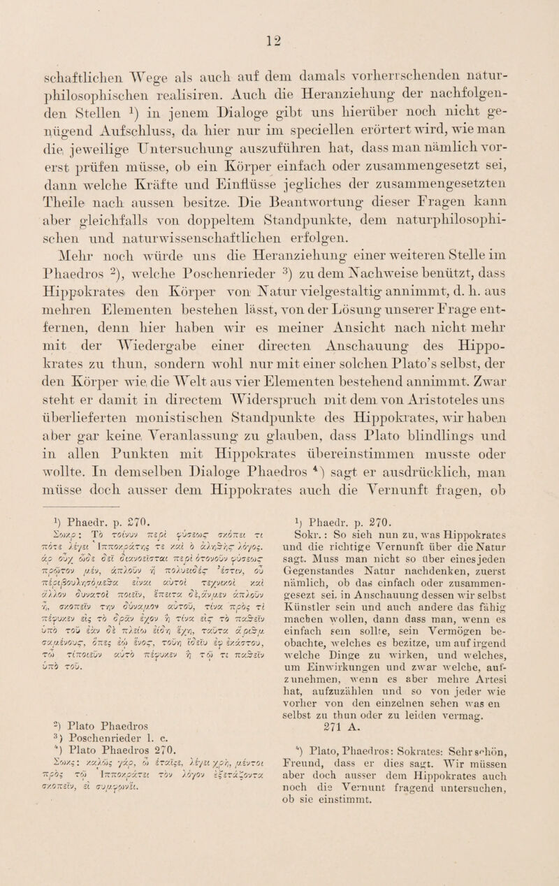 scliaftliclieii Wege als aucli auf dem damals Yorlierrsclieiideii natm- pliilosopliisclieii realisireii. Audi die Heraiizielmng der naclifolgen- den Stellen in jenem Dialoge gibt uns hierüber noch nicht ge¬ nügend Aufschluss, da hier nur im specieilen erörtert wird, wie man die, jeweilige Untersuchung auszuführen hat, dass man nämlich vor¬ erst prüfen müsse, ob ein Körper einfach oder zusammengesetzt sei, dann welche Kräfte und Einflüsse jegliches der zusammengesetzten Theile nach aussen besitze. Die Beantwortung dieser Fragen kann aber gleichfalls von doppeltem Standpunkte, dem naturphilosophi¬ schen und naturwissenschaftlichen erfolgen. Mehr noch würde uns die Heranziehung einer weiteren Stelle im Phaedros ^), welche Poschenrieder zu dem Kachweise benützt, dass Hippokratesi den Körper von Katur vielgestaltig annimmt, d. h. aus mehren Elementen bestehen lässt, von der Lösung unserer Frage ent¬ fernen, denn hier haben wir es meiner Ansicht nach nicht mehr mit der Wiedergabe einer directen Anschauung des Hippo- krates zu thun, sondern w^ohl nur mit einer solchen Plato’s selbst, der den Körper wie die Welt aus vier Elementen bestehend annimmt. Zwar steht er damit in directem Widerspruch mit dem von Aristoteles uns überlieferten monistischen Standpunkte des Hippokrates, wir haben aber gar keine, Yeranlassung zu glauben, dass Plato blindlings und in allen Punkten mit Hippokrates übereinstimmen musste oder wollte. In demselben Dialoge Phaedros sagt er ausdrücklich, man müsse doch ausser dem Hippokrates auch die Yernunft fragen, ob 1) Phaedr. p. £70. Swxp : TÖ TOtVUV Tispt fjy.OTttt ZI ndzs liy-c iTTTCoxpar-zi^ zs zxi b ulriSrr^g- löyog. ckp UOS ^£L ^lOCVO-lZZaC TtS.pl OZO-JOV'J TrpwTfJv [j.iv, ünlouv ■}] Tzolv-coig- ’izziy, ou Tzipcßoulr^'yöus^cc sivxi auzoi zzyyny.ol y.xi ällov (^vjxzoc noi-l'j, btcsizx änloü'j r„ ay.OTCziv T’/jv Süvxfj.O'f avzou, zboc npb^ zl Tzi'pvy-'J dg zb Spm iyov yj Ttva: £i~ zb vraS-ctv vTzb zoü ik'j Sk ttAjcoj etc?-/) ky-/], zc/.vza. a axfj.ivo'jq-, onsg dp svo-, zodri WzXx> dp iy.oczzo-j, zcj) zinocsiiv odtzb •ndpvy.z'j yj zü zi nuBslv iinb zov. ) Plato Phaedros 2) Poschenrieder 1. e. l Plato Phaedros 270. ^ory.g: yxlbig yip, o) izalgz, liyi(. ypr], /j.zvzol '^pbg zpi iTznoy.pxzzc zbv IbyO'j kgzZxXovzx ijy.OTTzCV, et (j’j/v/ji&jvet. Phaedr, p. 270. Sokr.: So sieh nun zu, Avas Hippokrates und die richtige Vernunft über die Natur sagt. Muss man nicht so über eines jeden Gegenstandes Natur nachdenken, zuerst nämlich, ob das einfach oder zusammen- gesezt sei, in Anschauung dessen wir selbst Künstler sein und auch andere das fähig machen \yollen, dann dass man, wenn es einfach sein sollte, sein Vermögen be¬ obachte, welches es bezitze, um auf irgend welche Dinge zu Avirken, und Avelches, um EinAA’irkungen und ZAAmr Avelche, auf- zunehmen, AA cnn es aber mehre Artesi hat, aufzuzählen und so von jeder Avie vorher Amn den einzelnen sehen Avas en selbst zu thun oder zu leiden vermag. 271 A. '') Plato, Phaedros: Sokrates: Sehrsüiön, Freund, dass er dies sagt. tVir müssen aber doch ausser dem Hippokrates auch noch die Vernunt fragend untersuchen, ob sie einstimmt.