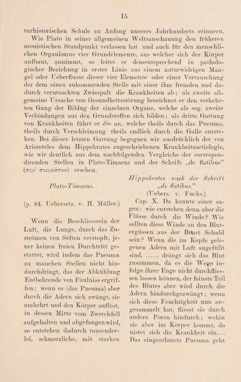 tiirhistorisclien Scliule zu Anfang' unseres Jahrlinnderts erinnern. Wie Plato in seiner allgenieinen Weltsansclianniig den frülieren inonistisclien Standpunkt verlassen liat und ancli für den niensclili- clieii Organismus Aer Grrundeleinente, aus welcher sicli der Körper aufbaut, anniinmt, so leitet er deinentsprecbend in patholo¬ gischer Beziehung in erster Linie aus einem naturwidrigen Man¬ gel oder IJeberllusse dieser vier Elemente oder einer Yertauschung der dem einen zukommenden Stelle mit einer ihm fremden und da¬ durch verursachten Zwiespalt die Krankheiten ab; als zw^eite all¬ gemeine Ursache, von Gresundheitsstörung bezeichnet er den verkehr¬ ten Gang der Bildug der einzelnen Organe, welche als sog. zweite Yerbindungen aus den Grrundstohen sich bilden; als dritte Glättung von Krankheiten führt er die an, welche tlieils durch das Pneuma, theils durch Yerschleimung” tlieils endlich durch die Galle entste¬ hen. Bei dieser letzten Gattung begegnen wir ausdrücklich der von Aristoteles dem Hippokrates zugeschriebenen Krankheiitsaetiologie, wie wir deutlich aus dem nachfolgenden Yergleiche der correspon- direnden Stellen in Plato-Timaeus und der Schrift ,,de flatibus” {TTZpl TTvzversehen. Plato-Timaeus. (p. 84. Uebersetz. v. H. Müller.) Wenn die Beschliesserin der Luft, die Lunge, durch das Zu¬ strömen von Säften verstopft, je¬ ner keinen freien Durchtritt ge¬ stattet, wird indem das Pneuma zu manchen Stellen nicht hin¬ durchdringt, das der Abkühlung Entbehrende von Eäulniss ergrif¬ fen ; wenn es (das Pneuma) aber durch die Adern sich zwängt, sie umkehrt und den Körper auf löst, in dessen Mitte vom Zwerchfell auf gehalten und ab gefangnen wird, so entstehen dadurch tausender¬ lei, schmerzliche, mit starken Hi'P'pohrates nach der Schrift ,,de üatihus.” (Uebers. v. Fuchs.) Cap. X. Da konnte einer sa¬ gen : wie entstehen denn aber die Flüsse durch die Winde? 4Yie sollten diese Winde an den Blut¬ ergüssen aus der BiList Schuld sein? Wenn die im Kopfe, gele¬ genen Adern mit Luft angefüllt sind, ...... drängt sich das Blut zusammen, da es die Wege in¬ folge ihrer Enge nicht durchilies¬ sen lassen können, der feinste Teil des Blutes aber wird durch die Adern hindurchgezwängt; wenn sich diese Feuchtigkeit nun an¬ gesammelt hat, iliesst sie durch andere Poren hindurch; woliin sie aber im Körper kommt, da nistet sich die Krankheit ein.... Das eingeathniete Pneuma geht