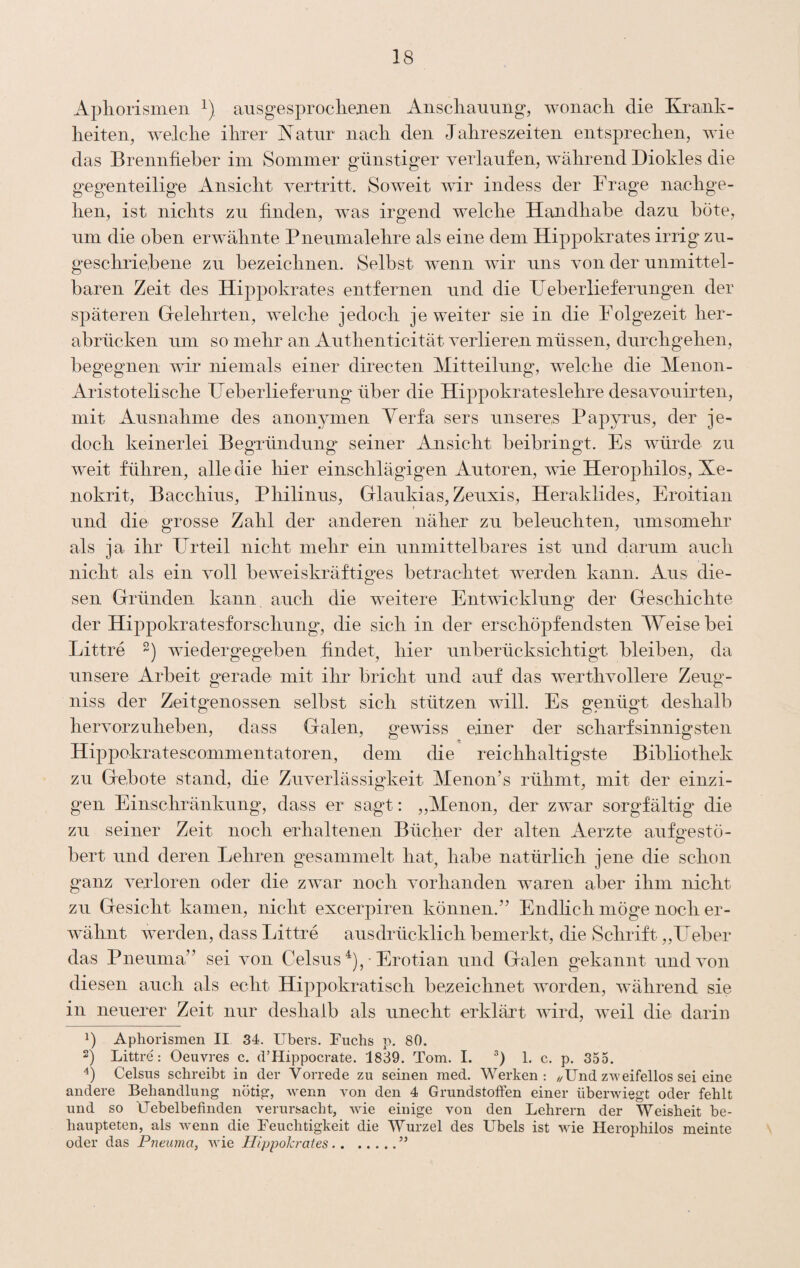 Apliorismen ausgesprocliejien Anscliauiing, wonach die Krank¬ heiten^ welche ihrer Natur nach den Jahreszeiten entsprechen, wie das Brennfieber iin Sommer günstiger verlaufen, während Diokles die gegenteilige Ansicht vertritt. Soweit wir indess der Frage nachge¬ hen, ist nichts zu finden, was irgend welche Handhabe dazu böte, lim die oben erwähnte Pnenmalehre als eine dem Hippokrates irrig zn- geschriebene zn bezeichnen. Selbst wenn wir uns von der unmittel¬ baren Zeit des Hippokrates entfernen und die Ueberliefernngen der späteren Grelehrten, welche jedoch je weiter sie in die Folgezeit her¬ abrücken um so mehr an Anthenticität verlieren müssen, durchgehen, begegnen wir niemals einer directen Mitteilung, welche die Menon- Aristotelische Heberlieferung über die Hippokrateslehre desavo^iirten, mit Ausnahme des anonymen Yerfa sers unseres Papyrus, der je¬ doch keinerlei Begründung seiner Ansicht beibringt. Es würde zu weit führen, alle die liier einschlägigen Autoren, wie Herophilos, Xe- nokrit, Bacchius, Pliilinus, Glaukias,Zeuxis, Heraklides, Eroitian und die grosse Zahl der anderen näher zu beleuchten, umsomehr als ja ihr Frrteil nicht mehr ein unmittelbares ist und darum auch nicht als ein voll beweiskräftiges betrachtet werden kann. Aus die¬ sen Gründen kann auch die weitere Entwicklung der Geschichte der Hippokratesforschung, die sich in der erschöpfendsten Weise bei Littre wiedergegeben findet, hier unberücksichtigt bleiben, da unsere Arbeit gerade mit ihr bricht und auf das werthvollere Zeug- niss der Zeitgenossen selbst sich stützen will. Es genügt deshalb hervorzuheben, dass Galen, gewiss einer der scharfsinnigsten Hippokratescommentatoren, dem die reichhaltigste Bibliothek zu Gebote stand, die Zuverlässigkeit Menon’s rühmt, mit der einzi¬ gen Einschränkung, dass er sagt: ,,Menon, der zwar sorgfältig* die zu seiner Zeit noch erhaltenen Bücher der alten Aerzte aufeestö- O bert und deren Lehren gesammelt hat, habe natürlich jene die schon ganz verloren oder die zwar noch vorhanden waren aber ihm nicht zu Gesicht kamen, nicht excerpiren können.” EndHch möge noch er¬ wähnt werden, dass Littre ausdrücklich bemerkt, die Schrift. „Heber das Pneimia” sei von Celsus ^), • Erotian und Galen gekannt und von diesen auch als echt Hippokratisch bezeichnet worden, während sie in neuerer Zeit nur deshalb als unecht erklärt wird, weil die darin 1) Aphorismen II 34. Ubers. Uuchs p. 80. 2) Littre: Oeuvres c. d’Hippocrate. 1839. Tom. I. 1. c. p. 355. Celsus schreibt in der Vorrede zu seinen med. Werken: //Und zweifellos sei eine andere Behandlung nötig, wenn von den 4 Grundstoffen einer überwiegt oder fehlt und so Uebelbefinden verursacht, wüe einige von den Lehrern der Weisheit be¬ haupteten, als Avenn die Ueuchtigkeit die Wurzel des Übels ist wie Herophilos meinte oder das Pneuma, wie Hippokrates.”