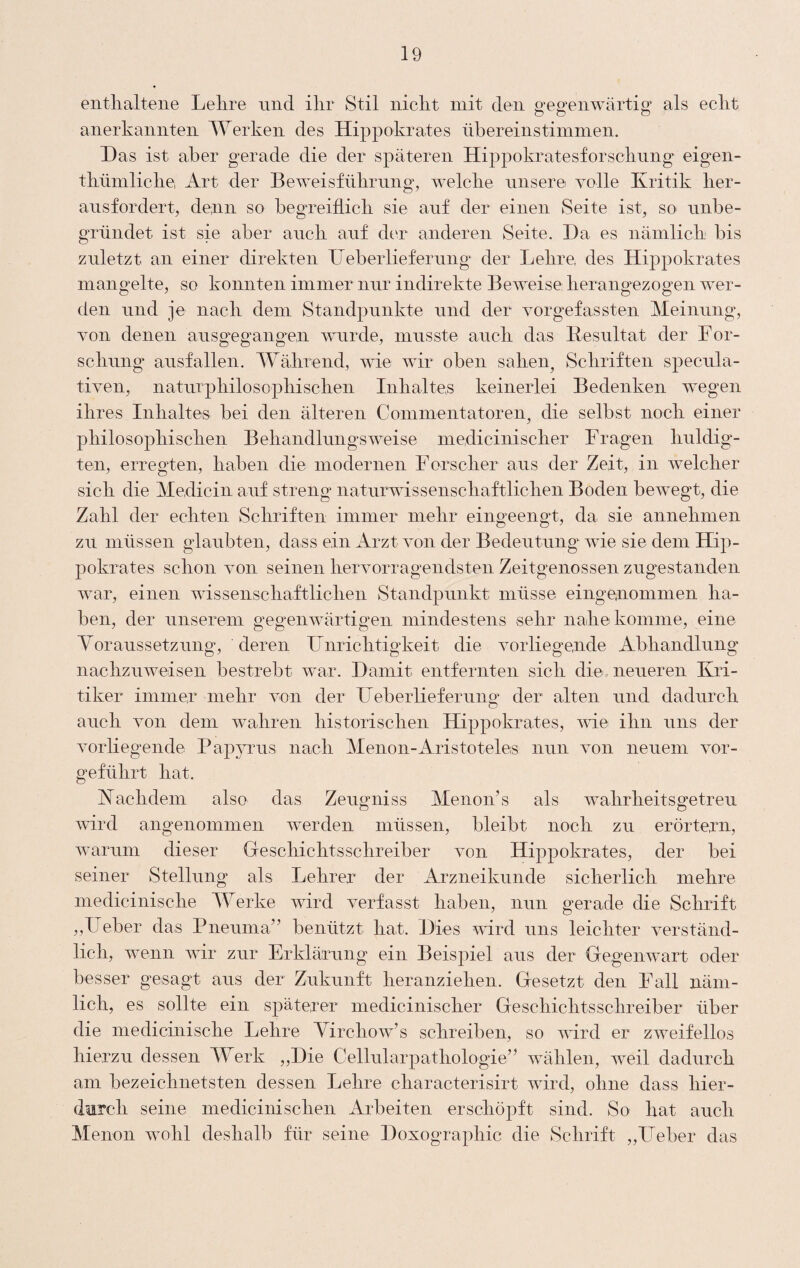 entlialteiie Lelire und ilir Stil nicht mit den gegenwärtig als echt anerkannten Werken des Hippokrates übereinstimmen. Das ist aber gerade die der späteren Hippokratesforschnng eigen- thümliche, Art der Beweisführnng, welche nnsere volle Kritik her- ansfordert, denn so begreiflich sie auf der einen Seite ist, so unbe¬ gründet ist sie aber auch auf dt‘r anderen Seite. Da es nämlich bis zuletzt an einer direkten Deberlieferung der Lehre, des Hippokrates mangelte, so konnten immer nur indirekte Beweise herangezogen wer¬ den und je nach dem Standpunkte und der vorgefassten Meinung, von denen ausgegangen wurde, musste auch das Kesultat der For¬ schung ausfallen. Während, wie wir oben sahen^ Schriften specula- tiven, naturphilosophischen Inhaltes keinerlei Bedenken wegen ihres Inhaltes bei den älteren Commentatoren, die selbst noch einer philosophischen Behandlungsweise medicinischer Fragen huldig'- ten, erregten, haben die modernen Forscher aus der Zeit, in welcher sich die Medicin auf streng naturwissenschaftlichen Boden bewegt, die Zahl der echten Schriften immer mehr eingeengt, da sie annehmen zu müssen glaubten, dass ein Arzt von der Bedeutung wie sie dem Hip¬ pokrates schon von seinen hervorragendsten Zeitgenossen zugestanden war, einen wissenschaftlichen Staiidpnnkt müsse eingenommen ha¬ ben, der unserein gegenwärtigen mindestens sehr nahe komme, eine yoraussetzung, deren Unrichtigkeit die vorliegende Abhandlung nachzuweisen bestrebt w^ar. Damit entfernten sich die neueren Kri¬ tiker immer mehr von der Ueberlieferung der alten und dadurch auch von dem wahren historischen Hippokrates, me ihn uns der vorliegende Pap^uus nach Menon-Aristoteles nun von neuem vor¬ geführt hat. Kachdem also das Zeugniss Menon’s als wahrheitsgetreu wird angenommen werden müssen, bleibt noch zu erörtern, warum dieser Geschichtsschreiber von Hippokrates, der bei seiner Stellung als Lehrer der Arzneikunde sicherlich mehre medicinische lUerke wird verfasst haben, nun gerade die Schrift ,,Fieber das Pneuma” benützt hat. Dies wird uns leichter verständ¬ lich, wenn wir zur Erklärung ein Beispiel aus der Gegenwart oder besser gesagt aus der Zukunft heranziehen. Gesetzt den Fall näm¬ lich, es sollte ein späterer medicinischer Geschichtsschreiber über die medicinische Lehre yirchow’s schreiben, so wird er zweifellos hierzu dessen Werk ,,Die Cellularpathologie” wählen, weil dadurch am bezeichnetsten dessen Lehre characterisirt wird, ohne dass hier¬ durch seine medicinischen Arbeiten erschöpft sind. So hat auch Menon wohl deshalb für seine Doxographic die Schrift „Lieber das