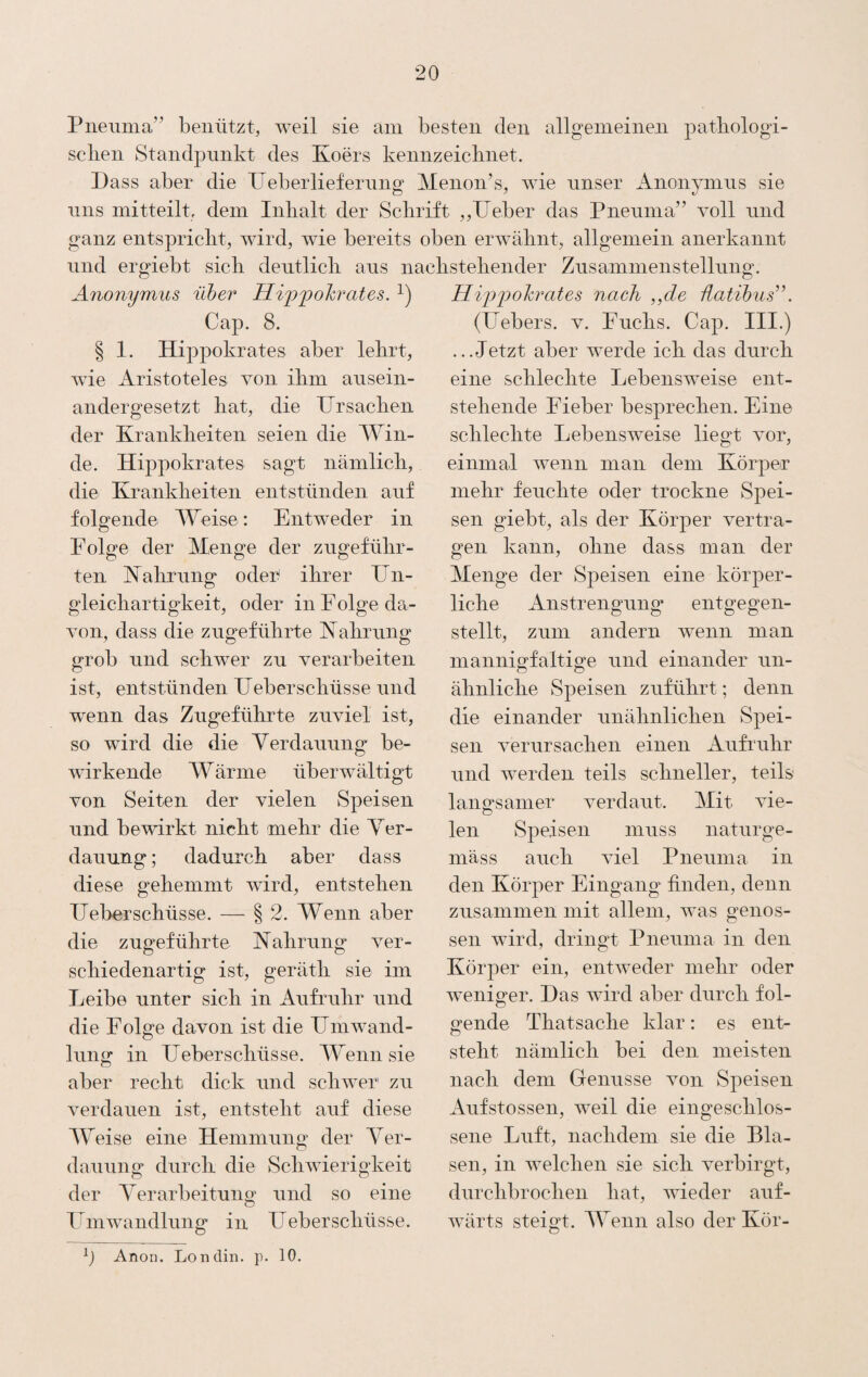 Pneuma’’ benützt, weil sie am besten den allgeineinen patbologi- sclien Standpunkt des Koers kennzeiclinet. Dass aber die lieber lief ernng Menon’s, wie unser Anonynins sie lins mitteilt, dem Inhalt der Schrift ,,lieber das Pnenma” voll und ganz entspricht, wird, wie bereits oben erwähnt, allgemein anerkannt und ergiebt sich dentlich ans nachstehender Znsammenstellnng. Anonymus über Hippohrates. Cap. 8. § 1. Hippokrates aber lehrt, wie Aristoteles von ihm ansein¬ andergesetzt hat, die DrSachen der Krankheiten seien die Win¬ de. Hippokrates sagt nämlich, die Krankheiten entstünden auf folgende Weise: Entweder in Folge der Menge der zngeführ- ten Kahrnng odei^ ihrer Un- gleichartigkeit, oder in F olge da¬ von, dass die zngeführte Kahrnng grob und schwer zu verarbeiten ist, entstünden Ueberschüsse und wenn das Zngeführte zuviel ist, so wird die die Yerdaiiung be¬ wirkende W ärme überwältigt von Seiten der vielen Speisen und bewirkt nicht mehr die Yer- danung; dadurch aber dass diese gehemmt wird, entstehen Ueberschüsse. — § 2. Wenn aber die zugeführte Nahrung ver¬ schiedenartig ist, geräth sie im Leibe unter sich in Aufruhr und die Folge davon ist die Fmwand- lung in Feberschüsse. lYenn sie aber recht dick und schwer zu verdauen ist, entsteht auf diese Weise eine Hemmung der Yer- dauung durch die Schwierigkeit der Yerarbeitung und so eine Fmwandlung in Ueberschüsse. Hijo'pohrates nach ,,de hatihus’’. (Febers, v. Fuchs. Cap. III.) ...Jetzt aber werde ich das durch eine schlechte Lebensweise ent¬ stehende Fieber besprechen. Eine schlechte Lebensweise liegt vor, einmal wenn man dem Körper mehr feuchte oder trockne Spei¬ sen giebt, als der Körper vertra¬ gen kann, ohne dass man der Menge der Speisen eine körper¬ liche Anstrengung entgegen¬ stellt, zum andern wenn man mannigfaltige und einander un¬ ähnliche Speisen zuführt; denn die einander unähnlichen Spei¬ sen verursachen einen Aufimhr und werden teils schneller, teils langsamer verdaut. Mit vie¬ len Speisen muss natur ge¬ mäss auch viel Pneuma in den Körper Eingang finden, denn zusammen mit allem, was genos¬ sen wird, dringt Pneuma in den Körper ein, entweder mehr oder weniger. Das wird aber durch fol¬ gende Thatsache klar: es ent¬ steht nämlich bei den meisten nach dem Genüsse von Speisen Aufstossen, weil die eingeschlos¬ sene Luft, nachdem sie die Bla¬ sen, in welchen sie sich verbirgt, durchbrochen hat, wieder auf- Avärts steigt. lYenii also der Kör- b Anon. Londin. p. 10.