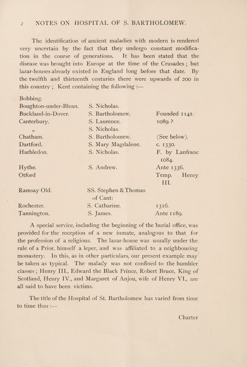 The identification of ancient maladies with modern is rendered very uncertain by the fact that they undergo constant modifica¬ tion in the course of generations. It has been stated that the disease was brought into Europe at the time of the Crusades ; but lazar-houses already existed in England long before that date. By the twelfth and thirteenth centuries there were upwards of 200 in this country ; Kent containing the following :— Bobbing. Boughton-under-Blean. Buckland-in-Dover. Canterbury. » Chatham. Hartford. Harbledon. Hythe. Otford Ramsay Old. Rochester. Tannington. S. Nicholas. S. Bartholomew. S. Laurence. S. Nicholas. S. Bartholomew. S. Mary Magdalene. S. Nicholas. S. Andrew. SS. Stephen & Thomas of Cant: S. Catharine. S. James. Founded 1141. 1089. ? (See below). c. 1330- F. by Lanfranc 1084. Ante 1336. Temp. Henry III. 1316. Ante 1189. A special service, including the beginning of the burial office, was provided for the reception of a new inmate, analogous to that for the profession of a religious. The lazar-house was usually under the rule of a Prior, himself a leper, and was affiliated to a neighbouring monastery. In this, as in other particulars, our present example may be taken as typical. The malady was not confined to the humbler classes ; Henry III., Edward the Black Prince, Robert Bruce, King of Scotland, Henry IV., and Margaret of Anjou, wife of Henry VI., are all said to have been victims. The title of the Hospital of St. Bartholomew has varied from time to time thus :—