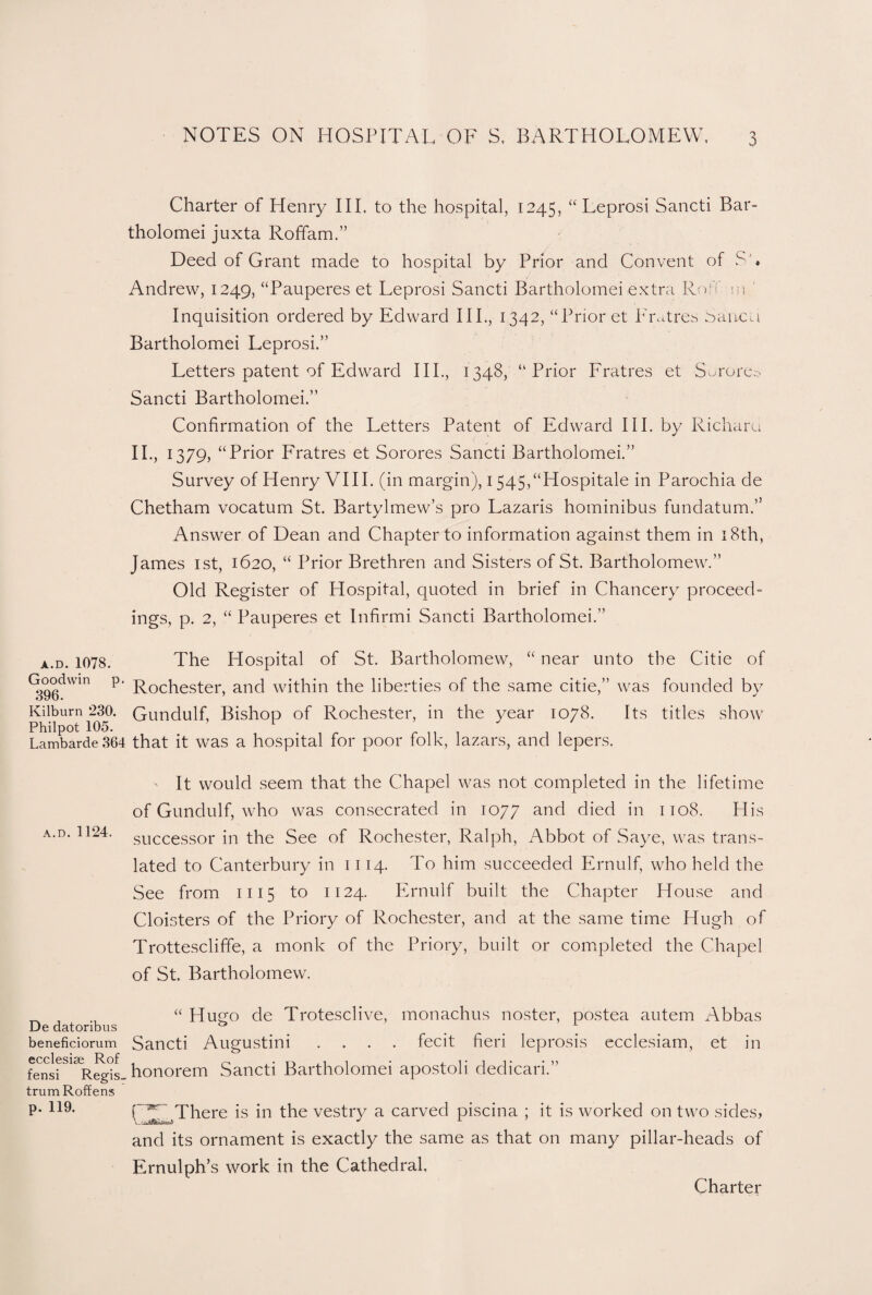 Charter of Henry III. to the hospital, 1245, “ Leprosi Sancti Bar- tholomei juxta Roffam.” Deed of Grant made to hospital by Prior and Convent of S'. Andrew, 1249, “Pauperes et Leprosi Sancti Bartholomei extra Roff m Inquisition ordered by Edward III., 1342, “Prior et Fratres banco Bartholomei Leprosi.” Letters patent of Edward IIP, 1348, “Prior Fratres et Sorore© Sancti Bartholomei.” Confirmation of the Letters Patent of Edward III. by Richaru II., 1379, “ Prior Fratres et Sorores Sancti Bartholomei.” Survey of Henry VIII. (in margin), 1545,“Hospitale in Parochia de Chetham vocatum St. Bartylmew’s pro Lazaris hominibus fundatum.’5 Answer of Dean and Chapter to information against them in 18th, James 1st, 1620, “ Prior Brethren and Sisters of St. Bartholomew.” Old Register of Hospital, quoted in brief in Chancery proceed- ings, p. 2, “ Pauperes et Infirmi Sancti Bartholomei.” a.d. 1078. The Hospital of St. Bartholomew, “ near unto the Citie of Goodwin p. Rochester) anc[ within the liberties of the same citie,” was founded by Kilburn 230. Gundulf, Bishop of Rochester, in the year 1078. Its titles show Philpot 105. 1 r ^ ^ ^ Lambarde 364 that it was a hospital for poor folk, lazars, and lepers. It would seem that the Chapel was not completed in the lifetime of Gundulf, who was consecrated in 1077 an(I died in 1108. His successor in the See of Rochester, Ralph, Abbot of Saye, was trans¬ lated to Canterbury in 1114. To him succeeded Ernulf, who held the See from 1115 to 1124. Ernulf built the Chapter House and Cloisters of the Priory of Rochester, and at the same time Hugh of Trottescliffe, a monk of the Priory, built or completed the Chapel of St. Bartholomew. <( fecit fieri leprosis ecclesiam, et in _ , , Hugo de Trotesclive, monachus noster, postea autem Abbas De datoribus 0 beneficiorum Sancti AugUStilli CCcl CS13G 1^. of fensi Regis-honorem Sancti Bartholomei apostoli dedicari.” trum Roffens p. 119. r~?sr- There is in the vestry a carved piscina ; it is worked on two sides, and its ornament is exactly the same as that on many pillar-heads of Ernulph’s work in the Cathedral, Charter