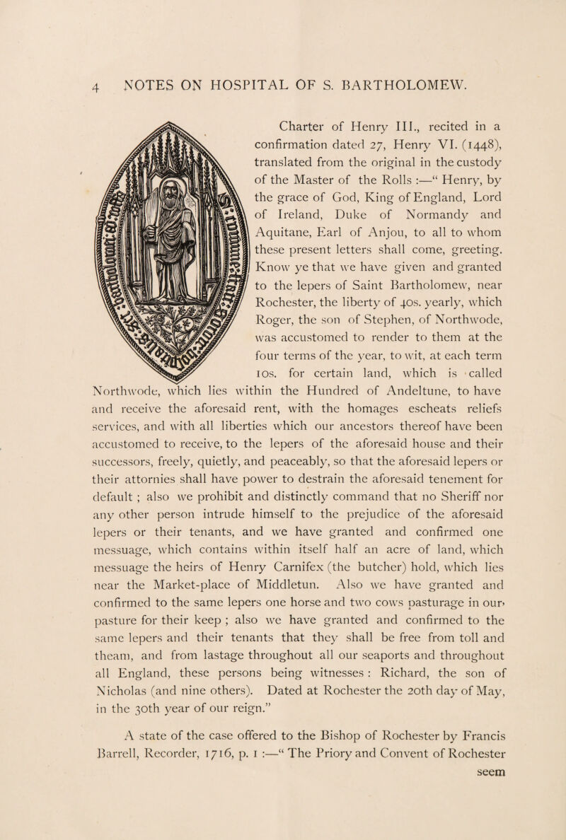 Charter of Henry III., recited in a confirmation dated 27, Henry VI. (1448), translated from the original in the custody of the Master of the Rolls :—“ Henry, by the grace of God, King of England, Lord of Ireland, Duke of Normandy and Aquitane, Earl of Anjou, to all to whom these present letters shall come, greeting. Know ye that we have given and granted to the lepers of Saint Bartholomew, near Rochester, the liberty of 40s. yearly, which Roger, the son of Stephen, of Northwode, was accustomed to render to them at the four terms of the year, to wit, at each term 10s. for certain land, which is -called Northwode, which lies within the Hundred of Andeltune, to have and receive the aforesaid rent, with the homages escheats reliefs services, and with all liberties which our ancestors thereof have been accustomed to receive, to the lepers of the aforesaid house and their successors, freely, quietly, and peaceably, so that the aforesaid lepers or their attornies shall have power to destrain the aforesaid tenement for default ; also we prohibit and distinctly command that no Sheriff nor any other person intrude himself to the prejudice of the aforesaid lepers or their tenants, and we have granted and confirmed one messuage, which contains within itself half an acre of land, which messuage the heirs of Henry Carnifex (the butcher) hold, which lies near the Market-place of Middletun. Also we have granted and confirmed to the same lepers one horse and two cows pasturage in our- pasture for their keep ; also we have granted and confirmed to the same lepers and their tenants that they shall be free from toll and theam, and from lastage throughout all our seaports and throughout all England, these persons being witnesses : Richard, the son of Nicholas (and nine others). Dated at Rochester the 20th day of May, in the 30th year of our reign.” A state of the case offered to the Bishop of Rochester by Francis Barrell, Recorder, 1716, p. 1 :—“ The Priory and Convent of Rochester seem