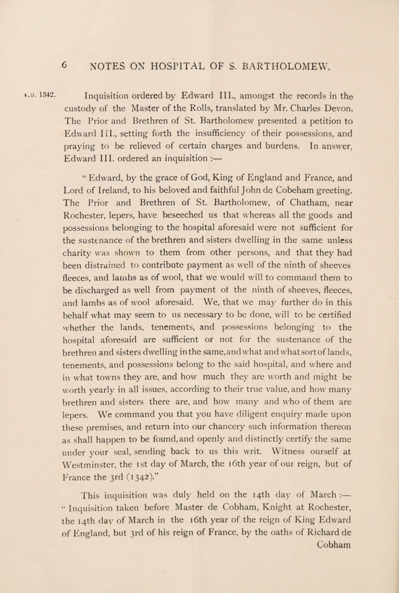 *,o. 1342. Inquisition ordered by Edward III., amongst the records in the custody of the Master of the Rolls, translated by Mr. Charles Devon. The Prior and Brethren of St. Bartholomew presented a petition to Edward IIP, setting forth the insufficiency of their possessions, and praying to be relieved of certain charges and burdens. In answer, Edward III. ordered an inquisition :— “ Edward, by the grace of God, King of England and France, and Lord of Ireland, to his beloved and faithful John de Cobeham greeting. The Prior and Brethren of St. Bartholomew, of Chatham, near Rochester, lepers, have beseeched us that whereas all the goods and possessions belonging to the hospital aforesaid were not sufficient for the sustenance of the brethren and sisters dwelling in the same unless charity was shown to them from other persons, and that they had been distrained to contribute payment as well of the ninth of sheeves fleeces, and lambs as of wool, that we would will to command them to be discharged as well from payment ol the ninth of sheeves, fleeces, and lambs as of wool aforesaid. We, that we may further do in this behalf what may seem to us necessary to be done, will to be certified whether the lands, tenements, and possessions belonging to the hospital aforesaid are sufficient or not for the sustenance of the brethren and sisters dwelling in the same, and what and what sort of lands, tenements, and possessions belong to the said hospital, and where and in what towns they are, and how much they are worth and might be worth yearly in all issues, according to their true value, and how many brethren and sisters there are, and how many and who of them are lepers. We command you that you have diligent enquiry made upon these premises, and return into our chancery such information thereon as shall happen to be found, and openly and distinctly certify the same under your seal, sending back to us this writ. Witness ourself at Westminster, the 1st day of March, the 16th year of our reign, but of France the 3rd (1342).” This inquisition was duly held on the 14th day of March :— “ Inquisition taken before Master de Cobham, Knight at Rochester, the 14th day of March in the 16th year of the reign of King Edward of England, but 3rd of his reign of France, by the oaths of Richard de Cobham