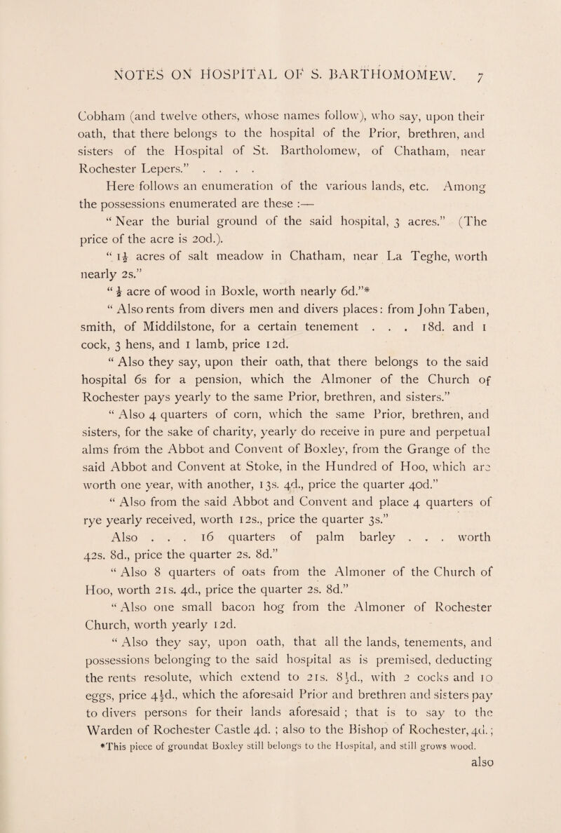 Cobham (and twelve others, whose names follow), who say, upon their oath, that there belongs to the hospital of the Prior, brethren, and sisters of the Hospital of St. Bartholomew, of Chatham, near Rochester Lepers.” .... Here follows an enumeration of the various lands, etc. Among the possessions enumerated are these :— “ Near the burial ground of the said hospital, 3 acres.” (The price of the acre is 2od.). “ acres of salt meadow in Chatham, near La Teghe, worth nearly 2s.” “ £ acre of wood in Boxle, worth nearly 6d.”* “ Also rents from divers men and divers places: from John Taben, smith, of Middilstone, for a certain tenement . . . i8d. and 1 cock, 3 hens, and 1 lamb, price I2d. “ Also they say, upon their oath, that there belongs to the said hospital 6s for a pension, which the Almoner of the Church of Rochester pays yearly to the same Prior, brethren, and sisters.” “ Also 4 quarters of corn, which the same Prior, brethren, and sisters, for the sake of charity, yearly do receive in pure and perpetual alms from the Abbot and Convent of Boxley, from the Grange of the said Abbot and Convent at Stoke, in the Hundred of Hoo, which are worth one year, with another, 13s. 4d., price the quarter qod.” “ Also from the said Abbot and Convent and place 4 quarters of rye yearly received, worth 12s., price the quarter 3s.” Also ... 16 quarters of palm barley . . . worth 42s. 8d., price the quarter 2s. 8d.” “ Also 8 quarters of oats from the Almoner of the Church of Hoo, worth 2is. 4d., price the quarter 2s. 8d.” “ Also one small bacon hog from the Almoner of Rochester Church, worth yearly I2d. “ Also they say, upon oath, that all the lands, tenements, and possessions belonging to the said hospital as is premised, deducting the rents resolute, which extend to 21s. 8LL, with 2 cocks and 10 eggs, price 4|d., which the aforesaid Prior and brethren and sisters pay to divers persons for their lands aforesaid ; that is to say to the Warden of Rochester Castle qd. ; also to the Bishop of Rochester, 40.; ♦This piece of groundat Boxley still belongs to the Hospital, and still grows wood. also