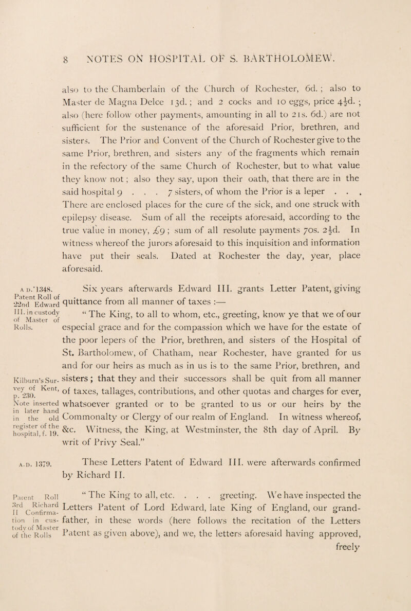also to the Chamberlain of the Church of Rochester, 6d. ; also to Master de Magna Deice 13d. ; and 2 cocks and 10 eggs, price 43d. ; also (here follow other payments, amounting in all to 21s. 6d.) are not sufficient for the sustenance of the aforesaid Prior, brethren, and sisters. The Prior and Convent of the Church of Rochester give to the same Prior, brethren, and sisters any of the fragments which remain in the refectory of the same Church of Rochester, but to what value they know not; also they say, upon their oath, that there are in the said hospital 9 ... 7 sisters, of whom the Prior is a leper . . There are enclosed places for the cure cf the sick, and one struck with epilepsy disease. Sum of all the receipts aforesaid, according to the true value in money, £9 ; sum of all resolute payments 70s. 2^d. In witness whereof the jurors aforesaid to this inquisition and information have put their seals. Dated at Rochester the day, year, place aforesaid. ad/1348. Six years afterwards Edward III. grants Letter Patent, giving Patent Roll of ... r n r , 22nd Edward 9uittance irom all manner 01 taxes :— ill. in custody “The King, to all to whom, etc., greeting, know ye that we of our Rolls. especial grace and for the compassion which we have for the estate of the poor lepers of the Prior, brethren, and sisters of the Hospital of St. Bartholomew, of Chatham, near Rochester, have granted for us and for our heirs as much as in us is to the same Prior, brethren, and Kilbum’sSur-sisters; that they and their successors shall be quit from all manner Kent’ of taxes, tallages, contributions, and other quotas and charges for ever, Note inserted whatsoever granted or to be granted to us or our heirs by the in later hand g in the old Commonalty or Clergy of our realm of England. In witness whereof, hoTpiud °i uf &c* Witness, the King, at Westminster, the 8th day of April. By writ of Privy Seal.” a.d. 1370. These Letters Patent of Edward III. were afterwards confirmed by Richard II. Parent Roll “ The King to all, etc. . . . greeting. We have inspected the Ad Rl(hard Letters Patent of Lord Edward, late King of England, our grand- tion in cus- father, in these words (here follows the recitation of the Letters of the Rolls Patent as given above), and we, the letters aforesaid having approved, freely
