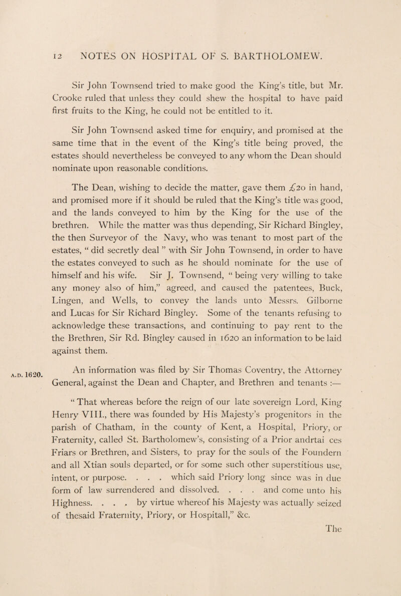Sir John Townsend tried to make good the King’s title, but Mr. Crooke ruled that unless they could shew the hospital to have paid first fruits to the King, he could not be entitled to it. Sir John Townsend asked time for enquiry, and promised at the same time that in the event of the King’s title being proved, the estates should nevertheless be conveyed to any whom the Dean should nominate upon reasonable conditions. The Dean, wishing to decide the matter, gave them £20 in hand, and promised more if it should be ruled that the King’s title was good, and the lands conveyed to him by the King for the use of the brethren. While the matter was thus depending, Sir Richard Bingley, the then Surveyor of the Navy, who was tenant to most part of the estates, “ did secretly deal ” with Sir John Townsend, in order to have the estates conveyed to such as he should nominate for the use of himself and his wife. Sir J. Townsend, “ being very willing to take any money also of him,” agreed, and caused the patentees, Buck, Lingen, and Wells, to convey the lands unto Messrs. Gilborne and Lucas for Sir Richard Bingley. Some of the tenants refusing to acknowledge these transactions, and continuing to pay rent to the the Brethren, Sir Rd. Bingley caused in 1620 an information to be laid against them. An information was filed by Sir Thomas Coventry, the Attorney a.d. Ib20. y J General, against the Dean and Chapter, and Brethren and tenants :— “ That whereas before the reign of our late sovereign Lord, King Henry VIII., there was founded by His Majesty’s progenitors in the parish of Chatham, in the county of Kent, a Hospital, Priory, or Fraternity, called St. Bartholomew’s, consisting of a Prior andrtai ces Friars or Brethren, and Sisters, to pray for the souls of the Foundern and all Xtian souls departed, or for some such other superstitious use, intent, or purpose. . . . which said Priory long since was in due form of law surrendered and dissolved. . . . and come unto his Highness. ... by virtue whereof his Majesty was actually seized of thesaid Fraternity, Priory, or Hospitall,” &c.