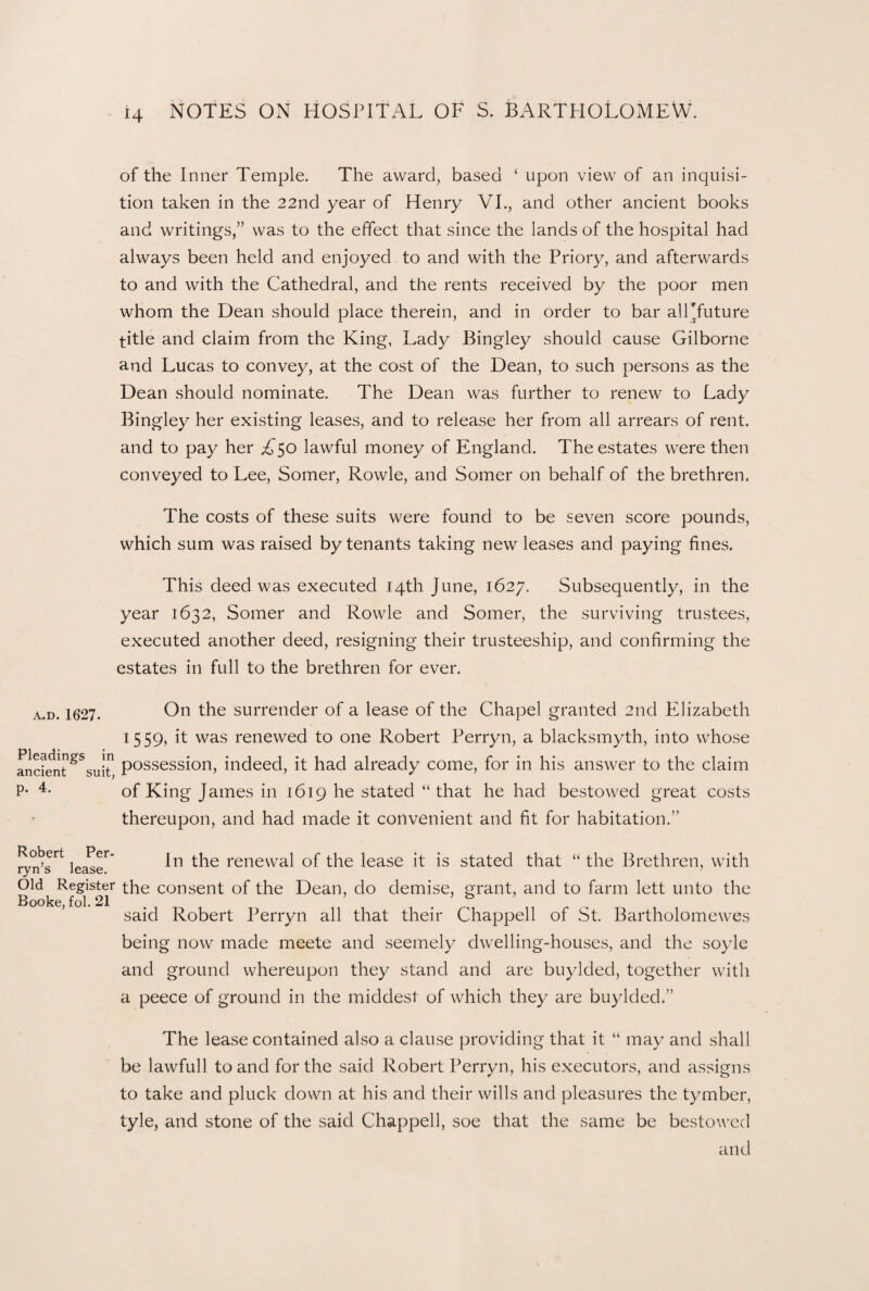 of the Inner Temple. The award, based ‘ upon view of an inquisi¬ tion taken in the 22nd year of Henry VI., and other ancient books and writings,” was to the effect that since the lands of the hospital had always been held and enjoyed to and with the Priory, and afterwards to and with the Cathedral, and the rents received by the poor men whom the Dean should place therein, and in order to bar all'future title and claim from the King, Lady Bingley should cause Gilborne and Lucas to convey, at the cost of the Dean, to such persons as the Dean should nominate. The Dean was further to renew to Lady Bingley her existing leases, and to release her from all arrears of rent, and to pay her A50 lawful money of England. The estates were then conveyed to Lee, Somer, Rowle, and Somer on behalf of the brethren. The costs of these suits were found to be seven score pounds, which sum was raised by tenants taking new leases and paying fines. This deed was executed 14th June, 1627. Subsequently, in the year 1632, Somer and Rowle and Somer, the surviving trustees, executed another deed, resigning their trusteeship, and confirming the estates in full to the brethren for ever. A..D. 1627. Pleadings in ancient suit, p. 4. On the surrender of a lease of the Chapel granted 2nd Elizabeth 1559» ^ was renewed to one Robert Perryn, a blacksmyth, into whose possession, indeed, it had already come, for in his answer to the claim of King James in 1619 he stated “that he had bestowed great costs thereupon, and had made it convenient and fit for habitation. ryn’s^ lea^eT' the renewal of the lease it is stated that “ the Brethren, with Old Register the consent of the Dean, do demise, grant, and to farm lett unto the Booke, fol. 21 . ’ . said Robert Perryn all that their Chappell of St. Bartholomewes being now made meete and seemely dwelling-houses, and the soyle and ground whereupon they stand and are buylded, together with a peece of ground in the middest of which they are buylded.” The lease contained also a clause providing that it “ may and shall be lawfull to and for the said Robert Perryn, his executors, and assigns to take and pluck down at his and their wills and pleasures the tymber, tyle, and stone of the said Chappell, soe that the same be bestowed and