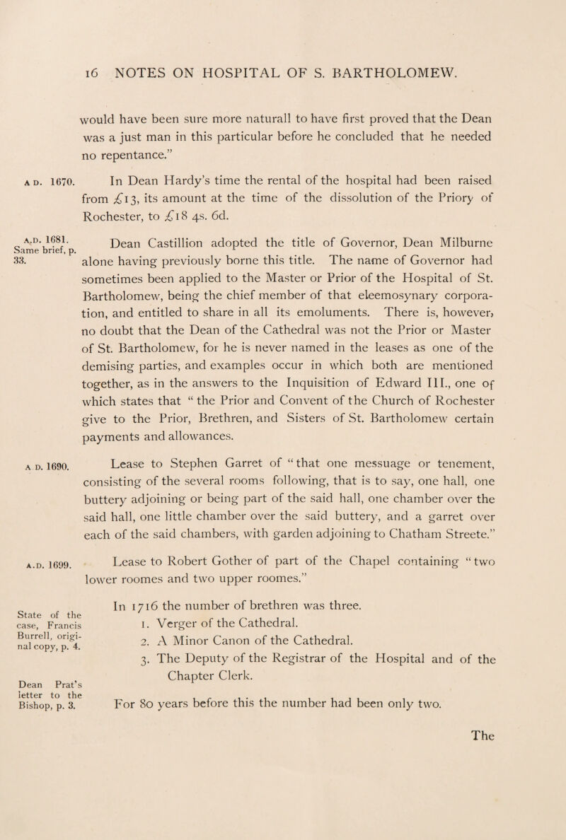 would have been sure more naturall to have first proved that the Dean was a just man in this particular before he concluded that he needed no repentance.” ad. 1670. In Dean Hardy’s time the rental of the hospital had been raised from £13, its amount at the time of the dissolution of the Priory of Rochester, to £i & 4s. 6d. a.d.1681. Dean Castillion adopted the title of Governor, Dean Milburne Same brief, p. A 33. alone having previously borne this title. The name of Governor had sometimes been applied to the Master or Prior of the Hospital of St. Bartholomew, being the chief member of that eleemosynary corpora¬ tion, and entitled to share in all its emoluments. There is, however, no doubt that the Dean of the Cathedral was not the Prior or Master of St. Bartholomew, for he is never named in the leases as one of the demising parties, and examples occur in which both are mentioned together, as in the answers to the Inquisition of PIdward III., one of which states that “ the Prior and Convent of the Church of Rochester give to the Prior, Brethren, and Sisters of St. Bartholomew certain payments and allowances. ad. 1690. Lease to Stephen Garret of “that one messuage or tenement, consisting of the several rooms following, that is to say, one hall, one buttery adjoining or being part of the said hall, one chamber over the said hall, one little chamber over the said buttery, and a garret over each of the said chambers, with garden adjoining to Chatham Streete.” a.D. 1699. Lease to Robert Gother of part of the Chapel containing “two lower roomes and two upper roomes.” In 1716 the number of brethren was three. 1. Verger of the Cathedral. 2. A Minor Canon of the Cathedral. 3. The Deputy of the Registrar of the Hospital and of the Chapter Clerk. For 80 years before this the number had been only two. State of the case, Francis Burrell, origi¬ nal copy, p. 4. Dean Prat’s letter to the Bishop, p. 3.