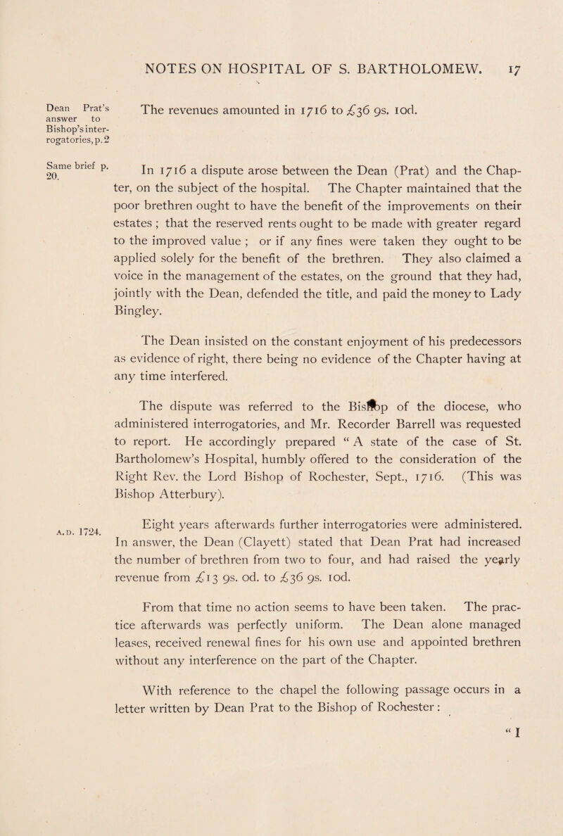 Dean Prat’s answer to Bishop’s inter¬ rogatories, p. 2 Same brief p. 20. a. d. 1724. NOTES ON HOSPITAL OF S. BARTHOLOMEW. 17 The revenues amounted in 1716 to £36 9s. lod. In 1716 a dispute arose between the Dean (Prat) and the Chap¬ ter, on the subject of the hospital. The Chapter maintained that the poor brethren ought to have the benefit of the improvements on their estates ; that the reserved rents ought to be made with greater regard to the improved value ; or if any fines were taken they ought to be applied solely for the benefit of the brethren. They also claimed a voice in the management of the estates, on the ground that they had, jointly with the Dean, defended the title, and paid the money to Lady Bingley. The Dean insisted on the constant enjoyment of his predecessors as evidence of right, there being no evidence of the Chapter having at any time interfered. The dispute was referred to the Bis!fcp of the diocese, who administered interrogatories, and Mr. Recorder Barrell was requested to report. He accordingly prepared “ A state of the case of St. Bartholomew’s Plospital, humbly offered to the consideration of the Right Rev. the Lord Bishop of Rochester, Sept., 1716. (This was Bishop Atterbury). Eight years afterwards further interrogatories were administered. In answer, the Dean (Clayett) stated that Dean Prat had increased the number of brethren from two to four, and had raised the yearly revenue from £13 9s. od. to ^36 9s. iod. From that time no action seems to have been taken. The prac¬ tice afterwards was perfectly uniform. The Dean alone managed leases, received renewal fines for his own use and appointed brethren without any interference on the part of the Chapter. With reference to the chapel the following passage occurs in a letter written by Dean Prat to the Bishop of Rochester: “I