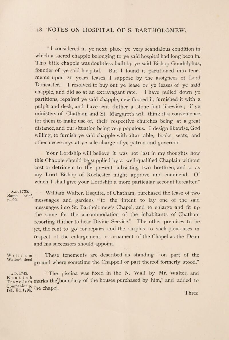 “ I considered in ye next place ye very scandalous condition in which a sacred chappie belonging to ye said hospital had long been in. This little chappie was doubtless built by ye said Bishop Gondulphus; founder of ye said hospital. But I found it partitioned into tene¬ ments upon 21 years leases, I suppose by the assignees of Lord Doncaster. I resolved to buy out ye lease or ye leases of ye said chappie, and did so at an extravagant rate. I have pulled down ye partitions, repaired ye said chappie, new floored it, furnished it with a pulpit and desk, and have sent thither a stone font likewise ; if ye ministers of Chatham and St. Margaret’s will think it a convenience for them to make use of, their respective churches being at a great distance, and our situation being very populous. I design likewise, God willing, to furnish ye said chappie with altar table, books, seats, and other necessarys at ye sole charge of ye patron and governor. Your Lordship will believe it was not last in my thoughts how this Chappie should be supplied by a well-qualified Chaplain without cost or detriment to the present subsisting two brethren, and so as my Lord Bishop of Rochester might approve and commend. Of which I shall give your Lordship a more particular account hereafter.” a.d.1735. Same brief, p. 22. William Walter, Esquire, of Chatham, purchased the lease of two messuages and gardens “ to the intent to lay one of the said messuages into St. Bartholomew’s Chapel, and to enlarge and fit up the same for the accommodation of the inhabitants of Chatham resorting thither to hear Divine Service.” The other premises to be jet, the rent to go for repairs, and the surplus to such pious uses in respect of the enlargement or ornament of the Chapel as the Dean and his successors should appoint. William Walter’s deed These tenements are described as standing “ on part of the ground where sometime the Chappell or part thereof formerly stood.” a.d. 1743. “The piscina was fixed in the N. Wall by Mr. Walter, and Traveller’s marks the'boundary of the houses purchased by him,” and added to Companion,p. u i 184. Ed. 1794. ne cnapei. Three