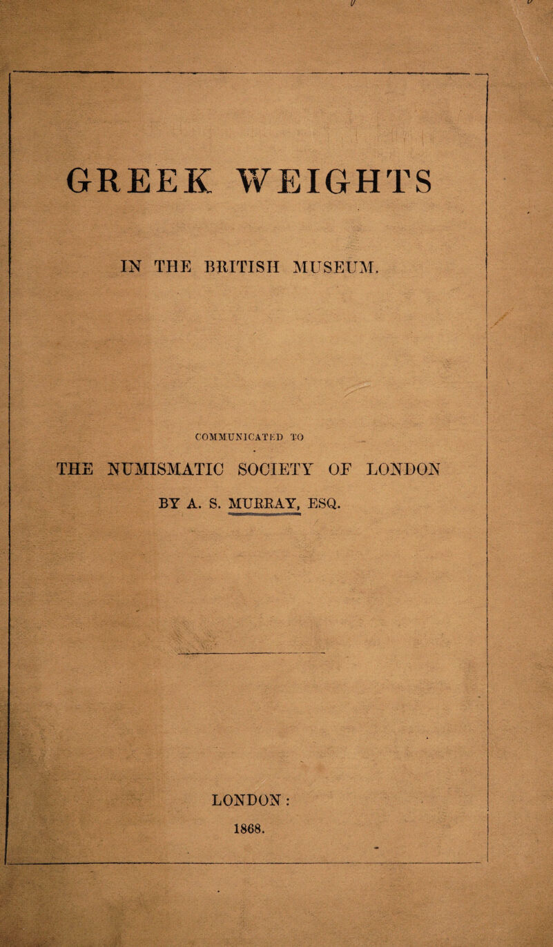 GREEK WEIGHTS IN THE BRITISH MUSEUM. COMMUNICATED TO THE NUMISMATIC SOCIETY OF LONDON BY A. S. MURRAY, ESQ. LONDON: