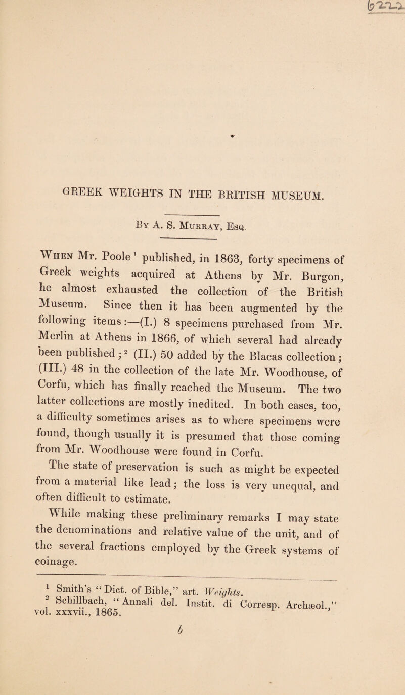 GREEK WEIGHTS IN THE BRITISH MUSEUM. By A. S. Murray, Esq. When Mr. Poole1 published, in 1863, forty specimens of Greek weights acquired at Athens by Mr. Burgon, he almost exhausted the collection of the British Museum. Since then it has been augmented by the following items:—(I.) 8 specimens purchased from Mr. Merlin at Athens in 1866, of which several had already been published;2 (II.) 50 added by the Blacas collection; (III.) 48 in the collection of the late Mr. Woodhouse, of Corfu, which has finally reached the Museum. The two latter collections are mostly inedited. In both cases, too, a difficulty sometimes arises as to where specimens were found, though usually it is presumed that those coming from Mr. Woodhouse were found in Corfu. The state of preservation is such as might be expected fiom a material like lead; the loss is very unequal, and often difficult to estimate. While making these preliminary remarks I may state the denominations and relative value of the unit, and of the several fractions employed by the Greek systems of coinage. 1 Smith’s “ Diet, of Bible,” art. Weights. Schillbach, “ Annali del. Instit. di Corresp. Archaeol. vol. xxxvn., 1865. b