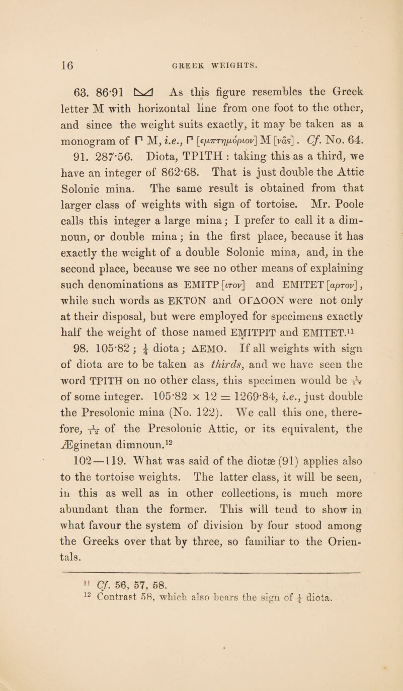 63. 86*91 As this figure resembles the Greek letter M with horizontal line from one foot to the other, and since the weight suits exactly, it may be taken as a monogram of P M, i.e., P [€/x7rr>7/xopiov] M [vas]. Cf. No. 64. 91. 287*56. Diota, TP1TH : taking this as a third, we have an integer of 862*68. That is just double the Attic Solonic mina. The same result is obtained from that larger class of weights with sign of tortoise. Mr. Poole calls this integer a large mina; I prefer to call it a dim- noun, or double mina; in the first place, because it has exactly the weight of a double Solonic mina, and, in the second place, because we see no other means of explaining such denominations as EMITP [itov] and EM1TET [aprov], while such words as EKTON and OTAOON were not only at their disposal, but were employed for specimens exactly half the weight of those named EMITPIT and EMITET.11 98. 105*82; J diota; AEMO. If all weights with sign of diota are to be taken as thirds, and we have seen the word TPITH on no other class, this specimen would be tV of some integer. 105*82 x 12 = 1269*84, i.e., just double the Presolonic mina (No. 122). We call this one, there¬ fore, As* of the Presolonic Attic, or its equivalent, the iEginetan dimnoun.12 102 —119. What was said of the diotse (91) applies also to the tortoise weights. The latter class, it will be seen, in this as well as in other collections, is much more abundant than the former. This will tend to show in what favour the system of division by four stood among the Greeks over that by three, so familiar to the Orien¬ tals. 11 Cf. 56, 57, 58. 12 Contrast 58, which also bears the sign of q diota.