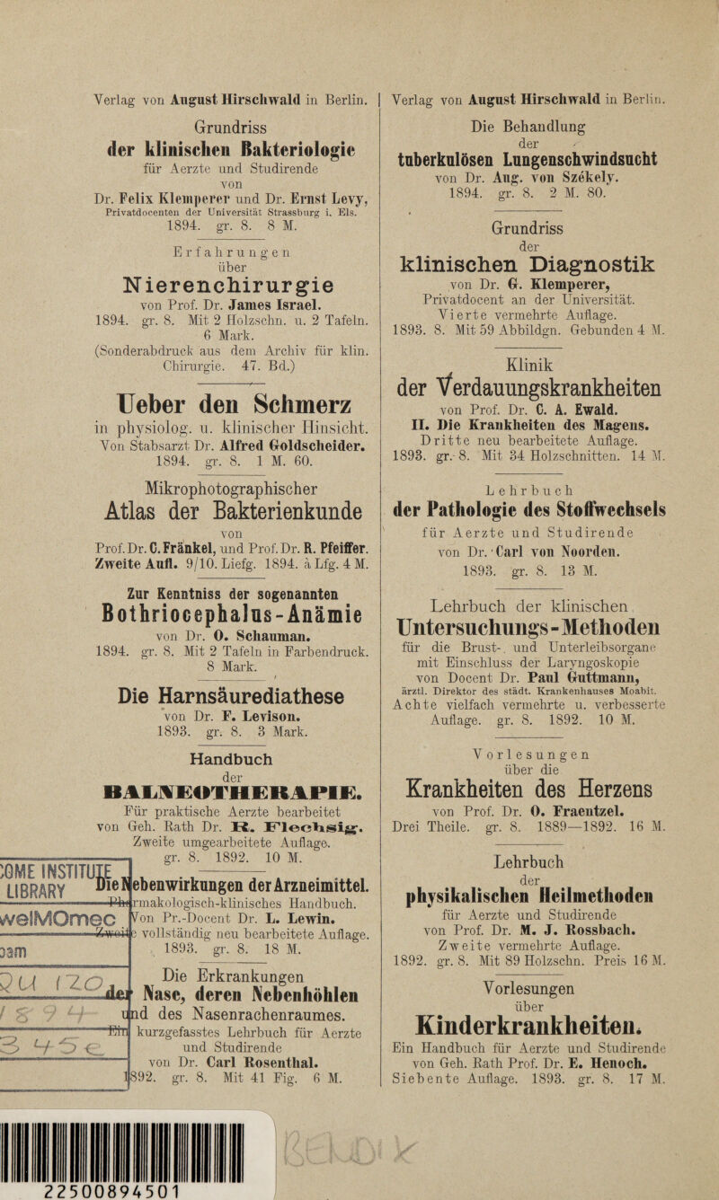 Verlag von August Hirschwald in Berlin. Grundriss der klinischen Bakteriologie für Aerzte nnd Studirende von Dr. Felix Klemperer und Dr. Ernst Levy, Privatdocenten der Universität Strassburg i. Eis. 1894. gr. 8. 8 M. Erfahrunge n über Nierenchirurgie von Prof. Dr. James Israel. 1894. gr. 8. Mit 2 Holzsclm. u. 2 Tafeln. 6 Mark. (Sonderabdruck aus dem Archiv für klin. Chirurgie. 47. Bd.) Ueber den Schmerz in physiolog. u. klinischer Hinsicht. Von Stabsarzt Dr. Alfred Goldscheider. 1894. gr. 8. 1 M. 60. Mikrophotographischer Atlas der Bakterienkunde von Prof. Dr. C. Frankel, und Prof. Dr. R. Pfeiffer. Zweite Aufl. 9/10. Liefg. 1894. äLfg. 4 M. Zur Kenntniss der sogenannten Bothriocephalüs- Anämie von Dr. 0. Schauman. 1894. gr. 8. Mit 2 Tafeln in Farbendruck. 8 Mark. Die Harnsäurediathese von Dr. F. Levison. 1893. gr. 8. 3 Mark. Handbuch der BAM£OTHEKAPIE. Für praktische Aerzte bearbeitet von Geh. Rath Dr. H. Zweite umgearbeitete Auflage, gr. 8. 1892, 10 M. 3gl. O. 10 u u . iU 1V1. ebenwirkungen der Arzneimittel. 3301 ■Pfet rmakologisch-klinisches Handbuch. Von Pr.-Docent Dr. L. Lewin. e vollständig neu bearbeitete Auflage. 1893. gr. 8. 18 M. iw Du rzo Die Erkrankungen jUt Nase, deren Nebenhöhlen qnd des Nasenrachenraumes. kurzgefasstes Lehrbuch für Aerzte und Studirende von Dr. Carl Bosenthal. 1892. gr. 8. Mit 41 Fig. 6 M. Verlag von August Hirschwald in Berlin Die Behandlung der tuberkulösen Lungenschwindsucht von Dr. Aug. von Szekelv. 1894. gr. 8. 2 M. 80. Grundriss der klinischen Diagnostik von Dr. G. Klemperer, Privatdocent an der Universität. Vierte vermehrte Auflage. 1893. 8. Mit 59 Abbildgn. Gebunden 4 M. Klinik der Verdauungskrankheiten von Prof. Dr. C. A. Ewald. II. Die Krankheiten des Magens. Dritte neu bearbeitete Auflage. 1893. gr.-8. Mit 34 Holzschnitten. 14 M. Lehrbuch der Pathologie des Stoffwechsels für Aerzte und Studirende von Dr. Carl von Noorden. 1893. gr. 8. 13 M. Lehrbuch der klinischen Untersuchung» - Methoden für die Brust-, und Unterleibsorgane mit Einschluss der Laryngoskopie von Docent Dr. Paul Guttmann, ärztl. Direktor des städt. Krankenhauses Moabit. Achte vielfach vermehrte u. verbesserte Auflage, gr. 8. 1892. 10 M. V orlesungen über die Krankheiten des Herzens von Prof. Dr. 0. Fraentzel. Drei Theile. gr. 8. 1889—1892. 16 M. Lehrbuch der physikalischen Heilmethode» für Aerzte und Studirende von Prof. Dr. M. J. Bossbach. Zweite vermehrte Auflage. 1892. gr. 8. Mit 89 Holzschn. Preis 16 M. Vorlesungen über Kinderkrankheiten. Ein Handbuch für Aerzte und Studirende von Geh. Rath Prof. Dr. E. Henocli. Siebente Auflage. 1893. gr. 8. 17 M. 22500894501