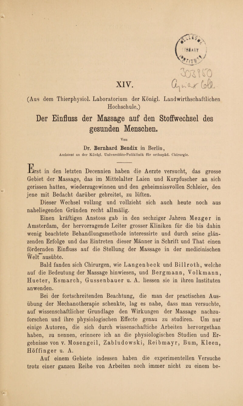 (Aus dem Thierphysiol. Laboratorium der Königl. Landwirthschaftlichen Hochschule.) Der Einfluss der Massage auf den Stoffwechsel des gesunden Menschen. Von Dr. Bernhard Bendix in Berlin, Assistent an der Königl. Universitäts-Poliklinik für orthopäd. Chirurgie. Erst in den letzten Decennien haben die Aerzte versucht, das grosse Gebiet der Massage, das im Mittelalter Laien und Kurpfuscher an sich gerissen hatten, wiederzugewinnen und den geheimnissvollen Schleier, den jene mit Bedacht darüber gebreitet, zu lüften. Dieser Wechsel vollzog und vollzieht sich auch heute noch aus naheliegenden Gründen recht allmälig. Einen kräftigen Anstoss gab in den sechziger Jahren Mezger in Amsterdam, der hervorragende Leiter grosser Kliniken für die bis dahin wenig beachtete Behandlungsmethode interessirte und durch seine glän¬ zenden Erfolge und das Eintreten dieser Männer in Schrift und That einen fördernden Einfluss auf die Stellung der Massage in der medicinischen Welt ausübte. Bald fanden sich Chirurgen, wie Langenbeck und Billroth, welche auf die Bedeutung der Massage hinwiesen, und Bergmann, Volkmann, Hueter, Esmarch, Gussenbauer u, A. Hessen sie in ihren Instituten anwenden. Bei der fortschreitenden Beachtung, die man der practischen Aus¬ übung der Mechanotherapie schenkte, lag es nahe, dass man versuchte, auf wissenschaftlicher Grundlage den Wirkungen der Massage nachzu¬ forschen und ihre physiologischen Effecte genau zu studiren. Um nur einige Autoren, die sich durch wissenschaftiche Arbeiten hervorgethan haben, zu nennen, erinnere ich an die physiologischen Studien und Er¬ gebnisse von v. Mosengeil, Zabludowski, Reibmayr, Bum, Kleen, Höffinger u. A. Auf einem Gebiete indessen haben die experimentellen Versuche trotz einer ganzen Reihe von Arbeiten noch immer nicht zu einem be-